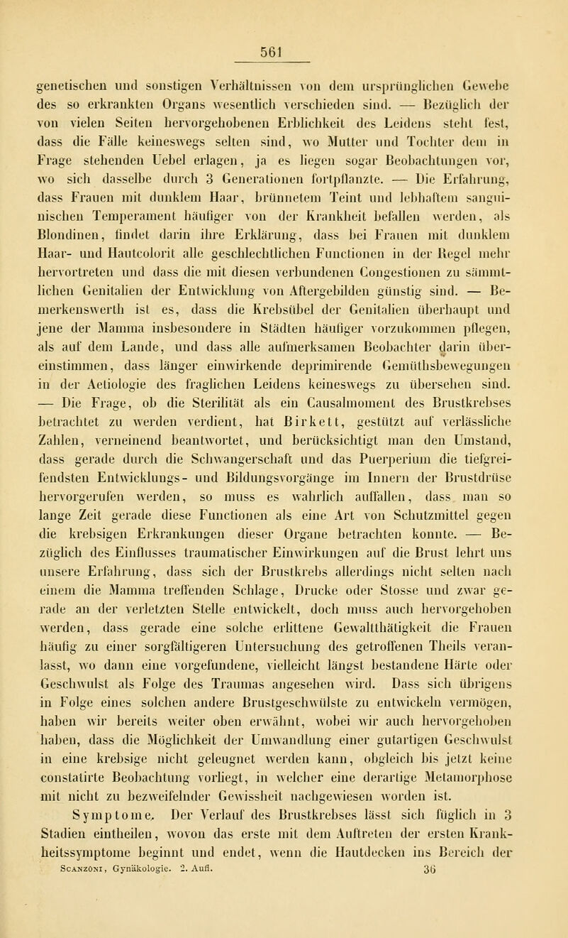 genetischen und sonstigen Verhältnissen von dem ursprünglichen Gewebe des so erkrankten Organs wesentlich verschieden sind. — Bezüglich der von vielen Seiten hervorgehobenen Erblichkeit des Leidens steht lest, dass die Fälle keineswegs selten sind, wo Mutter und Tochter dein in Frage stehenden Uebel erlagen, ja es liegen sogar Beobachtungen vor, wo sich dasselbe durch 3 Generationen fortpflanzte. — Die Erfahrung, dass Frauen mit dunklem Haar, brünnetem Teint und lebhaftem sangui- nischen Temperament häufiger von der Krankheit befallen werden, als Blondinen, findet darin ihre Erklärung, dass bei Frauen mit dunklem Haar- und Hautcolorit alle geschlechtlichen Functionen in der Regel mehr hervortreten und dass die mit diesen verbundenen Congestionen zu sämmt- lichen Genitalien der Entwicklung von Aftergebilden günstig sind. — Be- merkenswerth ist es, dass die Krebsübel der Genitalien überhaupt und jene der Mamma insbesondere in Städten häufiger vorzukommen pflegen, als auf dem Lande, und dass alle aufmerksamen Beobachter darin über- einstimmen, dass länger einwirkende deprimirende Gemüthsbewegungen in der Aetiologie des fraglichen Leidens keineswegs zu übersehen sind. — Die Frage, ob die Sterilität als ein Causalmoment des Brustkrebses betrachtet zu werden verdient, hat Birkett, gestützt auf verlässliche Zahlen, verneinend beantwortet, und berücksichtigt man den Umstand, dass gerade durch die Schwangerschaft und das Puerperium die tiefgrei- fendsten Entwicklungs- und Bildungsvorgänge im Innern der Brustdrüse hervorgerufen werden, so muss es wahrlich auffallen, dass man so lange Zeit gerade diese Functionen als eine Art von Schutzmittel gegen die krebsigen Erkrankungen dieser Organe betrachten konnte. — Be- züglich des Einflusses traumatischer Einwirkungen auf die Brust lehrt uns unsere Erfahrung, dass sich der Brustkrebs allerdings nicht seilen nach einem die Mamma treffenden Schlage, Drucke oder Stosse und zwar ge- rade an der verletzten Stelle entwickelt, doch muss auch hervorgehoben werden, dass gerade eine solche erlittene Gewalttätigkeit die Frauen häufig zu einer sorgfältigeren Untersuchung des getroffenen Theils veran- lasst, wo dann eine vorgefundene, vielleicht längst bestandene Härte oder Geschwulst als Folge des Traumas angesehen wird. Dass sich übrigens in Folge eines solchen andere Brustgeschwülste zu entwickeln vermögen, haben wir bereits weiter oben erwähnt, wobei wir auch hervorgehoben haben, dass die Möglichkeit der Umwandlung einer gutartigen Geschwulst in eine krebsige nicht geleugnet werden kann, obgleich bis jetzt keine constatirte Beobachtung vorliegt, in welcher eine derartige Metamorphose mit nicht zu bezweifelnder Gewissheit nachgewiesen worden ist. Symptome.. Der Verlauf des Brustkrebses lässt sich füglich in 3 Stadien eintheilen, wovon das erste mit dem Auftreten der ersten Krank- heitssymptome beginnt und endet, wenn die Hautdecken ins Bereich der Scanzom, Gynäkologie. 2. Aufl. 3Ü
