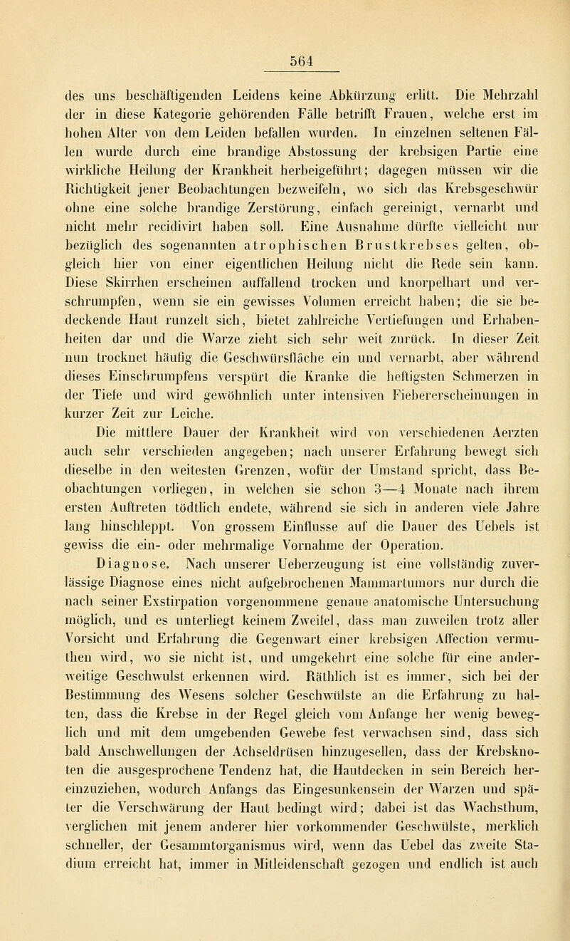 des uns beschäftigenden Leidens keine Abkürzung erlitt. Die Mehrzahl der in diese Kategorie gehörenden Fälle betrifft Frauen, welche erst im hohen Alter von dem Leiden befallen wurden. In einzelnen seltenen Fäl- len wurde durch eine brandige Abstossung der krebsigen Partie eine wirkliche Heilung der Krankheit herbeigeführt; dagegen müssen wir die Richtigkeit jener Beobachtungen bezweifeln, wo sich das Krebsgeschwür ohne eine solche brandige Zerstörung, einfach gereinigt, vernarbt und nicht mehr recitlivirt haben soll. Eine Ausnahme dürfte vielleicht nur bezüglich des sogenannten atrophischen Brustkrebses gelten, ob- gleich hier von einer eigentlichen Heilung nicht die Rede sein kann. Diese Skirrhen erscheinen auffallend trocken und knorpelhart und ver- schrumpfen, wenn sie ein gewisses Volumen erreicht haben; die sie be- deckende Haut runzelt sich, bietet zahlreiche Vertiefungen und Erhaben- heiten dar und die Warze zieht sich sehr weit zurück. In dieser Zeit nun trocknet häufig die Geschwürsfläche ein und vernarbt, aber während dieses Einschrumpfens verspürt die Kranke die heftigsten Schmerzen in der Tiefe und wird gewöhnlich unter intensiven Fiebererscheinungen in kurzer Zeit zur Leiche. Die mittlere Dauer der Krankheit wird von verschiedenen Aerzten auch sehr verschieden angegeben; nach unserer Erfahrung bewegt sich dieselbe in den weitesten Grenzen, wofür der Umstand spricht, dass Be- obachtungen vorliegen, in welchen sie schon 3—4 Monate nach ihrem ersten Auftreten tödtlich endete, während sie sich in anderen viele Jahre lang hinschleppt. Von grossem Einflüsse auf die Dauer des Uebels ist gewiss die ein- oder mehrmalige Vornahme der Operation. Diagnose. Nach unserer Ueberzeugung ist eine vollständig zuver- lässige Diagnose eines nicht aufgebrochenen Mammartumors nur durch die nach seiner Exstirpation vorgenommene genaue anatomische Untersuchung möglich, und es unterliegt keinem Zweifel, dass man zuweilen trotz aller Vorsicht und Erfahrung die Gegenwart einer krebsigen Affection vermu- then wird, wo sie nicht ist, und umgekehrt eine solche für eine ander- weitige Geschwulst erkennen wird. Räthlich ist es immer, sich bei der Bestimmung des Wesens solcher Geschwülste an die Erfahrung zu hal- ten, dass die Krebse in der Begel gleich vom Anfange her wenig beweg- lich und mit dem umgebenden Gewebe fest verwachsen sind, dass sich bald Anschwellungen der Achseldrüsen hinzugesellen, dass der Krebskno- ten die ausgesprochene Tendenz hat, die Hautdecken in sein Bereich her- einzuziehen, wodurch Anfangs das Eingesunkensein der Warzen und spä- ter die Verschwärung der Haut bedingt wird; dabei ist das Wachsthum, verglichen mit jenem anderer hier vorkommender Geschwülste, merklich schneller, der Gesammtorganismus wird, wenn das Uebel das zweite Sta- dium erreicht hat, immer in Mitleidenschaft gezogen und endlich ist auch