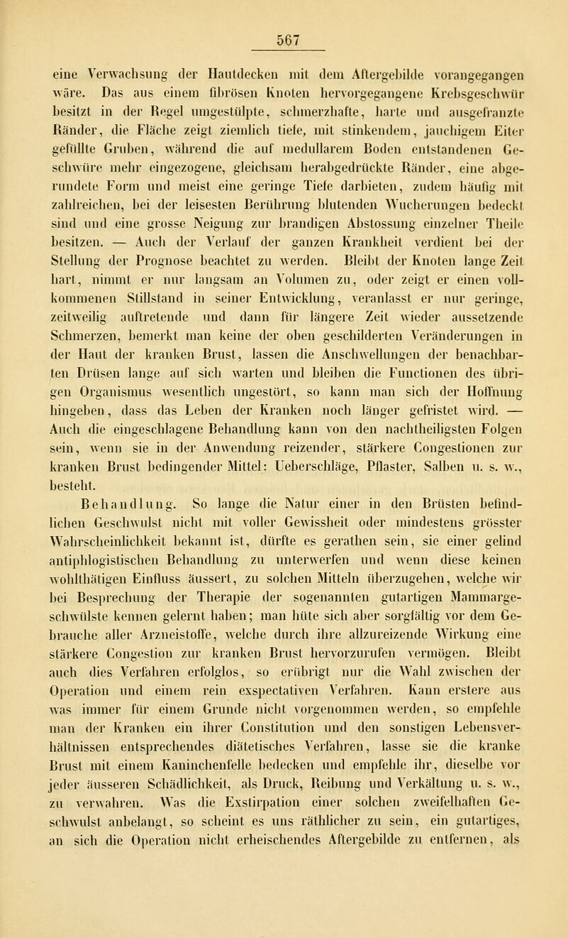 eine Verwachsung der Hautdecken mit dem Aftergebilde vorangegangen wäre. Das aus einem fibrösen Knoten hervorgegangene Krebsgeschwür besitzt in der Regel umgestülpte, schmerzhafte, harte und ausgefranzte Ränder, die Fläche zeigt ziemlich tiefe, mit stinkendem, jauchigem Eiter gefüllte Gruben, während die auf medullärem Roden entstandenen Ge- schwüre mehr eingezogene, gleichsam herabgedrückte Ränder, eine abge- rundete Form und meist eine geringe Tiefe darbieten, zudem häufig mit zahlreichen, bei der leisesten Rerührung blutenden Wucherungen bedeckt sind und eine grosse Neigung zur brandigen Abstossung einzelner Theile besitzen. — Auch der Verlauf der ganzen Krankheit verdient bei der Stellung der Prognose beachtet zu werden. Bleibt der Knoten lange Zeit hart, nimmt er nur langsam an Volumen zu, oder zeigt er einen voll- kommenen Stillstand in seiner Entwicklung, veranlasst er nur geringe, zeitweilig auftretende und dann für längere Zeit wieder aussetzende Schmerzen, bemerkt man keine der oben geschilderten Veränderungen in der Haut der kranken Brust, lassen die Anschwellungen der benachbar- ten Drüsen lange auf sich warten und bleiben die Functionen des übri- gen Organismus wesentlich ungestört, so kann man sich der Hoffnung hingeben, dass das Leben der Kranken noch länger gefristet wird. — Auch die eingeschlagene Behandlung kann von den nachtheiligsten Folgen sein, wenn sie in der Anwendung reizender, stärkere Congestionen zur kranken Brust bedingender Mittel: Ueberschläge, Pflaster, Salben u. s. w., besteht. Behandlung. So lange die Natur einer in den Brüsten befind- lichen Geschwulst nicht mit voller Gewissheit oder mindestens grösster Wahrscheinlichkeit bekannt ist, dürfte es gerathen sein, sie einer gelind antiphlogistischen Behandlung zu unterwerfen und wenn diese keinen wohlthätigen Einfluss äussert, zu solchen Mitteln tiberzugehen, welche wir bei Besprechung der Therapie der sogenannten gutartigen Mammarge- schwülste kennen gelernt haben; man hüte sich aber sorgfältig vor dem Ge- brauche aller Arzneistoffe, welche durch ihre allzureizende Wirkung eine stärkere Congestion zur kranken Brust hervorzurufen vermögen. Bleibt auch dies Verfahren erfolglos, so erübrigt nur die Wahl zwischen der Operation und einem rein exspectativen Verfahren. Kann erstere aus was immer für einem Grunde nicht vorgenommen werden, so empfehle man der Kranken ein ihrer Constitution und den sonstigen Lebensver- hältnissen entsprechendes diätetisches Verfahren, lasse sie die kranke Brust mit einem Kaninchenfelle bedecken und empfehle ihr, dieselbe vor jeder äusseren Schädlichkeit, als Druck, Reibung und Verkältung u. s. w., zu verwahren. Was die Exstirpation einer solchen zweifelhaften Ge- schwulst anbelangt, so scheint es uns räthlicher zu sein, ein gutartiges, an sich die Operation nicht erheischendes Aftergebilde zu entfernen, als