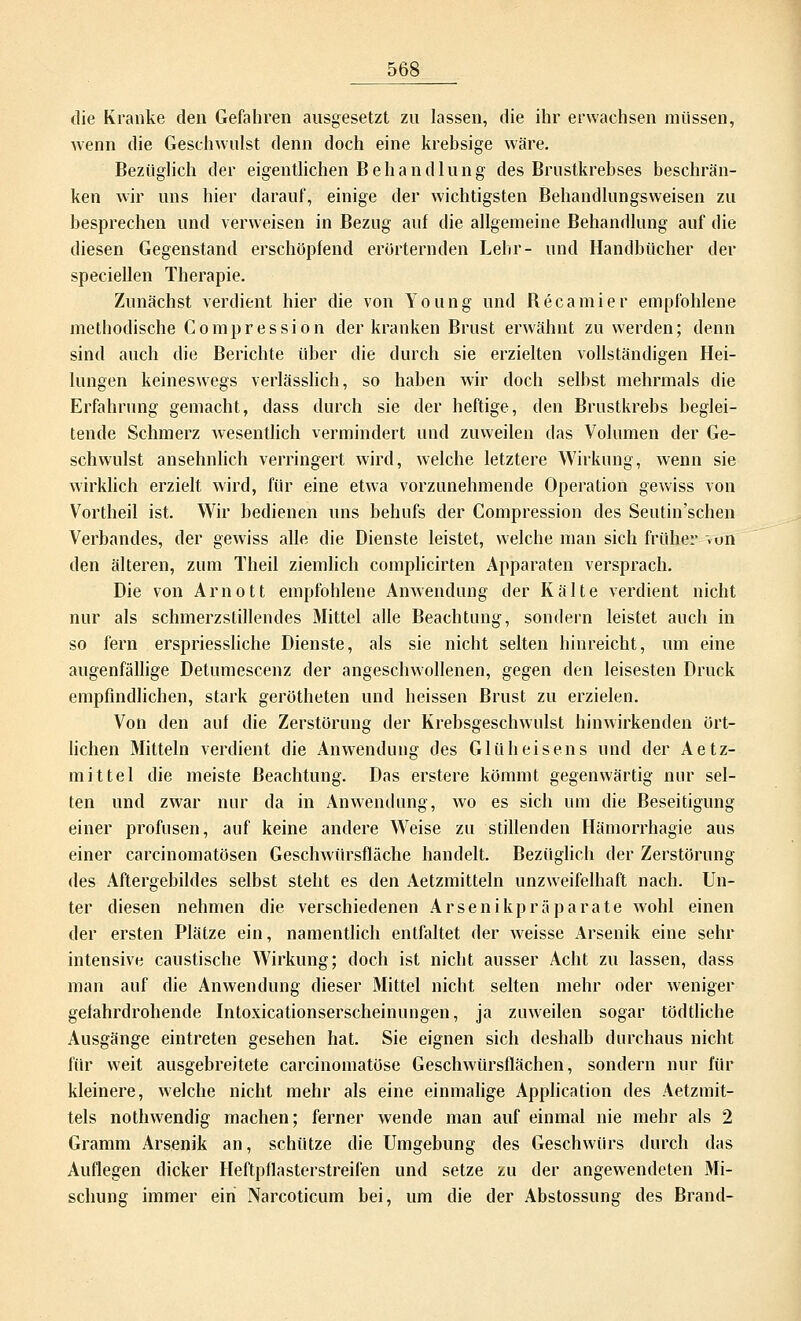 die Kranke den Gefahren ausgesetzt zu lassen, die ihr erwachsen müssen, wenn die Geschwulst denn doch eine krebsige wäre. Bezüglich der eigentlichen B e h a n d 1 u n g des Brustkrebses beschrän- ken wir uns hier darauf, einige der wichtigsten Behandlungsweisen zu besprechen und verweisen in Bezug auf die allgemeine Behandlung auf die diesen Gegenstand erschöpfend erörternden Lehr- und Handbücher der speciellen Therapie. Zunächst verdient hier die von Young und Becamier empfohlene methodische Compression der kranken Brust erwähnt zu werden; denn sind auch die Berichte über die durch sie erzielten vollständigen Hei- lungen keineswegs verlässlich, so haben wir doch selbst mehrmals die Erfahrung gemacht, dass durch sie der heftige, den Brustkrebs beglei- tende Schmerz wesentlich vermindert und zuweilen das Volumen der Ge- schwulst ansehnlich verringert wird, welche letztere Wirkung, wenn sie wirklich erzielt wird, für eine etwa vorzunehmende Operation gewiss von Vortheil ist. Wir bedienen uns behufs der Compression des Seutin'schen Verbandes, der gewiss alle die Dienste leistet, welche man sich früher ~»un den älteren, zum Theil ziemlich complicirten Apparaten versprach. Die von Arnott empfohlene Anwendung der Kälte verdient nicht nur als schmerzstillendes Mittel alle Beachtung, sondern leistet auch in so fern erspriessliche Dienste, als sie nicht selten hinreicht, um eine augenfällige Detumescenz der angeschwollenen, gegen den leisesten Druck empfindlichen, stark gerötheten und heissen Brust zu erzielen. Von den auf die Zerstörung der Krebsgeschwulst hinwirkenden ört- lichen Mitteln verdient die Anwendung des Glüheisens und der Aetz- mittel die meiste Beachtung. Das erstere kömmt gegenwärtig nur sel- ten und zwar nur da in Anwendung, wo es sich um die Beseitigung einer profusen, auf keine andere Weise zu stillenden Hämorrhagie aus einer carcinomatösen Geschwürsfläche handelt. Bezüglich der Zerstörung des Aftergebildes selbst steht es den Aetzmitteln unzweifelhaft nach. Un- ter diesen nehmen die verschiedenen Arsenikpräparate wohl einen der ersten Plätze ein, namentlich entfaltet der weisse Arsenik eine sehr intensive caustische Wirkung; doch ist nicht ausser Acht zu lassen, dass man auf die Anwendung dieser Mittel nicht selten mehr oder weniger gefahrdrohende Intoxicationserscheinungen, ja zuweilen sogar tödtliche Ausgänge eintreten gesehen hat. Sie eignen sich deshalb durchaus nicht für weit ausgebreitete carcinomatöse Geschwürsflächen, sondern nur für kleinere, welche nicht mehr als eine einmalige Application des Aetzmit- tels nothwendig machen; ferner wende man auf einmal nie mehr als 2 Gramm Arsenik an, schütze die Umgebung des Geschwürs durch das Auflegen dicker Heftpflasterstreifen und setze zu der angewendeten Mi- schung immer ein Narcoticum bei, um die der Abstossung des Brand-