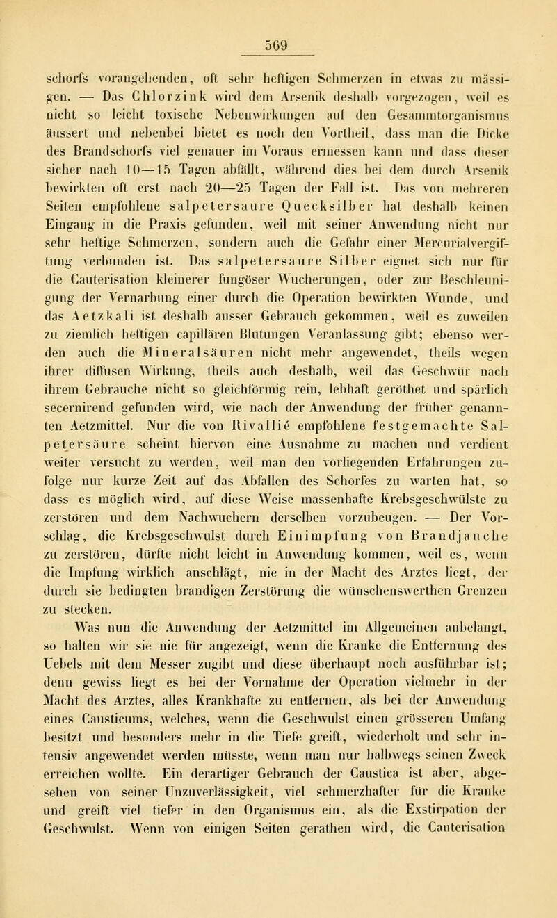 schorfs vorangehenden, oft sehr heftigen Sehmerzen in etwas zu massi- gen. — Das Chlor zink wird dem Arsenik deshalb vorgezogen, weil es nicht so leicht toxische Nebenwirkungen auf den Gesammtorganismus äussert und nebenbei bietet es noch den Vortheil, dass man die Dicke des Brandschorfs viel genauer im Voraus ermessen kann und dass dieser sicher nach 10—15 Tagen abfällt, während dies bei dem durch Arsenik bewirkten oft erst nach 20—25 Tagen der Fall ist. Das von mehreren Seiten empfohlene salpetersaure Quecksilber hat deshalb keinen Eingang in die Praxis gefunden, weil mit seiner Anwendung nicht nur sehr heftige Schmerzen, sondern auch die Gefahr einer Mercurialvergif- tung verbunden ist. Das Salpeter saure Silber eignet sich nur für die Cauterisation kleinerer fungöser Wucherungen, oder zur Beschleuni- gung der Vernarbung einer durch die Operation bewirkten Wunde, und das Aetzkali ist deshalb ausser Gebrauch gekommen, weil es zuweilen zu ziemlich heftigen capillären Blutungen Veranlassung gibt; ebenso wer- den auch die Mineral säuren nicht mehr angewendet, theils wegen ihrer diffusen Wirkung, theils auch deshalb, weil das Geschwür nach ihrem Gebrauche nicht so gleichförmig rein, lebhaft geröthet und spärlich secernirend gefunden wird, wie nach der Anwendung der früher genann- ten Aetzmittel. Nur die von Rivallie* empfohlene festgemachte Sal- petersäure scheint hiervon eine Ausnahme zu machen und verdient weiter versucht zu werden, weil man den vorliegenden Erfahrungen zu- folge nur kurze Zeit auf das Abfallen des Schorfes zu warten hat, so dass es möglich wird, auf diese Weise massenhafte Krebsgeschwülste zu zerstören und dem Nachwuchern derselben vorzubeugen. — Der Vor- schlag , die Krebsgeschwulst durch Einimpfung von B r a n d j a u c h e zu zerstören, dürfte nicht leicht in Anwendung kommen, weil es, wenn die Impfung wirklich anschlägt, nie in der Macht des Arztes liegt, der durch sie bedingten brandigen Zerstörung die wünschenswerthen Grenzen zu stecken. Was nun die Anwendung der Aetzmittel im Allgemeinen anbelangt, so halten wir sie nie für angezeigt, wenn die Kranke die Entfernung des Uebels mit dem Messer zugibt und diese überhaupt noch ausführbar ist; denn gewiss liegt es bei der Vornahme der Operation vielmehr in der Macht des Arztes, alles Krankhafte zu entfernen, als bei der Anwendung eines Causticums, welches, wenn die Geschwulst einen grösseren Umfang besitzt und besonders mehr in die Tiefe greift, wiederholt und sehr in- tensiv angewendet werden müsste, wenn man nur halbwegs seinen Zweck erreichen wollte. Ein derartiger Gebrauch der Caustica ist aber, abge- sehen von seiner Unzuverlässigkeit, viel schmerzhafter für die Kranke und greift viel tiefer in den Organismus ein, als die Exstirpation der Geschwulst. Wenn von einigen Seiten gerathen wird, die Cauterisation