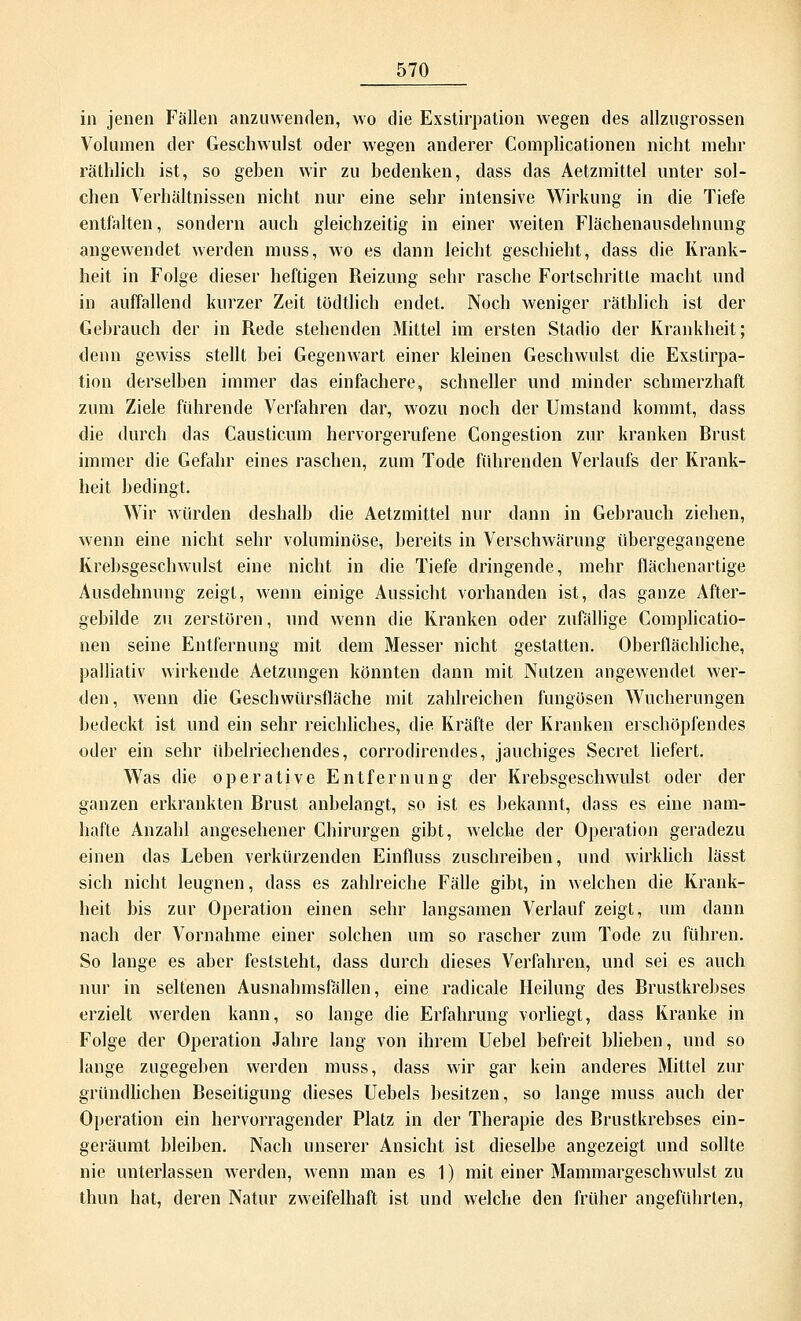 in jenen Fällen anzuwenden, wo die Exstirpation wegen des allzugrossen Volumen der Geschwulst oder wegen anderer Complicationen nicht mehr räthlich ist, so geben wir zu bedenken, dass das Aetzmittel unter sol- chen Verhältnissen nicht nur eine sehr intensive Wirkung in die Tiefe entfalten, sondern auch gleichzeitig in einer weiten Flächenausdehnung angewendet werden muss, wo es dann leicht geschieht, dass die Krank- heit in Folge dieser heftigen Reizung sehr rasche Fortschritte macht und in auffallend kurzer Zeit tödtlich endet. Noch weniger räthlich ist der Gebrauch der in Rede stehenden Mittel im ersten Stadio der Krankheit; denn gewiss stellt bei Gegenwart einer kleinen Geschwulst die Exstirpa- tion derselben immer das einfachere, schneller und minder schmerzhaft zum Ziele führende Verfahren dar, wozu noch der Umstand kommt, dass die durch das Causticum hervorgerufene Congestion zur kranken Rrust immer die Gefahr eines raschen, zum Tode führenden Verlaufs der Krank- heit bedingt. Wir würden deshalb die Aetzmittel nur dann in Gebrauch ziehen, wenn eine nicht sehr voluminöse, bereits in Verschwärung übergegangene Krebsgeschwulst eine nicht in die Tiefe dringende, mehr flächenartige Ausdehnung zeigt, wenn einige Aussicht vorhanden ist, das ganze After- gebilde zu zerstören, und wenn die Kranken oder zufällige Complicatio- nen seine Entfernung mit dem Messer nicht gestatten. Oberflächliche, palliativ wirkende Aetzungen könnten dann mit Nutzen angewendet wer- den, wenn die Geschwürsfläche mit zahlreichen fungösen Wucherungen bedeckt ist und ein sehr reichliches, die Kräfte der Kranken erschöpfendes oder ein sehr übelriechendes, corrodirendes, jauchiges Secret liefert. Was die operative Entfernung der Krebsgeschwulst oder der ganzen erkrankten Rrust anbelangt, so ist es bekannt, dass es eine nam- hafte Anzahl angesehener Chirurgen gibt, welche der Operation geradezu einen das Leben verkürzenden Einfluss zuschreiben, und wirklich lässt sich nicht leugnen, dass es zahlreiche Fälle gibt, in welchen die Krank- heit bis zur Operation einen sehr langsamen Verlauf zeigt, um dann nach der Vornahme einer solchen um so rascher zum Tode zu führen. So lange es aber feststeht, dass durch dieses Verfahren, und sei es auch nur in seltenen Ausnahmsfällen, eine radicale Heilung des Rrustkrebses erzielt werden kann, so lange die Erfahrung vorliegt, dass Kranke in Folge der Operation Jahre lang von ihrem Uebel befreit blieben, und so lange zugegeben werden muss, dass wir gar kein anderes Mittel zur gründlichen Reseitigung dieses Uebels besitzen, so lange muss auch der Operation ein hervorragender Platz in der Therapie des Rrustkrebses ein- geräumt bleiben. Nach unserer Ansicht ist dieselbe angezeigt und sollte nie unterlassen werden, wenn man es 1) mit einer Mammargeschwulst zu thun hat, deren Natur zweifelhaft ist und welche den früher angeführten,