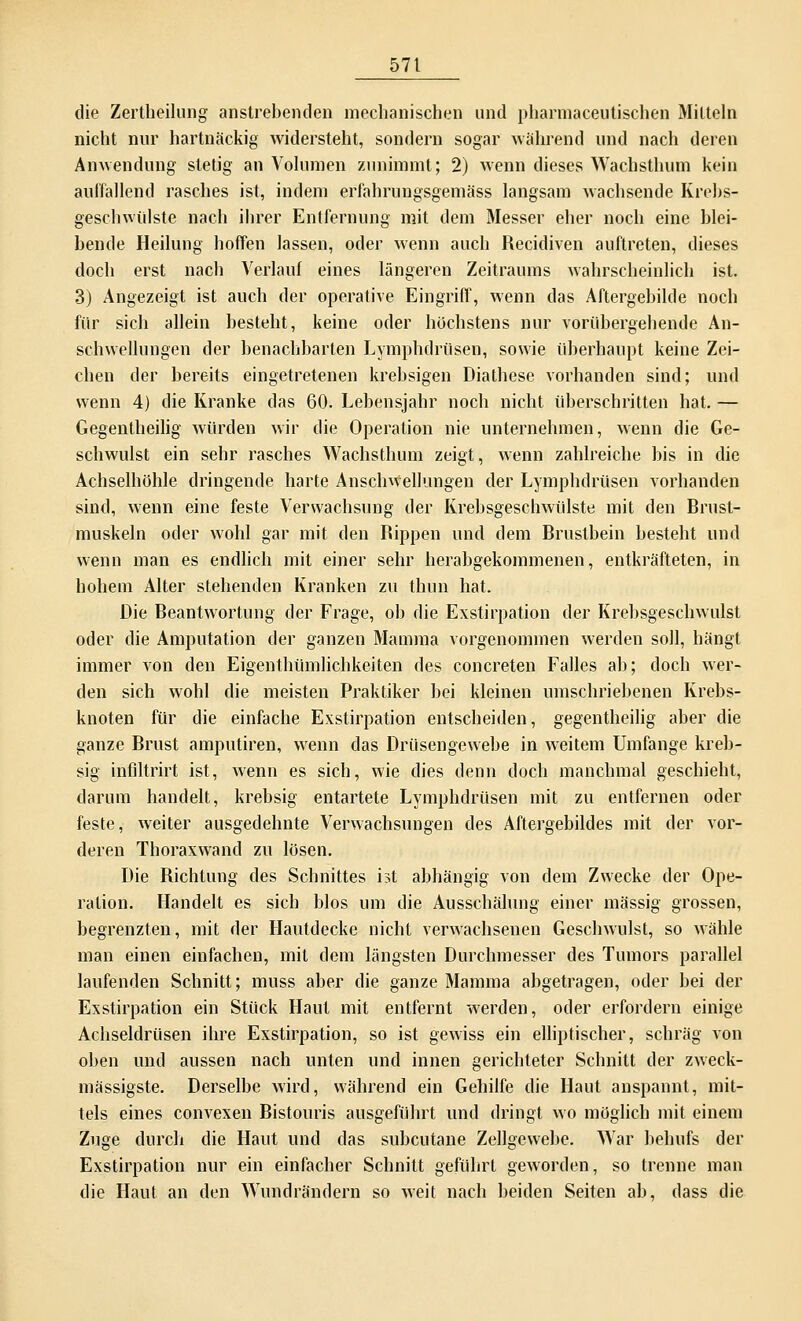 die Zertheilung anstrebenden mechanischen und pharmaceutischen Mitteln nicht nur hartnäckig widersteht, sondern sogar während und nach deren Anwendung stetig an Volumen zunimmt; 2) wenn dieses Wachsthum kein auffallend rasches ist, indem erfahrnngsgemäss langsam wachsende Krebs- geschwülste nach ihrer Entfernung mit dem Messer eher noch eine blei- bende Heilung hoffen lassen, oder wenn auch Recidiven auftreten, dieses doch erst nach Verlauf eines längeren Zeitraums wahrscheinlich ist. 3) Angezeigt ist auch der operative Eingriff, wenn das Aftergebilde noch für sich allein besteht, keine oder höchstens nur vorübergehende An- schwellungen der benachbarten Lymphdrüsen, sowie überhaupt keine Zei- chen der bereits eingetretenen krebsigen Diathese vorhanden sind; und wenn 4) die Kranke das 60. Lebensjahr noch nicht überschritten hat. — Gegenteilig würden wir die Operation nie unternehmen, wenn die Ge- schwulst ein sehr rasches Wachsthum zeigt, wenn zahlreiche bis in die Achselhöhle dringende harte Anschwellungen der Lymphdrüsen vorhanden sind, wenn eine feste Verwachsung der Krebsgeschwülste mit den Brust- muskeln oder wohl gar mit den Rippen und dem Brustbein besteht und wenn man es endlich mit einer sehr herabgekommenen, entkräfteten, in hohem Alter stehenden Kranken zu thun hat. Die Beantwortung der Frage, ob die Exstirpation der Krebsgeschwulst oder die Amputation der ganzen Mamma vorgenommen werden soll, hängt immer von den Eigenthümlichkeiten des concreten Falles ab; doch wer- den sich wohl die meisten Praktiker bei kleinen umschriebenen Krebs- knoten für die einfache Exstirpation entscheiden, gegenteilig aber die ganze Brust amputiren, wenn das Drüsengewebe in weitem Umfange kreb- sig infiltrirt ist, wenn es sich, wie dies denn doch manchmal geschieht, darum handelt, krebsig entartete Lymphdrüsen mit zu entfernen oder feste, weiter ausgedehnte Verwachsungen des Aftergebildes mit der vor- deren Thoraxwand zu lösen. Die Richtung des Schnittes ist abhängig von dem Zwecke der Ope- ration. Handelt es sich blos um die Ausschälung einer massig grossen, begrenzten, mit der Hautdecke nicht verwachsenen Geschwulst, so wähle man einen einfachen, mit dem längsten Durchmesser des Tumors parallel laufenden Schnitt; muss aber die ganze Mamma abgetragen, oder bei der Exstirpation ein Stück Haut mit entfernt werden, oder erfordern einige Achseldrüsen ihre Exstirpation, so ist gewiss ein elliptischer, schräg von oben und aussen nach unten und innen gerichteter Schnitt der zweck- mässigste. Derselbe wird, während ein Gehilfe die Haut anspannt, mit- tels eines convexen Bistouris ausgeführt und dringt wo möglich mit einem Zuge durch die Haut und das subcutane Zellgewebe. War behufs der Exstirpation nur ein einfacher Schnitt geführt geworden, so trenne man die Haut an den Wundrändern so weit nach beiden Seiten ab, dass die
