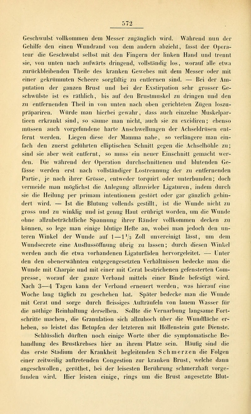 Geschwulst vollkommen dem Messer zugänglich wird. Während nun der Gehilfe den einen Wundrand von dem andern abzieht, fasst der Opera- teur die Geschwulst selbst mit den Fingern der linken Hand und trennt sie, von unten nach aufwärts dringend, vollständig los, worauf alle etwa zurückbleibenden Theile des kranken Gewebes mit dem Messer oder mit einer gekrümmten Scheere sorgfältig zu entfernen sind. — Bei der Am- putation der ganzen Brust und bei der Exstirpation sehr grosser Ge- schwülste ist es räthlich, bis auf den Brustmuskel zu dringen und den zu entfernenden Theil in von unten nach oben gerichteten Zügen loszu- präpariren. Würde man hierbei gewahr, dass auch einzelne Muskelpar- tieen erkrankt sind, so säume man nicht, auch sie zu excidiren; ebenso müssen auch vorgefundene harte Anschwellungen der Achseldrüsen ent- fernt werden. Liegen diese der Mamma nahe, so verlängere man ein- fach den zuerst geführten elliptischen Schnitt gegen die Achselhöhle zu; sind sie aber weit entfernt, so muss ein neuer Einschnitt gemacht wer- den. Die während der Operation durchschnittenen und blutenden Ge- fässe werden erst nach vollständiger Lostrennung der zu entfernenden Partie, je nach ihrer Grösse, entweder torquirt oder unterbunden; doch vermeide man möglichst die Anlegung allzuvieler Ligaturen, indem durch sie die Heilung per primam intentionem gestört oder gar gänzlich gehin- dert wird. — Ist die Blutung vollends gestillt, ist die Wunde nicht zu gross und zu winklig und ist genug Haut erübrigt worden, um die Wunde ohne allzubeträchtliche Spannung ihrer Bänder vollkommen decken zu können, so lege man einige blutige Hefte an, wobei man jedoch den un- teren Winkel der Wunde auf 1—1 '/a Zoll unvereinigt lässt, um dem Wundsecrete eine Ausflussöffnung übrig zu lassen; durch diesen Winkel werden auch die etwa vorhandenen Ligaturfäden hervorgeleitet. — Unter den den obenerwähnten entgegengesetzten Verhältnissen bedecke man die Wunde mit Charpie und mit einer mit Cerat bestrichenen gefensterten Com- presse, worauf der ganze Verband mittels einer Binde befestigt wird. Nach 3—4 Tagen kann der Verband erneuert werden, was hierauf eine Woche lang täglich zu geschehen hat. Später bedecke man die Wunde mit Cerat und sorge durch fleissiges Aufträufeln von lauem Wasser für die nöthige Beinhaltung derselben. Sollte die Vernarbung langsame Fort- schritte machen, die Granulation sich allzuhoch über die Wundfläche er- heben, so leistet das Betupfen der letzteren mit Höllenstein gute Dienste. Schlüsslich dürften noch einige Worte über die symptomatische Be- handlung des Brustkrebses hier an ihrem Platze sein. Häufig sind die das erste Stadium der Krankheit begleitenden Schmerzen die Folgen einer zeitweilig auftretenden Congestion zur kranken Brust, welche dann angeschwollen, geröthet, bei der leisesten Berührung schmerzhaft vorge- funden wird. Hier leisten einige, rings um die Brust angesetzte Blut-