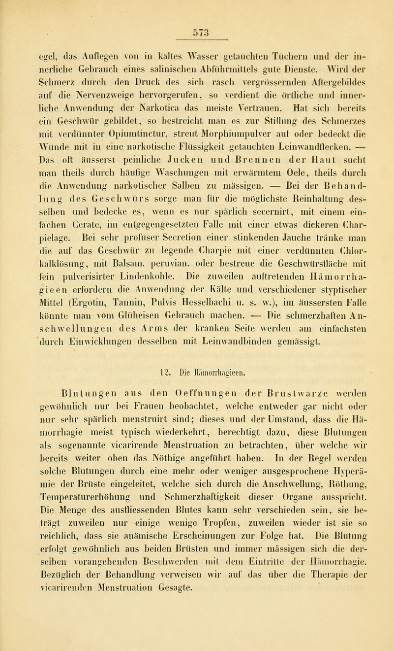 egel, das Auflegen von in kaltes Wasser getauchten Tüchern und der in- nerliche Gebrauch eines salinischen Abführmittels gute Dienste. Wird der Schmerz durch den Druck des sich rasch vergrößernden Aftergebildes auf die Nervenzweige hervorgerufen, so verdient die örtliche und inner- liche Anwendung der Narkotica das meiste Vertrauen. Hat sich bereits ein Geschwür gebildet, so bestreicht man es zur Stillung des Schmerzes mit verdünnter Opiumtinctur, streut Morphiumpulver auf oder bedeckt die Wunde mit in eine narkotische Flüssigkeit getauchten Leinwandflecken. — Das oft äusserst peinliche Jucken und Brennen der Haut sucht man theils durch häufige Waschungen mit erwärmtem Oele, theils durch die Anwendung narkotischer Salben zu massigen. — Bei der Behand- lung des Geschwürs sorge man für die möglichste Beinhaltung des- selben und bedecke es, wenn es nur spärlich secernirt, mit einem ein- fachen Gerate, im entgegengesetzten Falle mit einer etwas dickeren Char- pielage. Bei sehr profuser Secretion einer stinkenden Jauche tränke man die auf das Geschwür zu legende Charpie mit einer verdünnten Chlor- kalklösung, mit Balsam, peruvian. oder bestreue die Geschwürsfläche mit fein pulverisirter Lindenkohle. Die zuweilen auftretenden Hämorrha- gieen erfordern die Anwendung der Kälte und verschiedener styptischer Mittel (Ergotin, Tannin, Pulvis Hesselbachi u. s. w.), im äussersten Falle könnte man vom Glüheisen Gebrauch machen. — Die schmerzhaften An- schwellungen des Arms der kranken Seite werden am einfachsten durch Ein Wicklungen desselben mit Leinwandbinden gemässigt. 12. Die Hiiraorrhagieen. Blutungen aus den Oeffnungen der Brustwarze werden gewöhnlich nur bei Frauen beobachtet, welche entweder gar nicht oder nur sehr spärlich menstruirt sind; dieses und der Umstand, dass die Hä- morrhagie meist typisch wiederkehrt, berechtigt dazu, diese Blutungen als sogenannte vicarirende Menstruation zu betrachten, über welche wir bereits weiter oben das Nöthige angeführt haben. In der Hegel werden solche Blutungen durch eine mehr oder weniger ausgesprochene Hyperä- mie der Brüste eingeleitet, welche sich durch die Anschwellung, Böthung, Temperaturerhöhung und Schmerzhaftigkeit dieser Organe ausspricht. Die Menge des ausfliessenden Blutes kann sehr verschieden sein, sie be- trägt zuweilen nur einige wenige Tropfen, zuweilen wieder ist sie so reichlich, dass sie anämische Erscheinungen zur Folge hat. Die Blutung erfolgt gewöhnlich aus beiden Brüsten und immer massigen sich die der- selben vorangehenden Beschwerden mit dem Eintritte der Hämorrbagie. Bezüglich der Behandlung verweisen wir auf das über die Therapie der vicarirenden Menstruation Gesagte.
