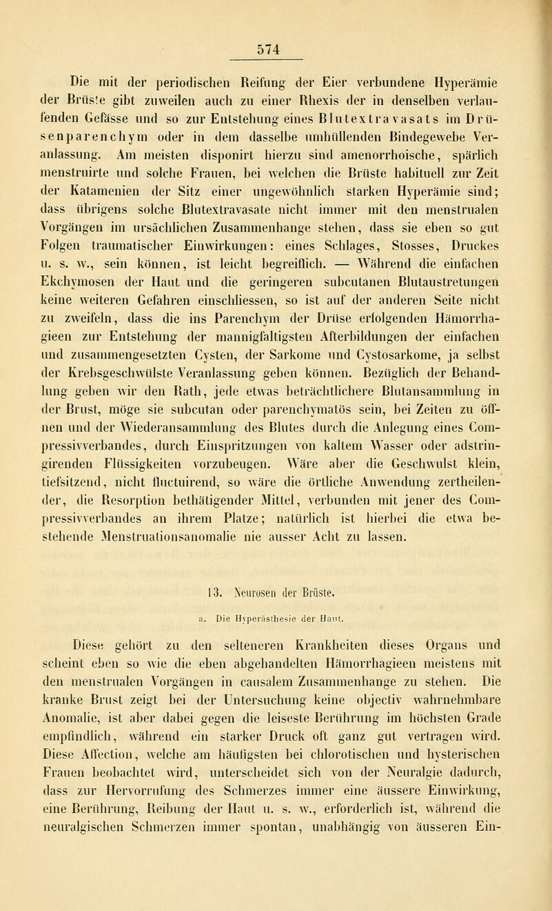 Die mit der periodischen Reifung der Eier verbundene Hyperämie der Brüs!e gibt zuweilen auch zu einer Rhexis der in denselben verlau- fenden Gefässe und so zur Entstehung eines Blutextra vasats im Drü- senparenchym oder in dem dasselbe umhüllenden Bindegewebe Ver- anlassung. Am meisten disponirt hierzu sind amenorrhoische, spärlich menstruirte und solche Frauen, bei welchen die Brüste habituell zur Zeit der Katamenien der Sitz einer ungewöhnlich starken Hyperämie sind; dass übrigens solche Blutextravasate nicht immer mit den menslrualen Vorgängen im ursächlichen Zusammenhange stehen, dass sie eben so gut Folgen traumatischer Einwirkungen: eines Schlages, Stosses, Druckes u. s. w., sein können, ist leicht begreiflich. — Während die einfachen Ekchymosen der Haut und die geringeren subcutanen Blutaustretungen keine weiteren Gefahren einschliessen, so ist auf der anderen Seite nicht zu zweifeln, dass die ins Parenchym der Drüse erfolgenden Hämorrha- gieen zur Entstehung der mannigfaltigsten Afterbildungen der einfachen und zusammengesetzten Cysten, der Sarkome und Cystosarkome, ja selbst der Krebsgeschwülste Veranlassung geben können. Bezüglich der Behand- lung geben wir den Rath, jede etwas beträchtlichere Blutansammlung in der Brust, möge sie subcutan oder parenchymatös sein, bei Zeiten zu öff- nen und der Wiederansammlung des Blutes durch die Anlegung eines Com- pressivverbandes, durch Einspritzungen von kaltem Wasser oder adstrin- girenden Flüssigkeiten vorzubeugen. Wäre aber die Geschwulst klein, tiefsitzend, nicht fluctuirend, so wäre die örtliche Anwendung zertheilen- der, die Resorption bethätigender Mittel, verbunden mit jener des Com- pressivverbandes an ihrem Platze; natürlich ist hierbei die etwa be- stehende Menstruationsanomalie nie ausser Acht zu lassen. 13. Neurosen der Brüste. a. Die Hyperästhesie der Haut. Diese gehört zu den selteneren Krankheiten dieses Organs und scheint eben so wie die eben abgehandelten Hämorrhagieen meistens mit den menstrualen Vorgängen in causalem Zusammenhange zu stehen. Die kranke Brust zeigt bei der Untersuchung keine objeetiv wahrnehmbare Anomalie, ist aber dabei gegen die leiseste Berührung im höchsten Grade empfindlich, während ein starker Druck oft ganz gut vertragen wird. Diese Affection, welche am häufigsten bei chlorotischen und hysterischen Frauen beobachtet wird, unterscheidet sich von der Neuralgie dadurch, dass zur Hervorrufung des Schmerzes immer eine äussere Einwirkung, eine Berührung, Beibung der Haut u. s. w., erforderlich ist, während die neuralgischen Schmerzen immer spontan, unabhängig von äusseren Ein-