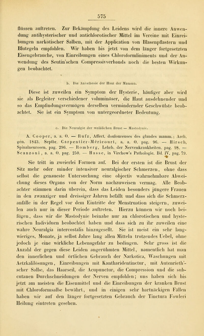 Aussen auftreten. Zur Bekämpfung des Leidens wird die innere Anwen- dung antihysterischer und antichlorotischer Mittel im Vereine mit Einrei- hungen narkotischer Salben, mit der Application von Blasenpflastern und Blutegeln empfohlen. Wir hahen bis jetzt von dem länger fortgesetzten Eisengebrauche, von Einreibungen eines Chloroformliniments und der An- wendung des Seutin'schen Compressivverbands noch die besten Wirkun- gen beobachtet. b. Die Anästhesie der Haut der Mamma. Diese ist zuweilen ein Symptom der Hysterie, häufiger aber wird sie als Begleiter verschiedener voluminöser, die Haut ausdehnender und so das Empfindungsvermögen derselben vermindernder Geschwülste beob- achtet. Sie ist ein Symptom von untergeordneter Bedeutung. c. Die Neuralgie der weiblichen Brust — Mastodynie. A. Cooper, a. a. 0. — Rufz, Affect. douloureuses des glandes mamm.; Arch. gen. 1843. Septbr. Carpentier-Mericourt, a. a. 0. pag. 96. — Hirsch, Spinalneurosen, pag. 296. — Romberg-, Lehrb. der Nervenkrankheiten, pag. 98. — Scanzoni , a. a. 0. pag. 250. — Hasse, in Virchow's Pathologie. Rd. IV. pag. 79. *% Sie tritt in zweierlei Formen auf. Bei der ersten ist die Brust der Sitz mehr oder minder intensiver neuralgischer Schmerzen, ohne dass selbst die genaueste Untersuchung eine objectiv wahrnehmbare Abwei- chung dieses Organs von der Norm nachzuweisen vermag. Alle Beob- achter stimmen darin überein, dass das Leiden besonders jüngere Frauen in den zwanziger und dreissiger Jahren befällt und dass sich die Schmerz- anfälle in der Regel vor dem Eintritte der Menstruation steigern, zuwei- len auch nur in dieser Periode auftreten. Hierzu können wir noch bei- fügen, dass wir die Mastodynie beinahe nur an chlorotischen und hyste- rischen Individuen beobachtet haben und dass sich zu ihr zuweilen eine wahre Neuralgia intercostalis hinzugesellt. Sie ist meist ein sehr lang- wieriges, Monate, ja selbst Jahre lang allen Mitteln trotzendes Uebel, ohne jedoch je eine wirkliche Lebensgefahr zu bedingen. Sehr gross ist die Anzahl der gegen diese Leiden angerühmten Mittel, namentlich bat man den innerlichen und örtlichen Gebrauch der Narkotica, Waschungen mit Aetzkalilösungen, Einreibungen mit Kantharidentinctur, mit Autenrieth'- scher Salbe, das Haarseil, die Acupunctur, die Compression und die sub- cutanen Durchschneidungen der Nerven empfohlen; uns haben sich bis jetzt am meisten die Eisenmittel und die Einreibungen der kranken Brust mit Chloroformsalbe bewährt, und in einigen sehr hartnäckigen Fällen haben wir auf den länger fortgesetzten Gebrauch der Tinctura Fowleri Heilung eintreten gesehen.