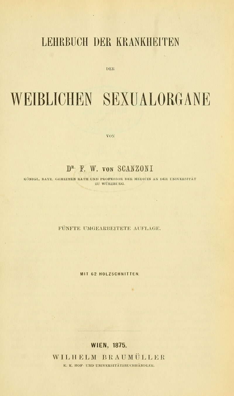 LEHRBUCH DER KRANKHEITEN WEIBLICHEN SEXUALORGANE VON DR F. W. von SCANZONI KÖNIGL. BAYR. GEHEIMEN RATH UND PROFESSOR DER MEDIC1N AN DER UNIVERSITÄT ZU WÜRZBURG. FÜNFTE UMGEARBEITETE AUFLAGE. MIT 62 HOLZSCHNITTEN. WIEN, 1875. WILHELM BRAUMÜLLER K. K. HOF- UND UNIVERSITItSBUCHHÄNDLEU.