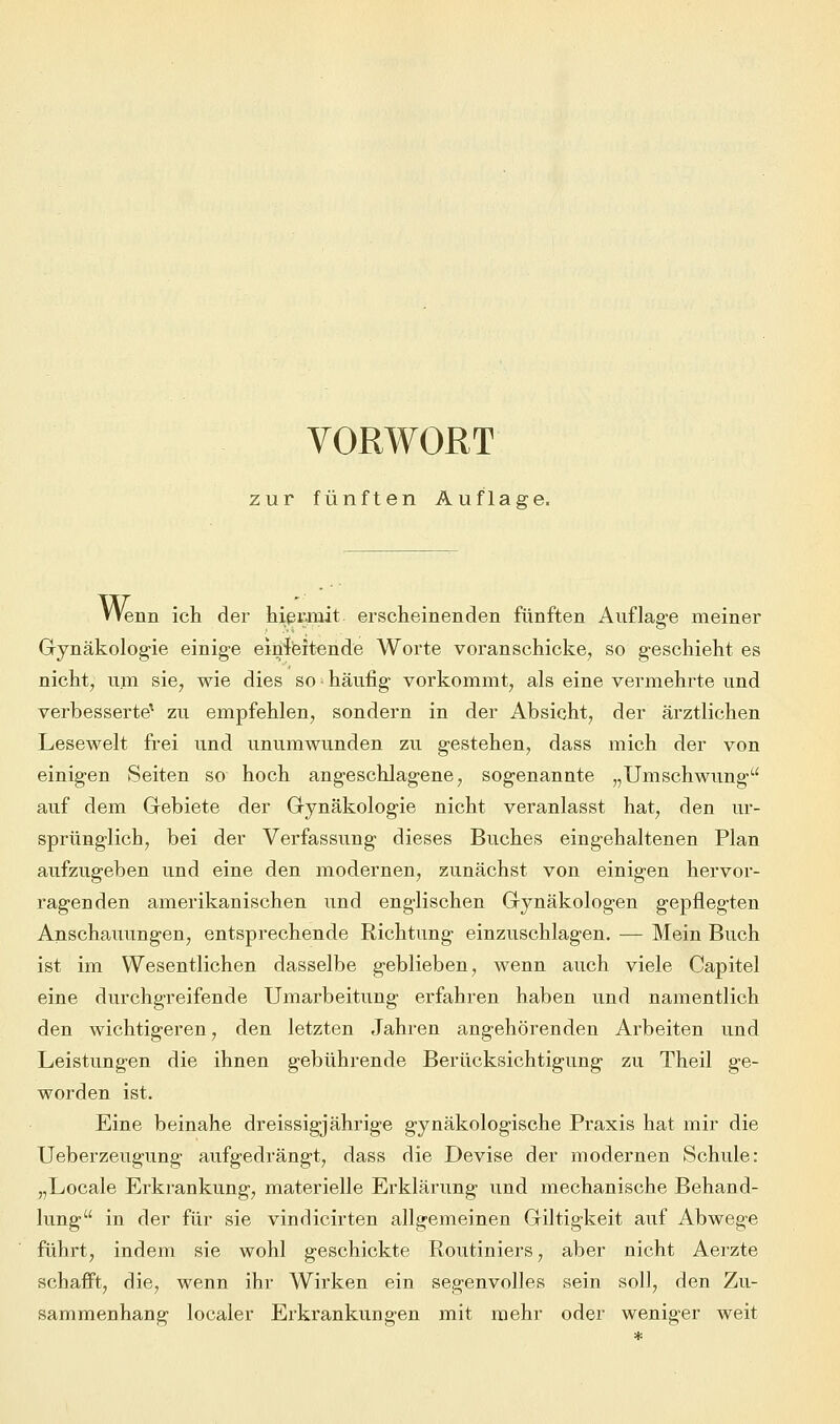 VORWORT zur fünften Auflage. Wenn ich der hiermit erscheinenden fünften Auflage meiner Gynäkologie einige einleitende Worte voranschicke, so geschieht es nicht, um sie, wie dies so • häufig vorkommt, als eine vermehrte und verbesserte1 zu empfehlen, sondern in der Absicht, der ärztlichen Lesewelt frei und unumwunden zu gestehen, dass mich der von einigen Seiten so hoch angeschlagene, sogenannte „Umschwung auf dem Gebiete der Gynäkologie nicht veranlasst hat, den ur- sprünglich, bei der Verfassung dieses Buches eingehaltenen Plan aufzugeben und eine den modernen, zunächst von einigen hervor- ragenden amerikanischen und englischen Gynäkologen gepflegten Anschauungen, entsprechende Richtung einzuschlagen. — Mein Buch ist im Wesentlichen dasselbe geblieben, wenn auch viele Capitel eine durchgreifende Umarbeitung erfahren haben und namentlich den wichtigeren, den letzten Jahren angehörenden Arbeiten und Leistungen die ihnen gebührende Berücksichtigung zu Theil ge- worden ist. Eine beinahe dreissigjährige gynäkologische Praxis hat mir die Ueberzeugung aufgedrängt, dass die Devise der modernen Schule: „Locale Erkrankung, materielle Erklärung und mechanische Behand- lung in der für sie vindicirten allgemeinen Giltigkeit auf Abwege führt, indem sie wohl geschickte Routiniers, aber nicht Aerzte schafft, die, wenn ihr Wirken ein segenvolles sein soll, den Zu- sammenhang localer Erkrankungen mit mehr oder weniger weit