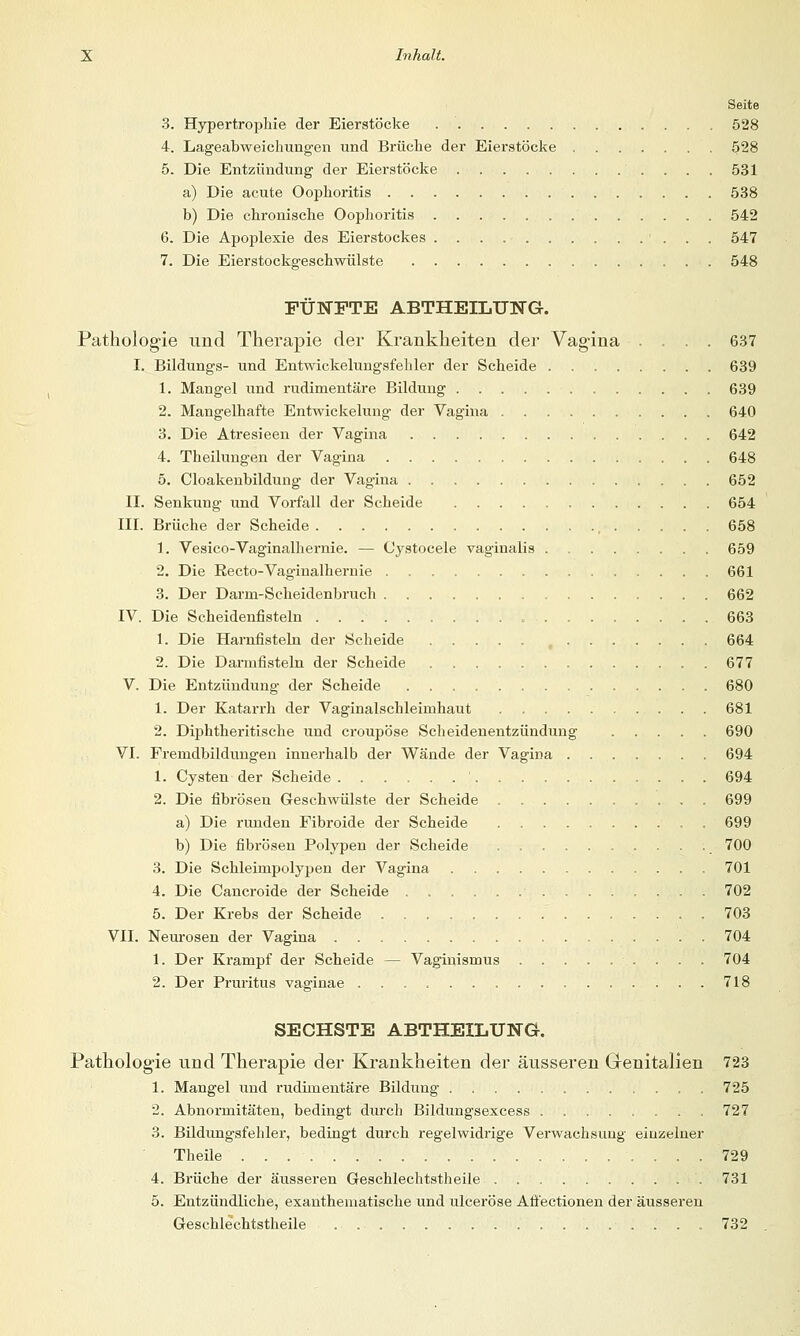 Seite 3. Hypertrophie der Eierstöcke 528 4. Lageabweichungen und Brüche der Eierstöcke 528 5. Die Entzündung der Eierstöcke 531 a) Die acute Oophoritis 538 b) Die chronische Oophoritis 542 6. Die Apoplexie des Eierstockes 547 7. Die Eierstockgeschwülste 548 FÜNFTE ABTHEILTTNG. Pathologie und Therapie der Krankheiten der Vagina .... 637 I. Bildungs- und Entwickelungsfehler der Scheide 639 1. Mangel und rudimentäre Bildung 639 2. Mangelhafte Entwickelung der Vagina 640 3. Die Atresieen der Vagina 642 4. Theilungen der Vagina 648 5. Cloakenbildung der Vagina 652 II. Senkung und Vorfall der Scheide 654 III. Brüche der Scheide , 658 1. Vesico-Vaginalhernie. — Cystocele vaginalis 659 2. Die Eecto-Vaginalhernie 661 3. Der Darrn-Scheidenbruch 662 IV. Die Scheidenfisteln 663 1. Die Harnfisteln der Scheide , 664 2. Die Darmfisteln der Scheide 677 V. Die Entzündung- der Scheide 680 1. Der Katarrh der Vaginalschleimhaut 681 2. Diphtherische und croupöse Scheidenentzündung 690 VI. Fremdbildungen innerhalb der Wände der Vagina 694 1. Cysten der Scheide ' 694 2. Die fibrösen Geschwülste der Scheide 699 a) Die runden Fibroide der Scheide . 699 b) Die fibrösen Polypen der Scheide 700 3. Die Schleimpolypen der Vagina 701 4. Die Cancroide der Scheide 702 5. Der Krebs der Scheide 703 VII. Neurosen der Vagina 704 1. Der Krampf der Scheide — Vaginismus 704 2. Der Pruritus vaginae 718 SECHSTE ABTHEILUNG-. Pathologie und Therapie der Krankheiten der äusseren Genitalien 723 1. Mangel und rudimentäre Bildung . 725 2. Abnormitäten, bedingt durch Bildungsexcess 727 3. Bildungsfehler, bedingt durch regelwidrige Verwachsung eiuzelner Theile 729 4. Brüche der äusseren Geschlechtstheile 731 5. Entzündliche, exanthematische und ulceröse Afi'ectionen der äusseren Geschlechtstheile 732