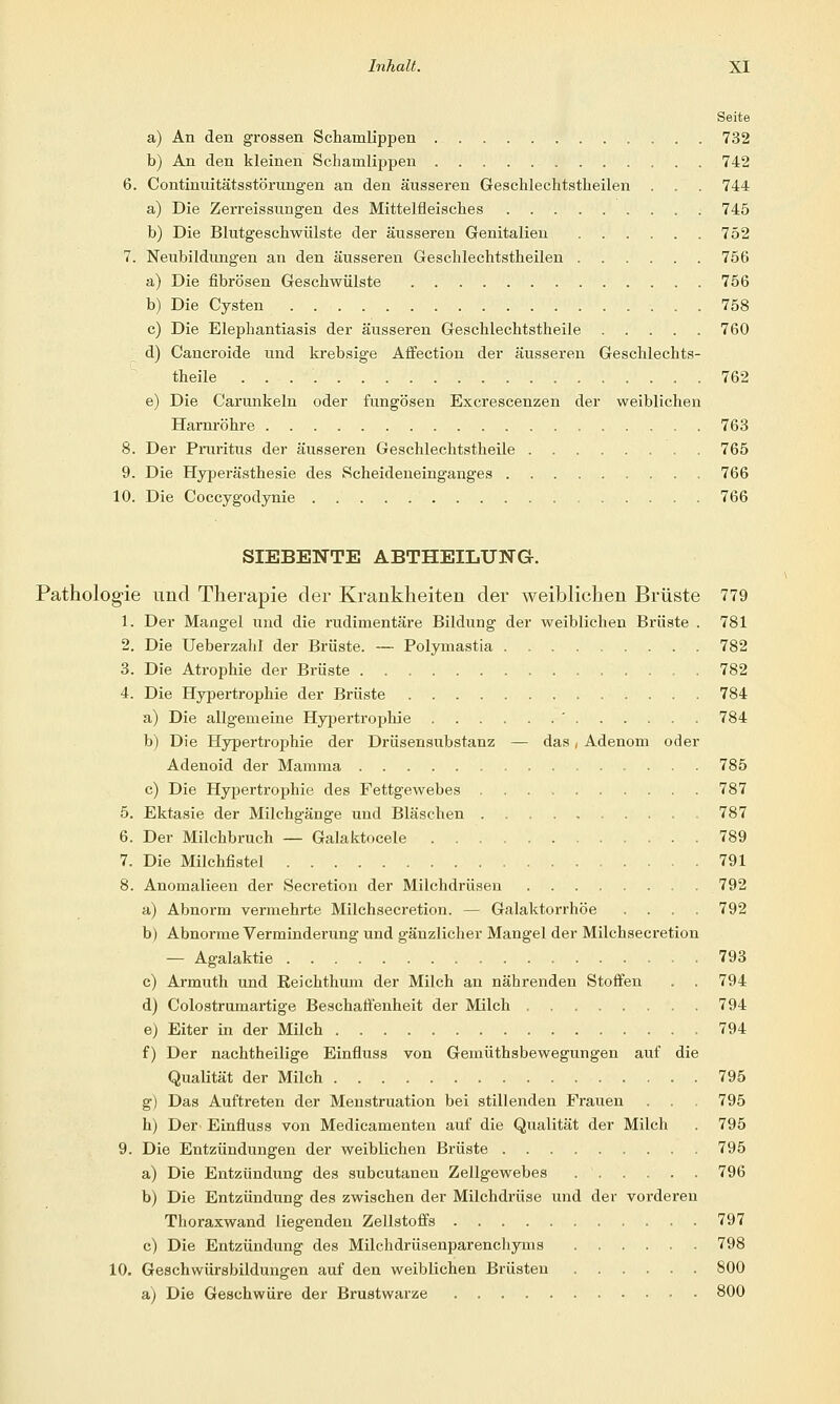 Seite a) An den grossen Schamlippen 732 b) An den kleinen Schamlippen 742 6. Continuitätsstörungen an den äusseren Geschlechtstheilen . . . 744 a) Die Zerreissungen des Mittelfleisches . 745 b) Die Blutgeschwülste der äusseren Genitalien 752 7. Neubildungen an den äusseren Geschlechtstheilen 756 a) Die fibrösen Geschwülste 756 b) Die Cysten 758 c) Die Elephantiasis der äusseren Geschlechtstheile 760 d) Cancroide und krebsige Affection der äusseren Geschlechts- theile 762 e) Die Carunkeln oder fungösen Excrescenzen der weiblichen Harnröhre 763 8. Der Pruritus der äusseren Geschlechtstheile 765 9. Die Hyperästhesie des Scheideneinganges 766 10. Die Coccygodynie 766 SIEBENTE ABTHEILU3STG. Pathologie und Therapie der Krankheiten der weiblichen Brüste 779 1. Der Mangel und die rudimentäre Bildung der weiblichen Brüste . 781 2. Die Ueberzahl der Brüste. — Polymastia 782 3. Die Atrophie der Brüste 782 4. Die Hypertrophie der Brüste 784 a) Die allgemeine Hypertrophie ' 784 b) Die Hypertrophie der Drüsensubstanz — das, Adenom oder Adenoid der Mamma 785 c) Die Hypertrophie des Fettgewebes 787 5. Ektasie der Milchgänge und Bläschen 787 6. Der Milchbruch — Galaktocele 789 7. Die Milchfistel 791 8. Anomalieen der Secretion der Milchdrüsen 792 a) Abnorm vermehrte Milchsecretion. — Galaktorrhöe .... 792 b) Abnorme Verminderung und gänzlicher Mangel der Milchsecretion — Agalaktie 793 c) Armuth und Reichthum der Milch an nährenden Stoffen . . 794 d) Colostrumartige Beschaffenheit der Milch 794 e) Eiter in der Milch 794 f) Der nachtheilige Einfluss von Gemüthsbewegungen auf die Qualität der Milch 795 g) Das Auftreten der Menstruation bei stillenden Frauen . . 795 h) Der Einfluss von Medicamenten auf die Qualität der Milch . 795 9. Die Entzündungen der weiblichen Brüste 795 a) Die Entzündung des subcutanen Zellgewebes 796 b) Die Entzündung des zwischen der Milchdrüse und der vorderen Thoraxwand liegenden Zellstoffs 797 c) Die Entzündung des Milchdrüsenparenchyms 798 10. Geschwürsbildungen auf den weiblichen Brüsten 800 a) Die Geschwüre der Brustwarze 800