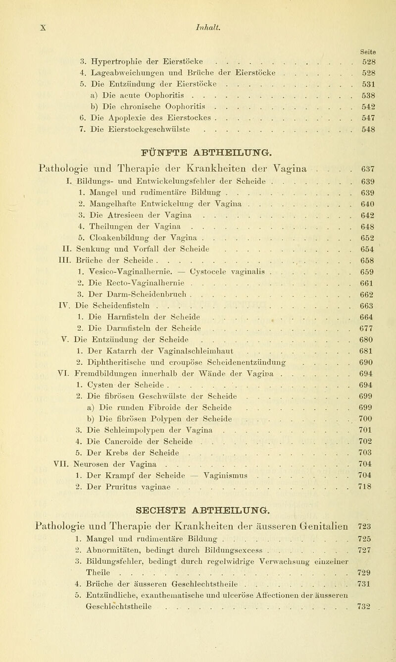 Seite 3. Hypertrophie der Eierstöcke 528 4. Lageabweichungen und Brüche der Eierstöcke 528 5. Die Entzündung der Eierstöcke 531 a) Die acute Oophoritis 538 b) Die chronische Oophoritis 542 6. Die Apoplexie des Eierstockes 547 7. Die Eierstockgeschwülste 548 FÜNFTE ABTHEILUNG. Pathologie und Therapie der Krankheiten der Vagina .... 637 I. Bildungs- und Entwickelungsfehler der Scheide 639 1. Mangel und rudimentäre Bildung 639 2. Mangelhafte Entwickelung der Vagina 640 3. Die Atresieen der Vagina 642 4. Theilungen der Vagina 648 5. Cloakenbilduug der Vagina 652 II. Senkung und Vorfall der Scheide 654 III. Brüche der Scheide , 658 1. Vesico-Vaginalhernie. — Cystocele vaginalis 659 2. Die Recto-Vaginalhernie 661 3. Der Darrn-Scheidenbruch 662 IV. Die Scheidenfisteln , 663 1. Die Harnfisteln der Scheide , 664 2. Die Dannfisteln der Scheide 677 V. Die Entzündung der Scheide 680 1. Der Katarrh der Vaginalschleiinhaut 681 2. Diphtherische und croupöse Scheidenentzündung 690 VI. Frenidbildungen innerhalb der Wände der Vagina 694 1. Cysten der Scheide ' 694 2. Die fibrösen Geschwülste der Scheide 699 a) Die runden Fibroide der Scheide 699 b) Die fibrösen Polypen der Scheide 700 3. Die Schlennpolypen der Vagina 701 4. Die Cancroide der Scheide 702 5. Der Krebs der Scheide 703 VII. Neurosen der Vagina 704 1. Der Krampf der Scheide — Vaginismus 704 2. Der Pruritus vaginae 718 SECHSTE ABTHEILUNG. Pathologie und Therapie der Krankheiten der äusseren Genitalien 723 1. Mangel und rudimentäre Bildung . 725 2. Abnormitäten, bedingt durch Bildungsexcess 727 3. Bildungsfehler, bedingt durch regelwidrige Verwachsung einzelner Theile 729 4. Brüche der äusseren Geschlechtstheile 731 5. Entzündliche, exanthematische und ulceröse Affectionen der äusseren Geschlechtstheile 732