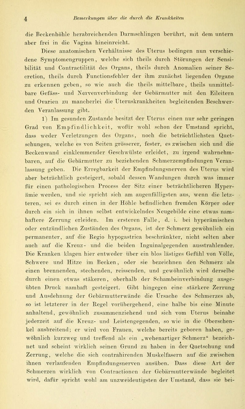 die Beckenhöhle herabreichenden Darmschlingen berührt, mit dem untern aber frei in die Vagina hineinreicht. Diese anatomischen Verhältnisse des Uterus bedingen nun verschie- dene Symptomengruppen, welche sich theils durch Störungen der Sensi- bilität und Contractilität des Organs, theils durch Anomalien seiner Se- cretion, theils durch Functionsfehler der ihm zunächst liegenden Organe zu erkennen geben, so wie auch die theils mittelbare, theils unmittel- bare Gefäss- und Nervenverbindung der Gebärmutter mit den Eileitern und Ovarien zu mancherlei die Uteruskrankheiten begleitenden Beschwer- den Veranlassung gibt. l) Im gesunden Zustande besitzt der Uterus einen nur sehr geringen Grad von Empfindlichkeit, wofür wohl schon der Umstand spricht, dass weder Verletzungen des Organs, noch die beträchtlichsten Quet- schungen, welche es von Seiten grösserer, fester, es zwischen sich und die Beckenwand einklemmender Geschwülste erleidet, zu irgend wahrnehm- baren, auf die Gebärmutter zu beziehenden Schmerzempfindungen Veran- lassung geben. Die Erregbarkeit der Empfindungsnerven des Uterus wird aber beträchtlich gesteigert, sobald dessen Wandungen durch was immer für einen pathologischen Process der Sitz einer beträchtlicheren Hyper- ämie werden, und sie spricht sich am augenfälligsten aus, wenn die letz- teren, sei es durch einen in der Höhle befindlichen fremden Körper oder durch ein sich in ihnen selbst entwickelndes Neugebilde eine etwas nam- haftere Zerrung erleiden. Im ersteren Falle, d. i. bei hyperämischen oder entzündlichen Zuständen des Organs, ist der Schmerz gewöhnlich ein permanenter, auf die Regio hypogastrica beschränkter, nicht selten aber auch auf die Kreuz- und die beiden Inguinalgegenden ausstrahlender. Die Kranken klagen hier entweder über ein blos lästiges Gefühl von Völle, Schwere und Hitze im Becken, oder sie bezeichnen den Schmerz als einen brennenden, stechenden, reissenden, und gewöhnlich wird derselbe durch einen etwas stäkeren, oberhalb der Schambeinverbindung ausge- übten Druck namhaft gesteigert. Gibt hingegen eine stärkere Zerrung und Ausdehnung der Gebärmutterwände die Ursache des Schmerzes ab, so ist letzterer in der Regel vorübergehend, eine halbe bis eine Minute anhaltend, gewöhnlich zusammenziehend und sich vom Uterus beinahe jederzeit auf die Kreuz- und Leistengegenden, so wie in die Oberschen- kel ausbreitend; er wird von Frauen, welche bereits geboren haben, ge- wöhnlich kurzweg und treffend als ein „wehenartiger Schmerz bezeich- net und scheint wirklich seinen Grund zu haben in der Quetschung und Zerrung, welche die sich contrahirenden Muskelfasern auf die zwischen ihnen verlaufenden Empfindungsnerven ausüben. Dass diese Art der Schmerzen wirklich von Contractionen der Gebärmutterwände begleitet wird, dafür spricht wohl am unzweideutigsten der Umstand, dass sie bei-