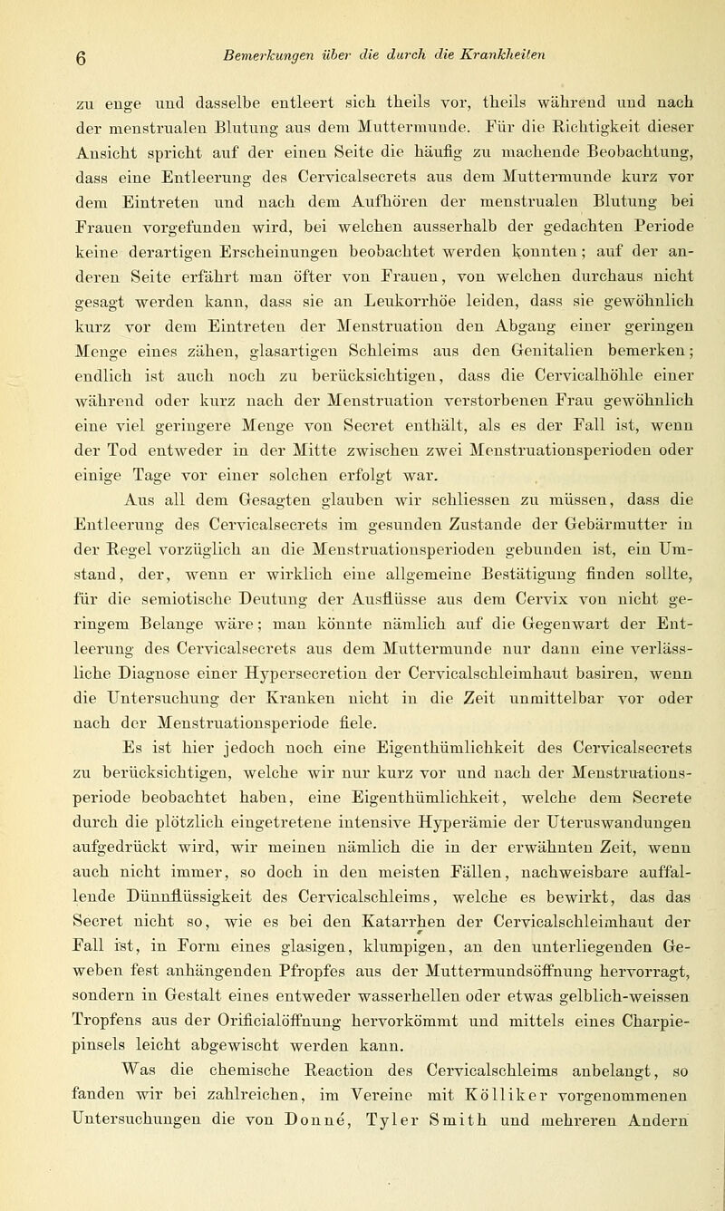 zu enge und dasselbe entleert sich theils vor, theils während und nach der menstrualen Blutung aus dem Muttermunde. Für die Richtigkeit dieser Ansicht spricht auf der einen Seite die häufig zu machende Beobachtung, dass eine Entleerung des Cervicalsecrets aus dem Muttermunde kurz vor dem Eintreten und nach dem Aufhören der menstrualen Blutung bei Frauen vorgefunden wird, bei welchen ausserhalb der gedachten Periode keine derartigen Erscheinungen beobachtet werden konnten; auf der an- deren Seite erfährt man öfter von Frauen, von welchen durchaus nicht gesagt werden kann, dass sie an Leukorrhoe leiden, dass sie gewöhnlich kurz vor dem Eintreten der Menstruation den Abgang einer geringen Menge eines zähen, glasartigen Schleims aus den Genitalien bemerken; endlich ist auch noch zu berücksichtigen, dass die Cervicalhöhle einer während oder kurz nach der Menstruation verstorbenen Frau gewöhnlich eine viel geringere Menge von Secret enthält, als es der Fall ist, wenn der Tod entweder in der Mitte zwischen zwei Menstruationsperioden oder einige Tage vor einer solchen erfolgt war. Aus all dem Gesagten glauben wir schliessen zu müssen, dass die Entleerung des Cervicalsecrets im gesunden Zustande der Gebärmutter in der Begel vorzüglich an die Menstruationsperioden gebunden ist, ein Um- stand, der, wenn er wirklich eine allgemeine Bestätigung finden sollte, für die semiotische Deutung der Ausflüsse aus dem Cervix von nicht ge- ringem Belange wäre; man könnte nämlich auf die Gegenwart der Ent- leerung des Cervicalsecrets aus dem Muttermunde nur dann eine verläss- liche Diagnose einer Hypersecretion der Cervicalschleimhaut basiren, wenn die Untersuchung der Kranken nicht in die Zeit unmittelbar vor oder nach der Menstruationsperiode fiele. Es ist hier jedoch noch eine Eigenthümlichkeit des Cervicalsecrets zu berücksichtigen, welche wir nur kurz vor und nach der Menstruations- periode beobachtet haben, eine Eigenthümlichkeit, welche dem Secrete durch die plötzlich eingetretene intensive Hyperämie der Uterus Wandungen aufgedrückt wird, wir meinen nämlich die in der erwähnten Zeit, wenn auch nicht immer, so doch in den meisten Fällen, nachweisbare auffal- lende Dünnflüssigkeit des Cervicalschleims, welche es bewirkt, das das Secret nicht so, wie es bei den Katarrhen der Cervicalschleimhaut der Fall ist, in Form eines glasigen, klumpigen, an den unterliegenden Ge- weben fest anhängenden Pfropfes aus der Muttermundsöffnung hervorragt, sondern in Gestalt eines entweder wasserhellen oder etwas gelblich-weissen Tropfens aus der Orificialöffnung hervorkömmt und mittels eines Charpie- pinsels leicht abgewischt werden kann. Was die chemische Reaction des Cervicalschleims anbelangt, so fanden wir bei zahlreichen, im Vereine mit Kölliker vorgenommenen Untersuchungen die von Donne, Tyler Smith und mehreren Andern