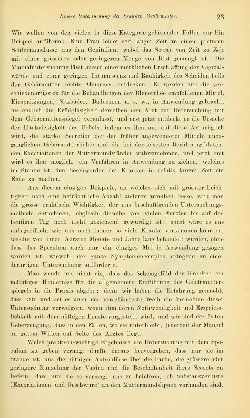 Wir wollen von den vielen in diese Kategorie gehörenden Fällen nur Ein Beispiel anführen: Eine Erau leidet seit langer Zeit an einem profusen Schiemiausflusse ans den Genitalien, wobei das Secret von Zeit zu Zeit mit einer grösseren oder geringeren Menge von Blut gemengt ist. Die Manualuntersuehung lässt ausser einer merklichen Erschlaffung der Vaginal- wände und einer geringen Intumescenz und Raiihigkeit des Scheidentheils der Gebärmutter nichts Abnormes entdecken. Es werden nun die ver- schiedenartigsten für die Behandlungen der Blenorrhöe empfohlenen Mittel, Einspritzungen, Sitzbäder, Badecuren u. s. w., in Anwendung gebracht, bis endlich die Erfolglosigkeit derselben den Arzt zur Untersuchung mit dem Gebärmutterspiegel veranlasst, und erst jetzt entdeckt er die Ursache der Hartnäckigkeit des Uebels, indem es ihm nur auf diese Art möglich wird, die starke Secretion der den früher angewendeten Mitteln unzu- gänglichen Gebärmutterhöhle und die bei der leisesten Berührung bluten- den Excoriationen der Muttermundsränder wahrzunehmen, und jetzt erst wird es ihm möglich, ein Verfahren in Anwendung zu ziehen, welches im Stande ist, den Beschwerden der Kranken in relativ kurzer Zeit ein Ende zu machen. Aus diesem einzigen Beispiele, an welches sich mit grösster Leich- tigkeit noch eine beträchtliche Anzahl anderer anreihen Hesse, wird man die grosse praktische Wichtigkeit der uns beschäftigenden Untersuchungs- methode entnehmen, obgleich dieselbe von vielen Aerzten bis auf den heutigen Tag noch nicht geziemend gewürdigt ist; sonst wäre es uns unbegreiflich, wie uns noch immer so viele Kranke vorkommen könnten, welche von ihren Aerzten Monate und Jahre lang behandelt wurden, ohne dass das Spectilum auch nur ein einziges Mal in Anwendung gezogen worden ist, wiewohl der ganze Symptomencomplex dringend zu einer derartigen Untersuchung aufforderte. Man wende uns nicht ein, dass das Schamgefühl der Kranken ein mächtiges Hinderniss für die allgemeinere Einführung des Gebärmutter- spiegels in die Praxis abgebe; denn wir haben die Erfahrung gemacht, dass kein und sei es auch das verschämteste Weib die Vornahme dieser Untersuchung verweigert, wenn ihm deren Nothwendigkeit und Erspriess- lichkeit mit dem nöthigen Ernste vorgestellt wird, und wir sind der festen Ueberzeugung, dass in den Fällen, wo sie unterbleibt, jederzeit der Mangel an gutem Willen, auf Seite des Arztes liegt. Welch praktisch-wichtige Ergebnisse die Untersuchung mit dem Spe- culum zu geben vermag, dürfte daraus hervorgehen, dass nur sie im Stande ist, uns die nöthigen Aufschlüsse über die Farbe, die grössere oder geringere Bunzclung der Vagina und die Beschaffenheit ihres Sccrets zu liefern, dass nur sie es vermag, uns zu belehren, ob Substanzverluste (Excoriationen und Geschwüre) an den Muttermundslippen vorhanden sind,