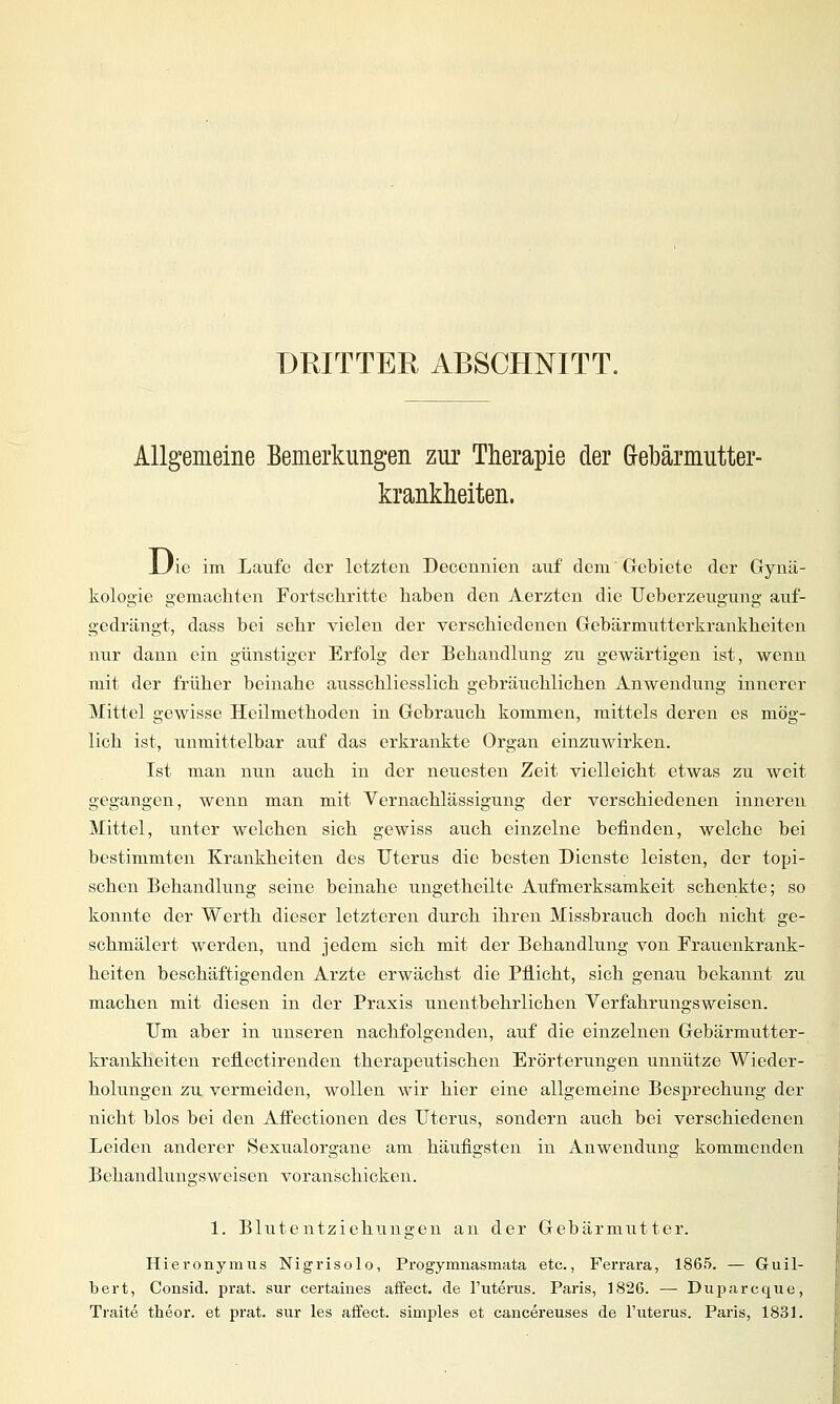 DRITTER ABSCHNITT. Allgemeine Bemerkungen zur Therapie der Gebärmutter- krankheiten. Uie im Laufe der letzten Decennien auf dem' Gebiete der Gynä- kologie gemachten Fortschritte haben den Aerzten die Ueberzeugung auf- gedrängt, dass bei sehr vielen der verschiedenen Gebärmutterkrankheiten nur dann ein günstiger Erfolg der Behandlung zu gewärtigen ist, wenn mit der früher beinahe ausschliesslich gebräuchlichen Anwendung innerer Mittel gewisse Heilmethoden in Gebrauch kommen, mittels deren es mög- lich ist, unmittelbar auf das erkrankte Organ einzuwirken. Ist man nun auch in der neuesten Zeit vielleicht etwas zu weit gegangen, wenn man mit Vernachlässigung der verschiedenen inneren Mittel, unter welchen sich gewiss auch einzelne befinden, welche bei bestimmten Krankheiten des Uterus die besten Dienste leisten, der topi- schen Behandlung seine beinahe ungetheilte Aufmerksamkeit schenkte; so konnte der Werth dieser letzteren durch ihren Missbrauch doch nicht ge- schmälert werden, und jedem sich mit der Behandlung von Frauenkrank- heiten beschäftigenden Arzte erwächst die Pflicht, sich genau bekannt zu machen mit diesen in der Praxis unentbehrlichen Yerfahrungsweisen. Um aber in unseren nachfolgenden, auf die einzelnen Gebärmutter- krankkeiten reflectirenden therapeutischen Erörterungen unnütze Wieder- holungen zu vermeiden, wollen wir hier eine allgemeine Besprechung der nicht blos bei den Affectionen des Uterus, sondern auch bei verschiedenen Leiden anderer Sexualorgane am häufigsten in Anwendung kommenden Behandlungsweisen voranschicken. 1. Blutentziehungen an der Gebärmtitter. Hieronymus Nigrisolo, Progymnasmata etc., Ferrara, 1865. — Guil- bert, Consid. prat. sur certaines affect. de l'uterus. Paris, 1826. — Duparcque, Traite theor. et prat. sur les affect. simples et cancereuses de l'uterus. Paris, 1831.