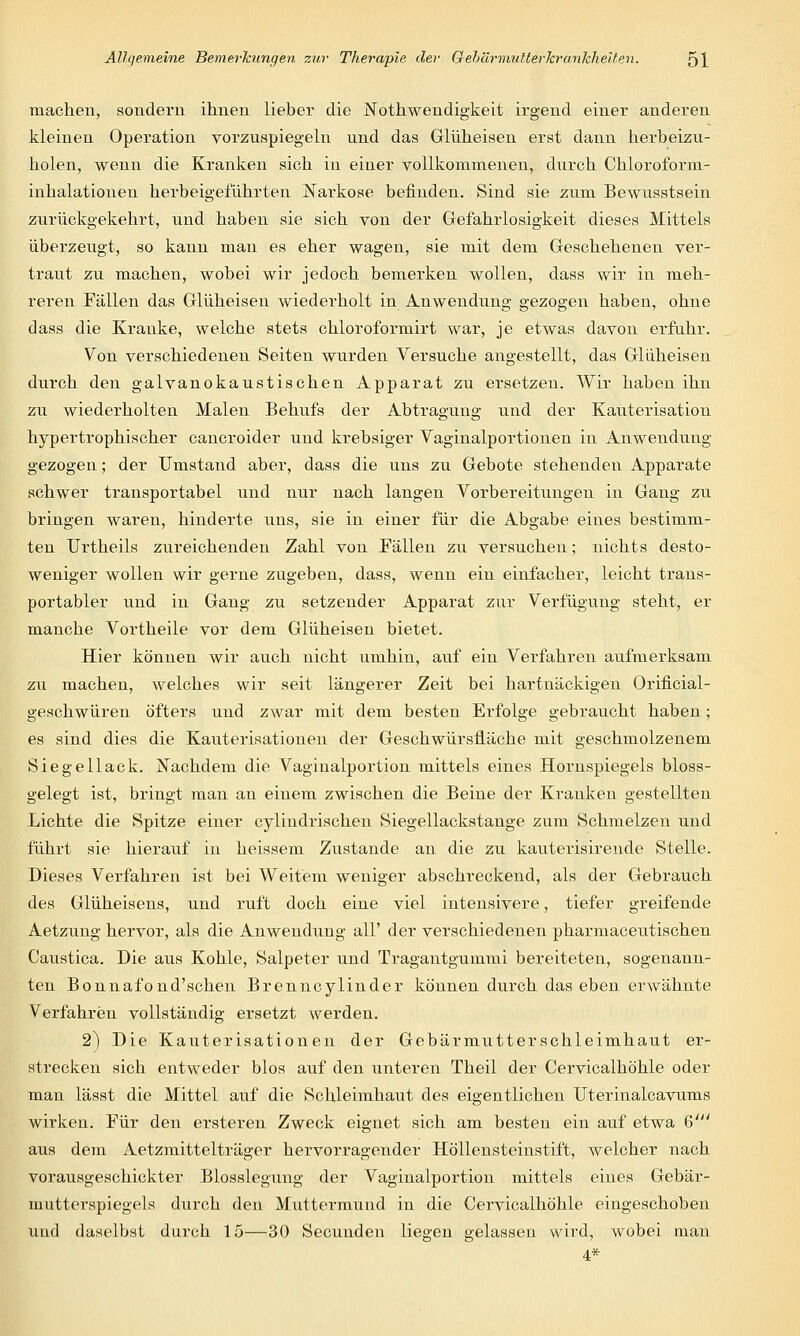 machen, sondern ihnen lieber die Notwendigkeit irgend einer anderen kleinen Operation vorzuspiegeln und das Glüheisen erst dann herbeizu- holen, wenn die Kranken sich in einer vollkommenen, durch Chloroform- inhalationen herbeigeführten Naivkose befinden. Sind sie zum Bewusstsein zurückgekehrt, und haben sie sich von der Gefahrlosigkeit dieses Mittels überzeugt, so kaun man es eher wagen, sie mit dem Geschehenen ver- traut zu machen, wobei wir jedoch bemerken wollen, dass wir in meh- reren Fällen das Glüheisen wiederholt in Anwendung gezogen haben, ohne dass die Kranke, welche stets chloroformirt war, je etwas davon erfuhr. Von verschiedenen Seiten wurden Versuche angestellt, das Glüheisen durch den galvanokaustischen Apparat zu ersetzen. Wir haben ihn zu wiederholten Malen Behufs der Abtragung und der Katiterisation hypertrophischer cancroider und krebsiger Vaginalportionen in Anwendung- gezogen ; der Umstand aber, dass die uns zu Gebote stehenden Apparate schwer transportabel und nur nach langen Vorbereitungen in Gang zti bringen waren, hinderte uns, sie in einer für die Abgabe eines bestimm- ten Urtheils zureichenden Zahl von Fällen zu versuchen; nichts desto- weniger wollen wir gerne zugeben, dass, wenn ein einfacher, leicht trans- portabler und in Gang zu setzender Apparat zur Verfügung steht, er manche Vortheile vor dem Glüheisen bietet. Hier können wir auch nicht umhin, auf ein Verfahren aufmerksam zu machen, welches wir seit längerer Zeit bei hartnäckigen Orificial- geschwüren öfters und zwar mit dem besten Erfolge gebraucht haben; es sind dies die Kauterisationen der Geschwürsfläche mit geschmolzenem Siegellack. JTachdem die Vaginalportion mittels eines Hornspiegels bloss- gelegt ist, bringt man an einem zwischen die Beine der Kranken gestellten Lichte die Spitze einer cylindrischen Siegellackstange zum Schmelzen und führt sie hierauf in heissem Zustande an die zu kauterisirende Stelle. Dieses Verfahren ist bei Weitem weniger abschreckend, als der Gebrauch des Glüheisens, und ruft doch eine viel intensivere, tiefer greifende Aetzung hervor, als die Anwendung all' der verschiedenen pharmaceutischen Caustica. Die aus Kohle, Salpeter und Tragantgummi bereiteten, sogenann- ten Bonnafond'schen Brenncylinder können durch das eben erwähnte Verfahren vollständig ersetzt werden. 2) Die Kauterisationen der Gebärmutterschleimhaut er- strecken sich entweder blos auf den unteren Theil der Cervicalhöhle oder man lässt die Mittel auf die Schleimhaut des eigentlichen ITterinalcavums wirken. Für den ersteren Zweck eignet sich am besten ein auf etwa 6' aus dem Aetzmittelträger hervorragender Höllensteinstift, welcher nach vorausgeschickter Blosslegung der Vaginalportion mittels eines Gebär- mutterspiegels durch den Muttermund in die Cervicalhöhle eingeschoben und daselbst durch 15—30 Secunden liegen gelassen wird, wobei man 4*