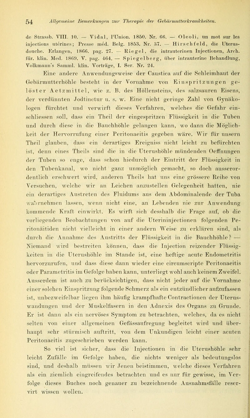 de Strassb. VIII. 10. — Vi dal, l'Union. 1850. Nr. 66. — Oleoli, un mot sur les injections uterines; Presse med. Belg. 1853. Nr. 37. — Hirschfeld, die Uterus- douche. Erlangen, 1866. pag. 27. — Riegel, die intrauterinen Injectionen, Arch. für. klin. Med. 1869. V. pag. 464. — Spiegelberg, über intrauterine Behandlung, Volkmann's Samml. klin. Vorträge, I. Ser. Nr. 24. Eine andere Anwendnngsweise der Caustica auf die Schleimhaut der Gebärmutterhöhle besteht in der Vornahme von Einspritzungen ge- löster Aetzmittel, wie z. B. des Höllensteins, des salzsauren Eisens, der verdünnten Jodtinctur u. s. w. Eine nicht geringe Zahl von Gynäko- logen fürchtet und verwirft dieses Verfahren, welches die Gefahr ein- schliessen soll, dass ein Theil der eingespritzen Flüssigkeit in die Tuben und durch diese in die Bauchhöhle gelangen kann, wo dann die Möglich- keit der Hervorrufung einer Peritonaeitis gegeben wäre. Wir für unsern Theil glauben, dass ein derartiges Ereigniss nicht leicht zu befürchten ist, denn eines Theils sind die in die Uterushöhle mündenden Oeffnungen der Tuben so enge, dass schon hiedurch der Eintritt der Flüssigkeit in den Tubenkanal, wo nicht ganz unmöglich gemacht, so doch ausseror- dentlich erschwert wird, anderen Theils hat uns eine grössere Reihe von Versuchen, welche wir an Leichen anzustellen Gelegenheit hatten, nie ein derartiges Austreten des Fluidums aus dem Abdominalende der Tuba wahrnehmen lassen, wenn nicht eine, an Lebenden nie zur Anwendung kommende Kraft einwirkt. Es wirft sich desshalb die Frage auf, ob die vorliegenden Beobachtungen von auf die Uterininjectionen folgenden Pe- ritonäitiden nicht vielleicht in einer andern Weise zu erklären sind, als durch die Annahme des Austritts der Flüssigkeit in die Bauchhöhle ? — Niemand wird bestreiten können, dass die Injection reizender Flüssig- keiten in die Uterushöhle im Stande ist, eine heftige acute Endometritis hervorzurufen, und dass diese dann wieder eine circumscripte Peritonaeitis oder Parametritis im Gefolge haben kann, unterliegt wohl auch keinem Zweifel. Ausserdem ist auch zu berücksichtigen, dass nicht jeder auf die Vornahme einer solchen Einspritzung folgende Schmerz als ein entzündlicher aufzufassen ist, unbezweifelbar liegen ihm häufig krampfhafte Contractionen der Uterus- wandungen und der Muskelfasern in den Adnexis des Organs zu Grunde. Er ist dann als ein nervöses Symptom zu betrachten, welches, da es nicht selten von einer allgemeinen Gefässaufregung begleitet wird und über- haupt sehr stürmisch auftritt, von dem Unkundigen leicht einer acuten Peritonaeitis zugeschrieben werden kann. So viel ist sicher, dass die Injectionen in die Uterushöhle sehr leicht Zufälle im Gefolge haben, die nichts weniger als bedeutungslos sind, und deshalb müssen wir Jenen beistimmen, welche dieses Verfahren als ein ziemlich eingreifendes betrachten und es nur für gewisse, im Ver- folge dieses Buches noch genauer zu bezeichnende Ausnahmsfälle reser- virt wissen wollen.