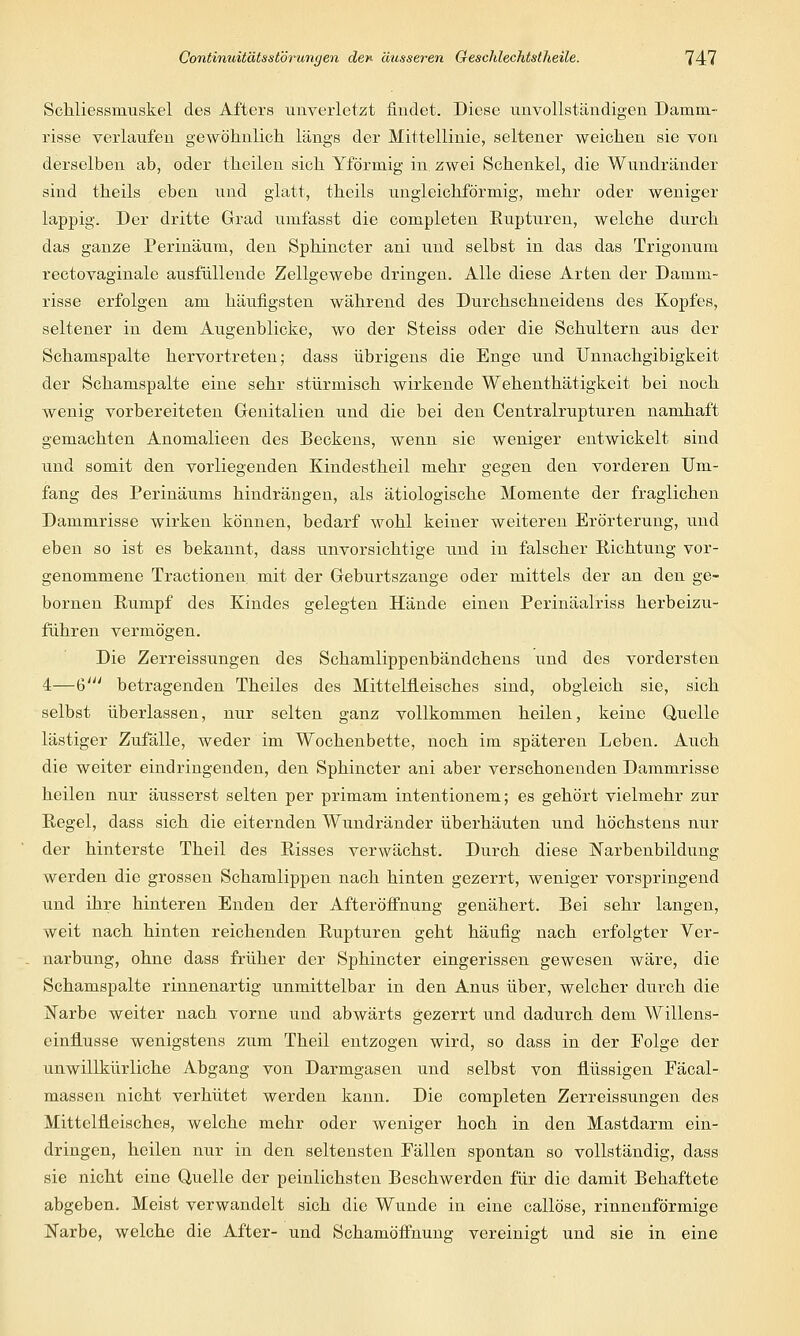 Schliessinuskel des Afters unverletzt findet. Diese unvollständigen Damm- risse verlaufen gewöhnlich längs der Mittellinie, seltener weichen sie von derselben ab, oder theilen sich Yförniig in zwei Schenkel, die Wundränder sind theils eben und glatt, theils ungleichförmig, mehr oder weniger lappig. Der dritte Grad umfasst die completen Eupturen, welche durch das ganze Perinäum, den Sphincter ani und selbst in das das Trigonuni rectovaginale ausfüllende Zellgewebe dringen. Alle diese Arten der Damm- risse erfolgen am häufigsten während des Durchschneidens des Kopfes, seltener in dem Augenblicke, wo der Steiss oder die Schultern aus der Schamspalte hervortreten; dass übrigens die Enge und Unnachgibigkeit der Schamspalte eine sehr stürmisch wirkende Wehenthätigkeit bei noch wenig vorbereiteten Genitalien und die bei den Centralrupturen namhaft gemachten Anomalieen des Beckens, wenn sie weniger entwickelt sind und somit den vorliegenden Kindestheil mehr gegen den vorderen Um- fang des Perinäums hindrängen, als ätiologische Momente der fraglichen Dammrisse wirken können, bedarf wohl keiner weiteren Erörterung, und eben so ist es bekannt, dass unvorsichtige und in falscher Richtung vor- genommene Tractionen mit der Geburtszange oder mittels der an den ge- bornen Rumpf des Kindes gelegten Hände einen Perinäalriss herbeizu- führen vermögen. Die Zerreissungen des Schamlippenbändchens und des vordersten 4—6' betragenden Theiles des Mittelfieisches sind, obgleich sie, sich selbst überlassen, nur selten ganz vollkommen heilen, keine Quelle lästiger Zufälle, weder im Wochenbette, noch im späteren Leben. Auch die weiter eindringenden, den Sphincter ani aber verschonenden Dammrisse heilen nur äusserst selten per primam intentionem; es gehört vielmehr zur Regel, dass sich die eiternden Wundränder überhäuten und höchstens nur der hinterste Theil des Risses verwächst. Durch diese JNTarbenbildimg werden die grossen Schamlippen nach hinten gezerrt, weniger vorspringend und ihre hinteren Enden der Afteröffnung genähert. Bei sehr langen, weit nach hinten reichenden Rupturen geht häufig nach erfolgter Ver- narbung, ohne dass früher der Sphincter eingerissen gewesen wäre, die Schamspalte rinnenartig unmittelbar in den Anus über, welcher durch die Narbe weiter nach vorne und abwärts gezerrt und dadurch dem Willens- einflusse wenigstens zum Theil entzogen wird, so dass in der Folge der unwillkürliche Abgang von Darmgasen und selbst von flüssigen Fäcal- massen nicht verhütet werden kann. Die completen Zerreissungen des Mittelfieisches, welche mehr oder weniger hoch in den Mastdarm ein- dringen, heilen nur in den seltensten Fällen spontan so vollständig, dass sie nicht eine Quelle der peinlichsten Beschwerden für die damit Behaftete abgeben. Meist verwandelt sich die Wunde in eine callöse, rinnenförmige Narbe, welche die After- und Schamöffnung vereinigt und sie in eine