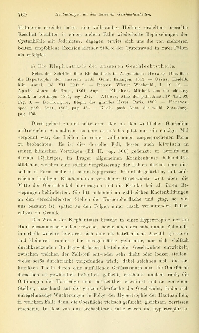 Hühnereis erreicht hatte, eine vollständige Heilung erzielten; dasselbe Resultat brachten in einem andern Falle wiederholte Bepinselungen der Cystenhöhle mit Jodtinctur, dagegen erwies sich uns die von mehreren Seiten empfohlene Excision kleiner Stücke der Cystenwand in zwei Fällen als erfolglos. c) Die Elephantiasis der äusseren Geschlechtstheile. Nebst den Schriften über Elephantiasis im Allgemeinen: Herzog, Diss. über die Hypertrophie der äusseren weibl. Genit. Erlangen, 1842. — Osius, Heidelb. klin. Annal., Bd. VII, Heft 2. -- Eeyer, Wiener Wochenbl., I. 10—12.— Appia, Journ. de Brux., 1861. Aug. -- Fischer, Mittheil, aus der chirurg. Klinik in Göttingen, 1861, pag. 287. — Albers, Atlas der path. Anat., IV. Taf. 93, Fig. 9. — Boulongne, Eleph. des grandes levres. Paris, 1862. — Förster, spec. path. Anat., 1863, pag. 461. — Kl ob, path. Anat. der weibl. Sexualorg., pag. 455. Diese gehört zu den selteneren der an den weiblichen Genitalien auftretenden Anomalieen, so dass es uns bis jetzt nur ein einziges Mal vergönnt war, das Leiden in seiner vollkommen ausgesprochenen Form zu beobachten. Es ist dies derselbe Fall, dessen auch Kiwi seh in seinen klinischen Vorträgen (Bd. IL pag. 500) gedenkt; er betrifft ein damals 17jähriges, im Prager allgemeinen Krankenhause behandeltes Mädchen, welches eine solche Vergrösserung der Labien darbot, dass die- selben in Form mehr als mannskopfgrosser, bräunlich gefärbter, mit zahl- reichen knolligen Erhabenheiten versehener Geschwülste weit über die Mitte der Oberschenkel herabragten und die Kranke bei all ihren Be- wegungen behinderten. Sie litt nebenbei an zahlreichen Knotenbildungen an den verschiedensten Stellen der Körper Oberfläche und ging, so viel uns bekannt ist, später an den Folgen einer rasch verlaufenden Tuber- culosis zu Grunde. Das Wesen der Elephantiasis besteht in einer Hypertrophie der die Haut zusammensetzenden Gewebe, sowie auch des subcutanen Zellstoffs, innerhalb welches letzteren sich eine oft beträchtliche Anzahl grösserer und kleinerer, runder oder unregelmässig geformter, aus sich vielfach durchkreuzenden Bindegewebsfasern bestehender Geschwülste entwickelt, zwischen welchen der Zellstoff entweder sehr dicht oder locker, stellen- weise serös durchtränkt vorgefunden wird; dabei zeichnen sich die er- krankten Theile durch eine auffallende Gefässarmuth aus, die Oberfläche derselben ist gewöhnlich bräunlich gefärbt, erscheint uneben rauh, die Oeffnungen der Haarbälge sind beträchtlich erweitert und an einzelnen Stellen, manchmal auf der ganzen Oberfläche der Geschwulst, finden sich unregelmässige Wucherungen in Folge der Hypertrophie der Hautpapillen, in welchem Falle dann die Oberfläche vielfach gefurcht, gleichsam zerrissen erscheint. In dem von uns beobachteten Falle waren die hypertrophirten