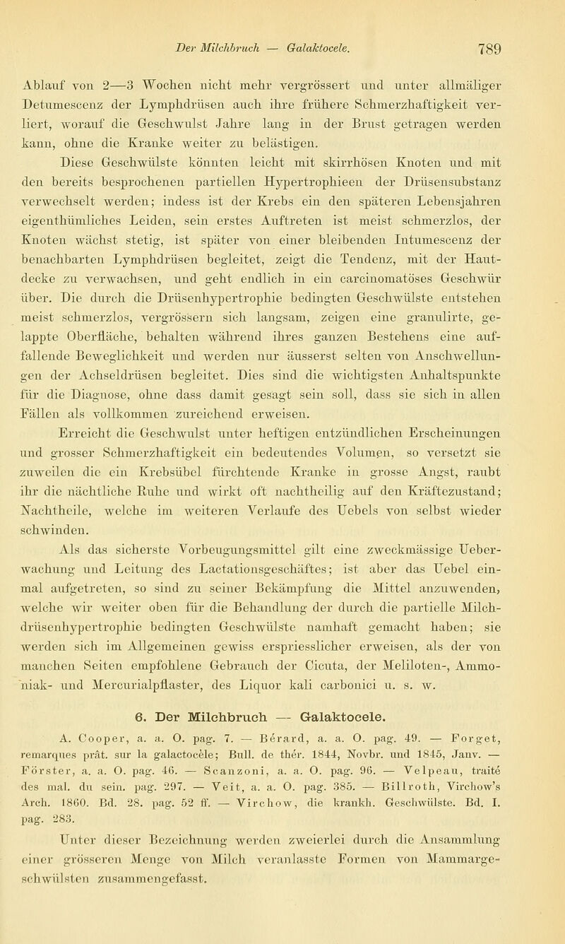 Ablauf von 2—3 Wochen nicht mehr vergrössert und unter allmäliger Detumescenz der Lymphdrüsen auch ihre frühere Schmerzhaftigkeit ver- liert, worauf die Geschwulst Jahre lang in der Brust getragen werden kann, ohne die Kranke weiter zu belästigen. Diese Geschwülste könnten leicht mit skirrhösen Knoten und mit den bereits besprochenen partiellen Hypertrophieen der Drüsensubstanz verwechselt werden; indess ist der Krebs ein den späteren Lebensjahren eigenthümliches Leiden, sein erstes Auftreten ist meist schmerzlos, der Knoten wächst stetig, ist später von einer bleibenden Intumescenz der benachbarten Lymphdrüsen begleitet, zeigt die Tendenz, mit der Haut- decke zu verwachsen, und geht endlich in ein carcinomatö'ses Geschwür über. Die durch die Drüsenhypertrophie bedingten Geschwülste entstehen meist schmerzlos, vergrössern sich langsam, zeigen eine granulirte, ge- lappte Oberfläche, behalten während ihres ganzen Bestehens eine auf- fallende Beweglichkeit und werden nur äusserst selten von Anschwellun- gen der Achseldrüsen begleitet. Dies sind die wichtigsten Anhaltspunkte für die Diagnose, ohne dass damit gesagt sein soll, dass sie sich in allen Fällen als vollkommen zureichend erweisen. Erreicht die Geschwulst unter heftigen entzündlichen Erscheinungen und grosser Schmerzhaftigkeit ein bedeutendes Volumen, so versetzt sie zuweilen die ein Krebsübel fürchtende Kranke in grosse Angst, raubt ihr die nächtliche Ruhe und wirkt oft nachtheilig auf den Kräftezustand; ISTachtheile, welche im weiteren Verlaufe des TJebels von selbst wieder schwinden. Als das sicherste Vorbeugungsmittel gilt eine zweckmässige XJeber- wachung und Leitung des Lactationsgeschäftes; ist aber das Uebel ein- mal aufgetreten, so sind zu seiner Bekämpfung die Mittel anzuwenden, welche wir weiter oben für die Behandlung der durch die partielle Milch- drüsenhypertrophie bedingten Geschwülste namhaft gemacht haben; sie werden sich im Allgemeinen gewiss erspriesslicher erweisen, als der von manchen Seiten empfohlene Gebrauch der Cicuta, der Meliloten-, Ammo- niak- und Mercurialpflaster, des Liquor kali carbonici u. s. w. 6. Der Milchbrucli — Galaktocele. A. Cooper, a. a. O. pag. 7. — Berard, a. a. O. pag. 49. — Forget, remarques prät. sur la galactocele; Bull, de ther. 1844, Novbr. und 1845, Janv. — Förster, a. a. O. pag. 46. — Scanzoni, a. a. O. pag. 96. — Velpeau, traite des mal. du sein. pag. 297. — Veit, a. a. O. pag. 385. — Billroth, Virchow's Arch. 1860. Bd. 28. pag. 52 ff. — Virchow, die krankh. Geschwülste. Bd. I. pag. 283. Unter dieser Bezeichnung werden zweierlei durch die Ansammlung einer grösseren Menge von Milch veranlasste Formen von Mammarge- schwülsten zusammengefasst.