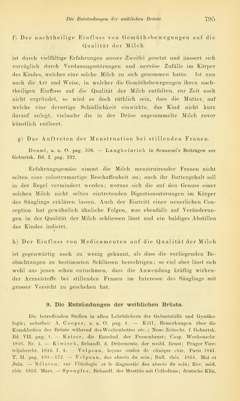 f) Der nachtheilige Einfluss von Gemüthsbewegungen anf die Qualität der Milch ist durch vielfältige Erfahrungen ausser Zweifel gesetzt und äussert sich vorzüglich durch Verdauungsstörungen und nervöse Zufälle im Körper des Kindes, welches eine solche Milch zu sich genommen hatte. Ist nun auch die Art und Weise, in welcher die Gemüthsbewegungen ihren nach- theiligen Eiafluss auf die Qualität der Milch entfalten, zur Zeit noch nicht ergründet, so wird es doch räthlich sein, dass die Mutter, auf welche eine derartige Schädlichkeit einwirkte, das Kind nicht kurz darauf anlegt, vielmehr die in der Drüse angesammelte Milch zuvor künstlich entleert. g) Das Auftreten der Menstruation bei stillenden Frauen. Donne, a. a. 0. pag. 326. — Langheinrich in Scanzoni's Beiträgen zur Geburtsk. Bd. I. pag. 232. Erfahrungsgemäss nimmt die Milch menstruirender Erauen nicht selten eine colostrumartige Beschaffenheit an; auch ihr Buttergehalt soll in der Regel vermindert werden; woraus sich die auf den Genuss einer solchen Milch nicht selten eintretenden Digestionsstörungen im Körper des Säuglings erklären lassen. Auch der Eintritt einer neuerlichen Con- ception hat gewöhnlich ähnliche Eolgen, was ebenfalls auf Veränderun- gen in der Qualität der Milch schliessen lässt und ein baldiges Abstillen des Kindes indicirt. h) Der Einfluss von Medicamenten auf die Qualität der Milch ist gegenwärtig noch zu Wenig gekannt, als dass die vorliegenden Be- obachtungen zu bestimmten Schlüssen berechtigen; so viel aber lässt sich wohl aus jenen schon entnehmen, dass die Anwendung kräftig wirken- der Arzneistoffe bei stillenden Frauen im Interesse des Säuglings mit grosser Vorsicht zu geschehen hat. 9. Die Entzündungen der weiblichen Brüste. Die betreffenden Stellen in allen Lehrbüchern der Geburtshilfe und Gynäko- logie; nebstbei: A. Cooper, a. a. O. pag. 4. — Kill, Bemerkungen über die Krankheiten der Brüste während des Wochenbettes etc. ; Neue Zeitschr. f. Geburtsk. Bd. VII. pag. 1. — Kaiser, die Entzünd. der Frauenbrust; Casp. Wochenschr. 184fi. Nr. 4. — Kiwisch, Behandl. d. Drüsenentz. der weibl. Brust; Prager Vier- teljahrschr. 1844. I. 4. — Velpeau, lecons orales de clinique chir. Paris 1841. T. II. pag. 100—172. — Velpeau, des absces du sein; Bull. ther. 1851. Mai et Juin. — Nelaton, sur Tetiologie et le diagnostic des absces du sein; Rev. med. cliir. 1853. Mars. —Spengler, Behandl. der Mastitis mit Collodium; deutsche Klin,