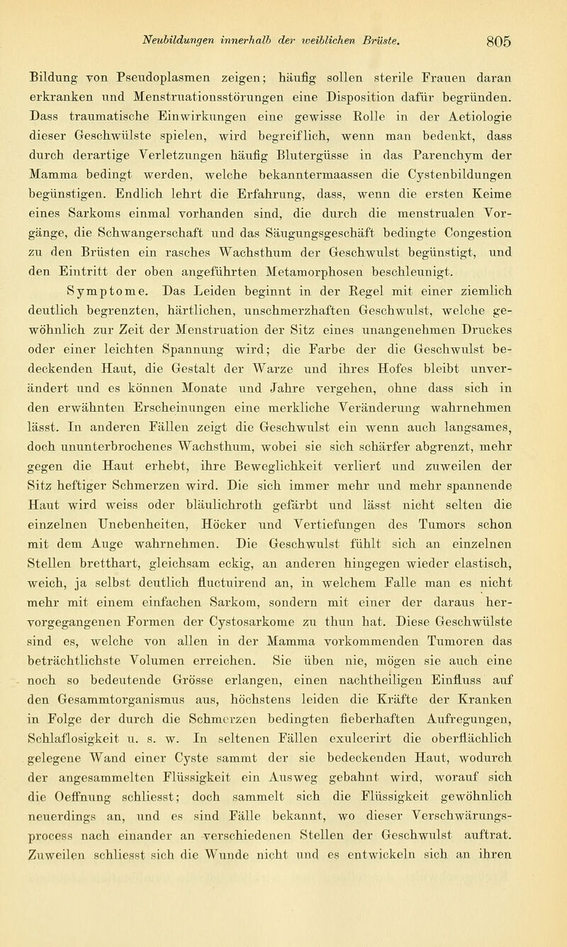 Bildung von Pseudoplasmen zeigen; häufig sollen sterile Frauen daran erkranken und Menstruationsstörungen eine Disposition dafür begründen. Dass traumatische Einwirkungen eine gewisse Rolle in der Aetiologie dieser Geschwülste spielen, wird begreiflich, wenn man bedenkt, dass durch derartige Verletzungen häufig Blutergüsse in das Parenchym der Mamma bedingt werden, welche bekanntermaassen die Cystenbildungen begünstigen. Endlich lehrt die Erfahrung, dass, wenn die ersten Keime eines Sarkoms einmal vorhanden sind, die durch die menstrualen Vor- gänge, die Schwangerschaft und das Säugungsgeschäft bedingte Congestion zu den Brüsten ein rasches Wachsthum der Geschwulst begünstigt, und den Eintritt der oben angeführten Metamorphosen beschleunigt. Symptome. Das Leiden beginnt in der Regel mit einer ziemlich deutlich begrenzten, härtlichen, unschmerzhaften Geschwulst, welche ge- wöhnlich zur Zeit der Menstruation der Sitz eines unangenehmen Druckes oder einer leichten Spannung wird; die Earbe der die Geschwulst be- deckenden Haut, die Gestalt der Warze und ihres Hofes bleibt unver- ändert und es können Monate und Jahre vergehen, ohne dass sich in den erwähnten Erscheinungen eine merkliche Veränderung wahrnehmen lässt. In anderen Fällen zeigt die Geschwulst ein wenn auch langsames, doch ununterbrochenes Wachsthum, wobei sie sich schärfer abgrenzt, mehr gegen die Haut erhebt, ihre Beweglichkeit verliert und zuweilen der Sitz heftiger Schmerzen wird. Die sich immer mehr und mehr spannende Haut wird weiss oder bläulichroth gefärbt und lässt nicht selten die einzelnen Unebenheiten, Höcker und Vertiefungen des Tumors schon mit dem Auge wahrnehmen. Die Geschwulst fühlt sich an einzelnen Stellen bretthart, gleichsam eckig, an anderen hingegen wieder elastisch, weich, ja selbst deutlich fiuctuirend an, in welchem Falle man es nicht mehr mit einem einfachen Sarkom, sondern mit einer der daraus her- vorgegangenen Formen der Cystosarkome zu thun hat. Diese Geschwülste sind es, welche von allen in der Mamma vorkommenden Tumoren das beträchtlichste Volumen erreichen. Sie üben nie, mögen sie auch eine noch so bedeutende Grösse erlangen, einen nachtheiligen Einfluss auf den Gesammtorganismus aus, höchstens leiden die Kräfte der Kranken in Folge der durch die Schmerzen bedingten fieberhaften Aufregungen, Schlaflosigkeit u. s. w. In seltenen Fällen exulcerirt die oberflächlich gelegene Wand einer Cyste sammt der sie bedeckenden Haut, wodurch der angesammelten Flüssigkeit ein Ausweg gebahnt wird, worauf sich die Oeffnung schliesst; doch sammelt sich die Flüssigkeit gewöhnlich neuerdings an, und es sind Fälle bekannt, wo dieser Verschwärungs- process nach einander an verschiedenen Stellen der Geschwulst auftrat. Zuweilen schliesst sich die Wunde nicht und es entwickeln sich an ihren