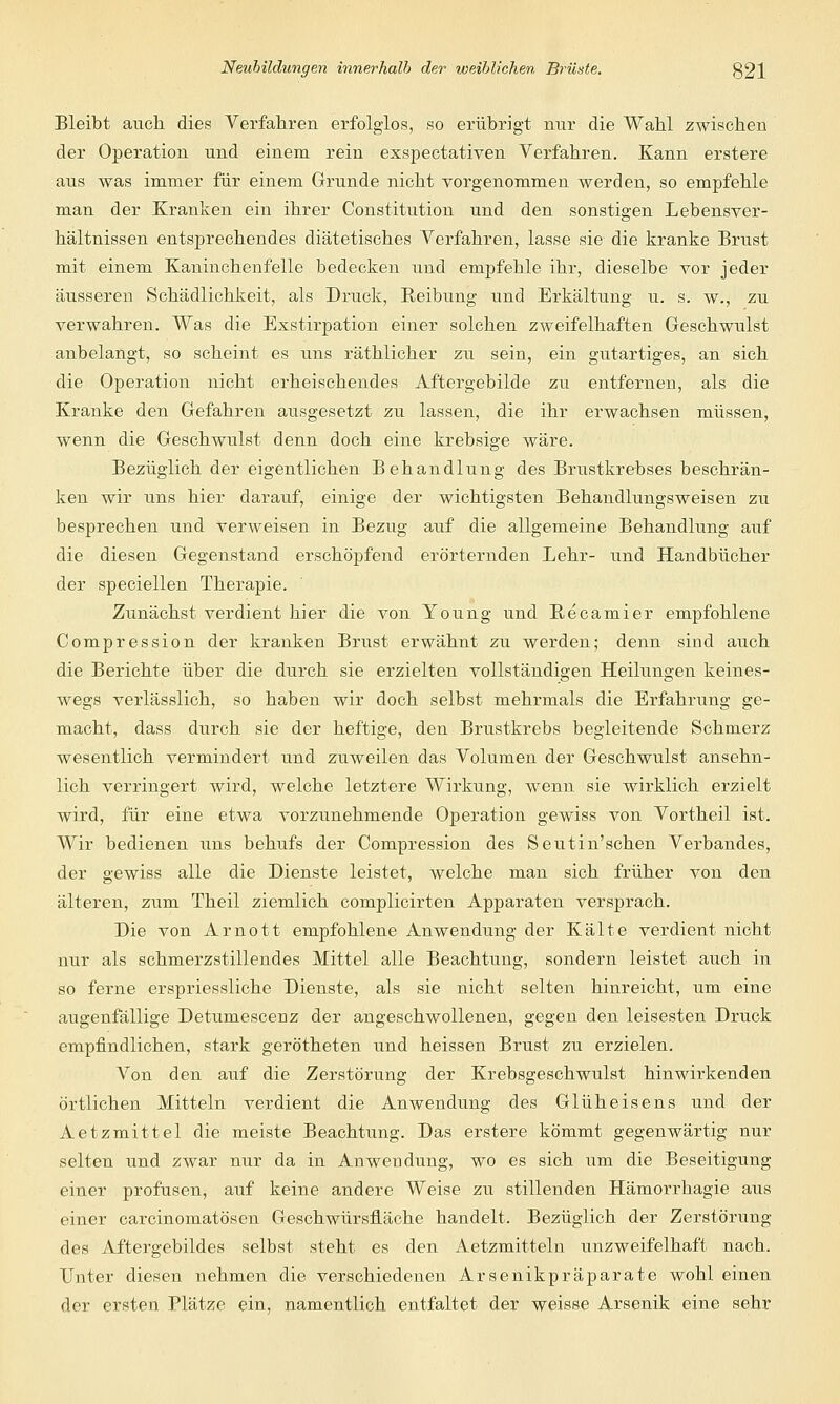 Bleibt auch dies Verfahren erfolglos, so erübrigt nur die Wahl zwischen der Operation und einem rein exspectativen Verfahren. Kann erstere aus was immer für einem Grunde nicht vorgenommen werden, so empfehle man der Kranken ein ihrer Constitution und den sonstigen Lebensver- hältnissen entsprechendes diätetisches Verfahren, lasse sie die kranke Brust mit einem Kaninchenfelle bedecken und empfehle ihr, dieselbe vor jeder äusseren Schädlichkeit, als Druck, Reibung und Erkältung u. s. w., zu verwahren. Was die Exstirpation einer solchen zweifelhaften Geschwulst anbelangt, so scheint es uns räthlicher zu sein, ein gutartiges, an sich die Operation nicht erheischendes Aftergebilde zu entfernen, als die Kranke den Gefahren ausgesetzt zu lassen, die ihr erwachsen müssen, wenn die Geschwulst denn doch eine krebsige wäre. Bezüglich der eigentlichen Behandlung des Brustkrebses beschrän- ken wir uns hier darauf, einige der wichtigsten Behandlungsweisen zu besprechen und verweisen in Bezug auf die allgemeine Behandlung auf die diesen Gegenstand erschöpfend erörternden Lehr- und Handbücher der speciellen Therapie. Zunächst verdient hier die von Young und Recamier empfohlene Compression der kranken Brust erwähnt zu werden; denn sind auch die Berichte über die durch sie erzielten vollständigen Heilungen keines- wegs verlässlich, so haben wir doch selbst mehrmals die Erfahrung ge- macht, dass durch sie der heftige, den Brustkrebs begleitende Schmerz wesentlich vermindert und zuweilen das Volumen der Geschwulst ansehn- lich verringert wird, welche letztere Wirkung, wenn sie wirklich erzielt wird, für eine etwa vorzunehmende Operation gewiss von Vortheil ist. Wir bedienen uns behufs der Compression des Seutin'schen Verbandes, der gewiss alle die Dienste leistet, welche man sich früher von den älteren, zum Theil ziemlich complicirten Apparaten versprach. Die von Arnott empfohlene Anwendung der Kälte verdient nicht nur als schmerzstillendes Mittel alle Beachtung, sondern leistet auch in so ferne erspriessliche Dienste, als sie nicht selten hinreicht, um eine augenfällige Detumescenz der angeschwollenen, gegen den leisesten Druck empfindlichen, stark gerötheten und heissen Brust zu erzielen. Von den auf die Zerstörung der Krebsgeschwulst hinwirkenden örtlichen Mitteln verdient die Anwendung des Glüheisens und der Aetzmittel die meiste Beachtung. Das erstere kömmt gegenwärtig nur selten und zwar nur da in Anwendung, wo es sich um die Beseitigung einer profusen, auf keine andere Weise zu stillenden Hämorrhagie aus einer carcinomatösen Geschwürsfläche handelt. Bezüglich der Zerstörung des Aftergebildes selbst steht es den Aetzmitteln unzweifelhaft nach. Unter diesen nehmen die verschiedenen Arsenikpräparate wohl einen der ersten Plätze ein, namentlich entfaltet der weisse Arsenik eine sehr