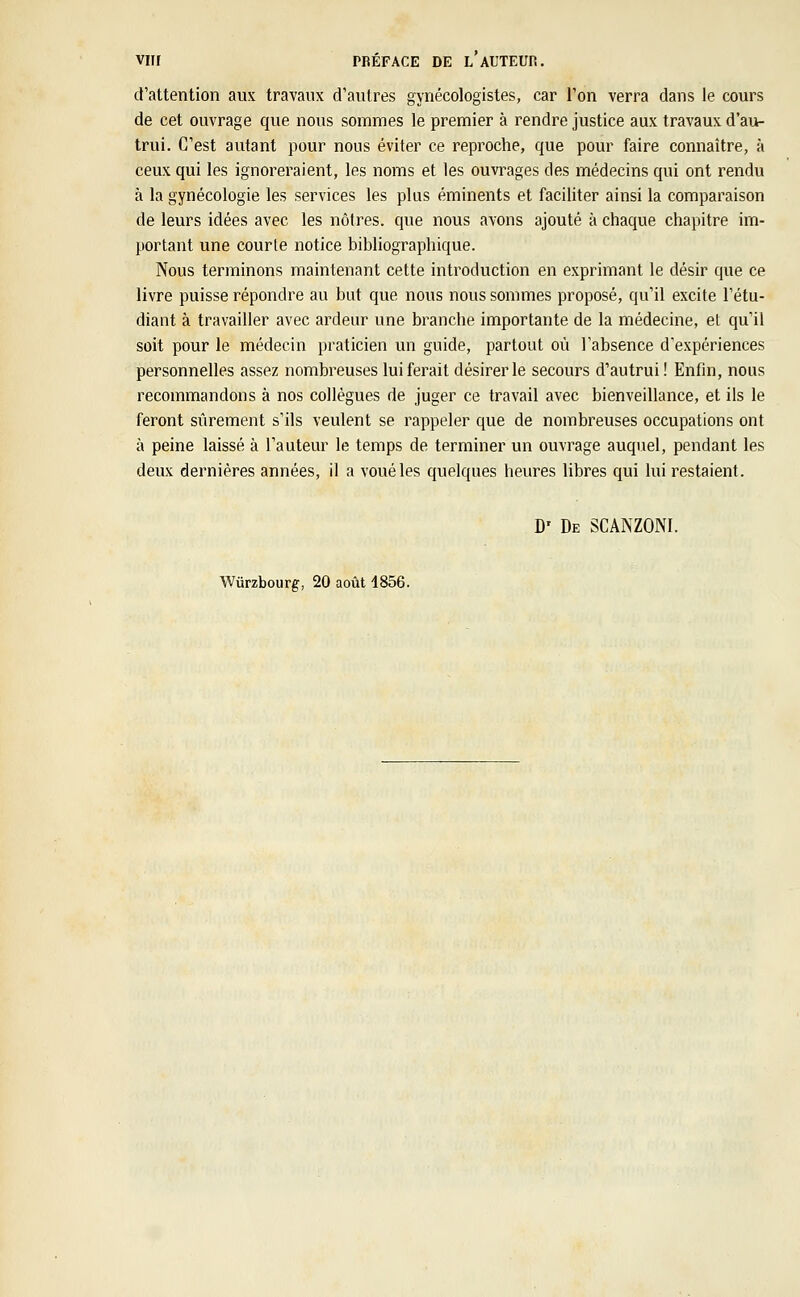 d'attention aux travaux d'autres gynécologistes, car l'on verra dans le cours de cet ouvrage que nous sommes le premier à rendre justice aux travaux d'au- trui. C'est autant pour nous éviter ce reproche, que pour faire connaître, à ceux qui les ignoreraient, les noms et les ouvrages des médecins qui ont rendu à la gynécologie les services les plus éminents et faciliter ainsi la comparaison de leurs idées avec les nôtres, que nous avons ajouté à chaque chapitre im- portant une courte notice bibliographique. Nous terminons maintenant cette introduction en exprimant le désir que ce livre puisse répondre au but que nous nous sommes proposé, qu'il excite l'étu- diant à travailler avec ardeur une branche importante de la médecine, et qu'il soit pour le médecin praticien un guide, partout où l'absence d'expériences personnelles assez nombreuses lui ferait désirer le secours d'autrui ! Enfin, nous recommandons à nos collègues de juger ce travail avec bienveillance, et ils le feront sûrement s'ils veulent se rappeler que de nombreuses occupations ont à peine laissé à l'auteur le temps de terminer un ouvrage auquel, pendant les deux dernières années, il a voué les quelques heures libres qui lui restaient. D' De SCAKZONI. Wùrzbourg, 20 août 4856.