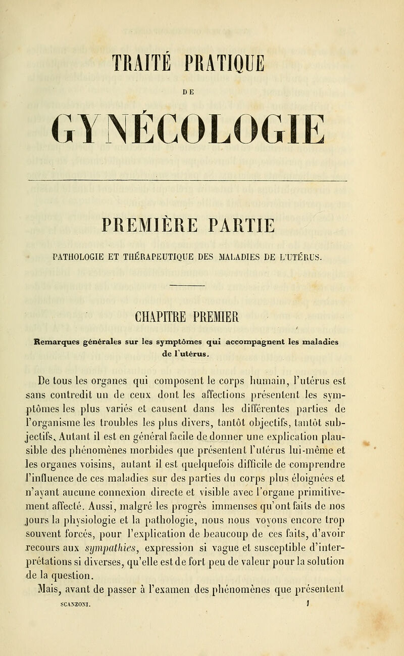 TRAITÉ PRATIQUE GYNÉCOLOGIE PREMIERE PARTIE PATHOLOGIE ET THÉRAPEUTIQUE DES MALADIES DE L'UTÉRUS. CHAPITRE PREMIER Remarques générales sur les symptômes qui accompagnent les maladies de 1 utérus. De tous les organes qui composent le corps humain, l'utérus est sans contredit un de ceux dont les affections présentent les sym- ptômes les plus variés et causent dans les différentes parties de l'organisme les troubles les plus divers, tantôt objectifs, tantôt sub- jectifs^ Autant il est en général facile de donner une explication plau- sible des phénomènes morbides que présentent l'utérus lui-même et les organes voisins, autant il est quelquefois difficile de comprendre l'influence de ces maladies sur des parties du corps plus éloignées et n'ayant aucune connexion directe et visible avec l'organe primitive- ment affecté. Aussi, malgré les progrès immenses qu'ont faits de nos jours la physiologie et la pathologie, nous nous voyons encore trop souvent forcés, pour l'explication de beaucoup de ces faits, d'avoir recours aux sympathies, expression si vague et susceptible d'inter- prétations si diverses, qu'elle est de fort peu de valeur pour la solution de la question. Mais, avant de passer à l'examen des phénomènes que présentent SCAKZOM. J