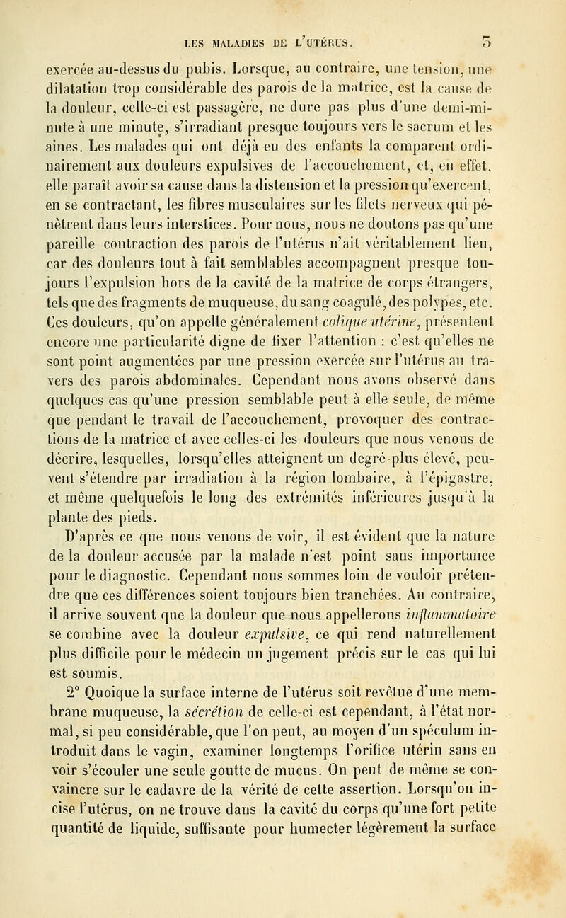 exercée au-dessus du pubis. Lorsque, au contraire, une tension, une dilatation trop considérable des parois de la matrice, est la cause de la douleur, celle-ci est passagère, ne dure pas plus d'une demi-mi- nute à une minute, s'irradiant presque toujours vers le sacrum et les aines. Les malades qui ont déjà eu des enfants la comparent ordi- nairement aux douleurs expulsives de l'accouchement, et, en effet, elle paraît avoir sa cause dans la distension et la pression qu'exercent, en se contractant, les fibres musculaires sur les filets nerveux qui pé- nètrent dans leurs interstices. Pour nous, nous ne doutons pas qu'une pareille contraction des parois de l'utérus n'ait véritablement lieu, car des douleurs tout à fait semblables accompagnent presque tou- jours l'expulsion hors de la cavité de la matrice de corps étrangers, tels que des fragments de muqueuse, du sang coagulé, des polypes, etc. Ces douleurs, qu'on appelle généralement colique utérine, présentent encore une particularité digne de fixer l'attention : c'est qu'elles ne sont point augmentées par une pression exercée sur l'utérus au tra- vers des parois abdominales. Cependant nous avons observé dans quelques cas qu'une pression semblable peut à elle seule, de même que pendant le travail de l'accouchement, provoquer des contrac- tions de la matrice et avec celles-ci les douleurs que nous venons de décrire, lesquelles, lorsqu'elles atteignent un degré plus élevé, peu- vent s'étendre par irradiation à la région lombaire, à l'épigastre, et même quelquefois le long des extrémités inférieures jusqu'à la plante des pieds. D'après ce que nous venons de voir, il est évident que la nature de la douleur accusée par la malade n'est point sans importance pour le diagnostic. Cependant nous sommes loin de vouloir préten- dre que ces différences soient toujours bien tranchées. Au contraire^ il arrive souvent que la douleur que nous appellerons inflammatoire se combine avec la douleur expulsive, ce qui rend naturellement plus difficile pour le médecin un jugement précis sur le cas qui lui est soumis. 2° Quoique la surface interne de l'utérus soit revêtue d'une mem- brane muqueuse, la sécrétion de celle-ci est cependant, à l'état nor- mal, si peu considérable, que l'on peut, au moyen d'un spéculum in- troduit dans le vagin, examiner longtemps l'orifice utérin sans en voir s'écouler une seule goutte de mucus. On peut de même se con- vaincre sur le cadavre de la vérité de celte assertion. Lorsqu'on in- cise l'utérus, on ne trouve dans la cavité du corps qu'une fort petite quantité de liquide, suffisante pour humecter légèrement la surface