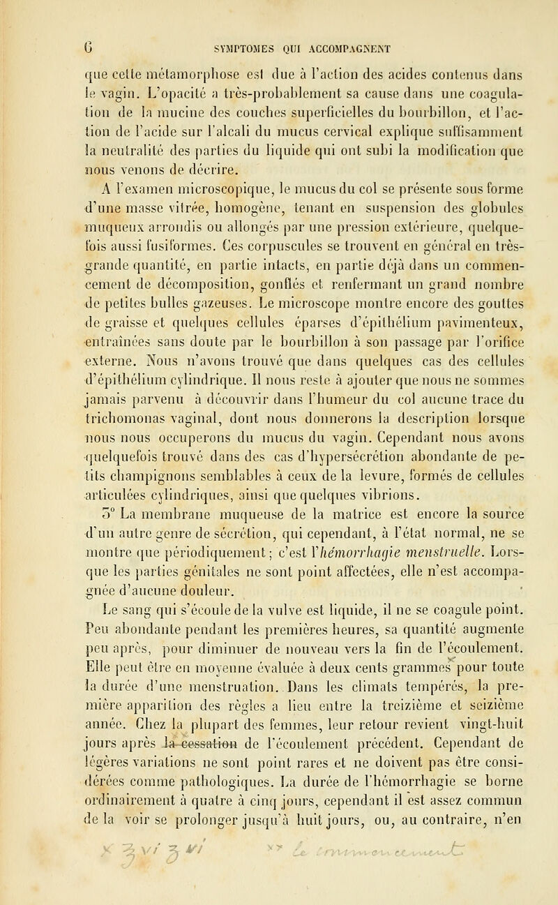 que cette métamorphose est due à l'action des acides contenus dans le vagin. L'opacité a très-probablement sa cause dans une coagula- tion de la mucine des couches superficielles du bourbillon, et l'ac- tion de l'acide sur l'alcali du mucus cervical explique suffisamment la neutralité des parties du liquide qui ont subi la modification que nous venons de décrire. A l'examen microscopique, le mucus du col se présente sous forme d'une masse vitrée, homogène, tenant en suspension des globules muqueux arrondis ou allongés par une pression extérieure, quelque- fois aussi fusiformes. Ces corpuscules se trouvent en général en très- grande quantité, en partie intacts, en partie déjà dans un commen- cement de décomposition, gonflés et renfermant un grand nombre de petites bulles gazeuses. Le microscope montre encore des gouttes de graisse et quelques cellules éparses d'épilhélium pavimenteux, •entraînées sans doute par le bourbillon à son passage par l'orifice externe. Nous n'avons trouvé que dans quelques cas des cellules d'épithélium cylindrique. Il nous reste à ajouter que nous ne sommes jamais parvenu à découvrir dans l'humeur du col aucune trace du trichomonas vaginal, dont nous donnerons la description lorsque nous nous occuperons du mucus du vagin. Cependant nous avons quelquefois trouvé dans des cas d'hypersécrétion abondante de pe- tits champignons semblables à ceux de la levure, formés de cellules articulées cylindriques, ainsi que quelques vibrions. 5° La membrane muqueuse de la matrice est encore la source d'un autre genre de sécrétion, qui cependant, à l'état normal, ne se montre que périodiquement; c'est Yhémorrhagie menstruelle. Lors- que les parties génitales ne sont point affectées, elle n'est accompa- gnée d'aucune douleur. Le sang qui s'écoule de la vulve est liquide, il ne se coagule point. Peu abondante pendant les premières heures, sa quantité augmente peu après, pour diminuer de nouveau vers la fin de l'écoulement. Elle peut être en moyenne évaluée à deux cents grammes pour toute la durée d'une menstruation. Dans les climats tempérés, la pre- mière apparition des règles a lieu entre la treizième et seizième année. Chez la plupart des femmes, leur retour revient vingt-huit jours après Ja-eessation de l'écoulement précédent. Cependant de légères variations ne sont point rares et ne doivent pas être consi- dérées comme pathologiques. La durée de l'hémorrhagie se borne ordinairement à quatre à cinq jours, cependant il est assez commun delà voir se prolonger jusqu'à huit jours, ou, au contraire, n'en
