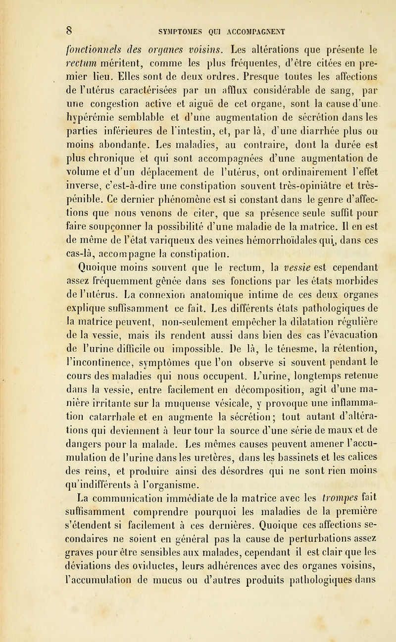 fonctionnels des organes voisins. Les altérations que présente le rectum méritent, comme les plus fréquentes, d'être citées en pre- mier lieu. Elles sont de deux ordres. Presque toutes les affections de l'utérus caractérisées par un afflux considérable de sang, par une congestion active et aiguë de cet organe, sont la cause d'une hypérémie semblable et d'une augmentation de sécrétion dans les parties inférieures de l'intestin, et, parla, d'une diarrhée plus ou moins abondante. Les maladies, au contraire, dont la durée est plus chronique et qui sont accompagnées d'une augmentation de volume et d'un déplacement de l'utérus, ont ordinairement l'effet inverse, c'est-à-dire une constipation souvent très-opiniâtre et très- pénible. Ce dernier phénomène est si constant dans le genre d'affec- tions que nous venons de citer, que sa présence seule suffît pour faire soupçonner la possibilité d'une maladie de la matrice. Il en est de même de l'état variqueux des veines hémorrhoïdalesqui, dans ces cas-là, accompagne la constipation. Quoique moins souvent que le rectum, la vessie est cependant assez fréquemment gênée dans ses fonctions par les états morbides de l'utérus. La connexion anatomique intime de ces deux organes explique suffisamment ce fait. Les différents états pathologiques de la matrice peuvent, non-seulement empêcher la dilatation régulière de la vessie, mais ils rendent aussi dans bien des cas l'évacuation de l'urine difficile ou impossible. De là, le ténesme, la rétention, l'incontinence, symptômes que l'on observe si souvent pendant le cours des maladies qui nous occupent. L'urine, longtemps retenue dans la vessie, entre facilement en décomposition, agit d'une ma- nière irritante sur la muqueuse vésicale, y provoque une inflamma- tion catarrhale et en augmente la sécrétion; tout autant d'altéra- tions qui deviennent à leur tour la source d'une série de maux et de dangers pour la malade. Les mêmes causes peuvent amener l'accu- mulation de l'urine dans les uretères, dans les bassinets et les calices des reins, et produire ainsi des désordres qui ne sont rien moins qu'indifférents à l'organisme. La communication immédiate de la matrice avec les trompes fait suffisamment comprendre pourquoi les maladies de la première s'étendent si facilement à ces dernières. Quoique ces affections se- condaires ne soient en général pas la cause de perturbations assez graves pour être sensibles aux malades, cependant il est clair que les déviations des oviiluctes, leurs adhérences avec des organes voisins, l'accumulation de mucus ou d'autres produits pathologiques dans