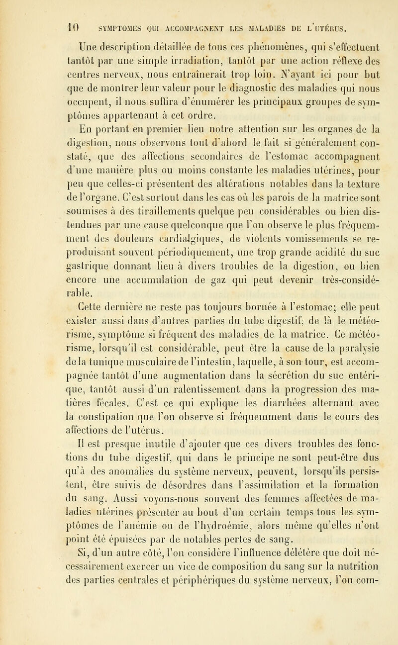 Une description détaillée de tous ces phénomènes, qui s'effectuent tantôt par une simple irradiation, tantôt par une action réflexe des centres nerveux, nous entraînerait trop loin. N'ayant ici pour but que de montrer leur valeur pour le diagnostic des maladies qui nous occupent, il nous suffira d'énumérer les principaux groupes de sym- ptômes appartenant à cet ordre. En portant en premier lieu notre attention sur les organes de la digestion, nous observons tout d'abord le fait si généralement con- staté, que des affections secondaires de l'estomac accompagnent d'une manière plus ou moins constante les maladies utérines, pour peu que celles-ci présentent des altérations notables dans la texture de l'organe. C'est surtout dans les cas où les parois de la matrice sont soumises à des tiraillements quelque peu considérables ou bien dis- tendues par une cause quelconque que l'on observe le plus fréquem- ment des douleurs cardialgiques, de violents vomissements se re- produisant souvent périodiquement, une trop grande acidité du suc gastrique donnant lieu à divers troubles de la digestion, ou bien encore une accumulation de gaz qui peut devenir très-considé- rable. Cette dernière ne reste pas toujours bornée à l'estomac; elle peut exister aussi dans d'autres parties du tube digestif; de là le météo- risme, symptôme si fréquent des maladies de la matrice. Ce météo - risme, lorsqu'il est considérable, peut être la cause de la paralysie de la tunique musculaire de l'intestin, laquelle, à son tour, est accom- pagnée tantôt d'une augmentation dans la sécrétion du suc entéri- que, tantôt aussi d'un ralentissement dans la progression des ma- tières fécales. C'est ce qui explique les diarrhées alternant avec la constipation que l'on observe si fréquemment dans le cours des affections de l'utérus. Il est presque inutile d'ajouter que ces divers troubles des fonc- tions du tube digestif, qui dans le principe ne sont peut-être dus qu'à des anomalies du système nerveux, peuvent, lorsqu'ils persis- tent, être, suivis de désordres dans l'assimilation et la formation du sang. Aussi voyons-nous souvent des femmes affectées de ma- ladies utérines présenter au bout d'un certain temps tous les sym- ptômes de l'anémie ou de l'hydroémie, alors même qu'elles n'ont point été épuisées par de notables pertes de sang. Si, d'un autre côté, l'on considère l'influence délétère que doit né- cessairement exercer un vice de composition du sang sur la nutrition des parties centrales et périphériques du système nerveux, l'on com-