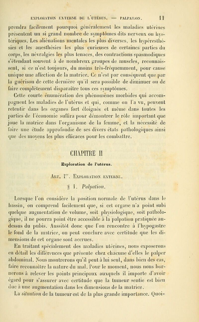 EXPLORATION EXTERNE DE l'uTÉRUS. — PALPATION. 1] prendra facilement pourquoi généralement les maladies utérines présentent un si grand nombre de symptômes dits nerveux ou hys- tériques. Les aliénations mentales les plus diverses, les liypéresthé- sies et les anesthésies les plus curieuses de certaines parties du corps, les névralgies les plus tenaces, des contractions spasmodiques s'étendant souvent à de nombreux groupes de muscles, reconnais- sent, si ce n'est toujours, du moins très-fréquemment, pour cause unique une affection de la matrice. Ce n'est par conséquent que par la guérison de cette dernière qu'il sera possible de diminuer ou de faire complètement disparaître tous ces symptômes. Cette courte énumération des phénomènes morbides qui accom- pagnent les maladies de l'utérus et qui, comme on l'a vu, peuvent retentir dans les organes fort éloignés et même dans toutes les parties de l'économie suffira pour démontrer le rôle important que joue la matrice dans l'organisme de la femme, et la nécessité de faire une étude approfondie de ses divers états pathologiques ainsi que des moyens les plus efficaces pour les combattre. CHAPITRE II Exploration de l'utérus. Art. Ie'. Exploration externe. § 1. Palpation. Lorsque l'on considère la position normale de l'utérus dans le bassin, on comprend facilement que, si cet organe n'a point subi quelque augmentation de volume, soit physiologique, soit patholo- gique, il ne pourra point être accessible à la palpation pratiquée au- dessus du pubis. Aussitôt donc que l'on rencontre à l'hypogastre le fond de la matrice, on peut conclure avec certitude que les di- mensions de cet organe sont accrues. En traitant spécialement des maladies utérines, nous exposerons en détail les différences que présente chez chacune d'elles le palper abdominal. Nous montrerons qu'il peut à lui seul, dans bien des cas, faire reconnaître la nature du mal. Pour le moment, nous nous bor- nerons à relever les points principaux auxquels il importe d'avoir égard pour s'assurer avec certitude que la tumeur sentie est bien due à une augmentation dans les dimensions de la matrice. La situation de la tumeur est de la plus grande importance. Quoi-