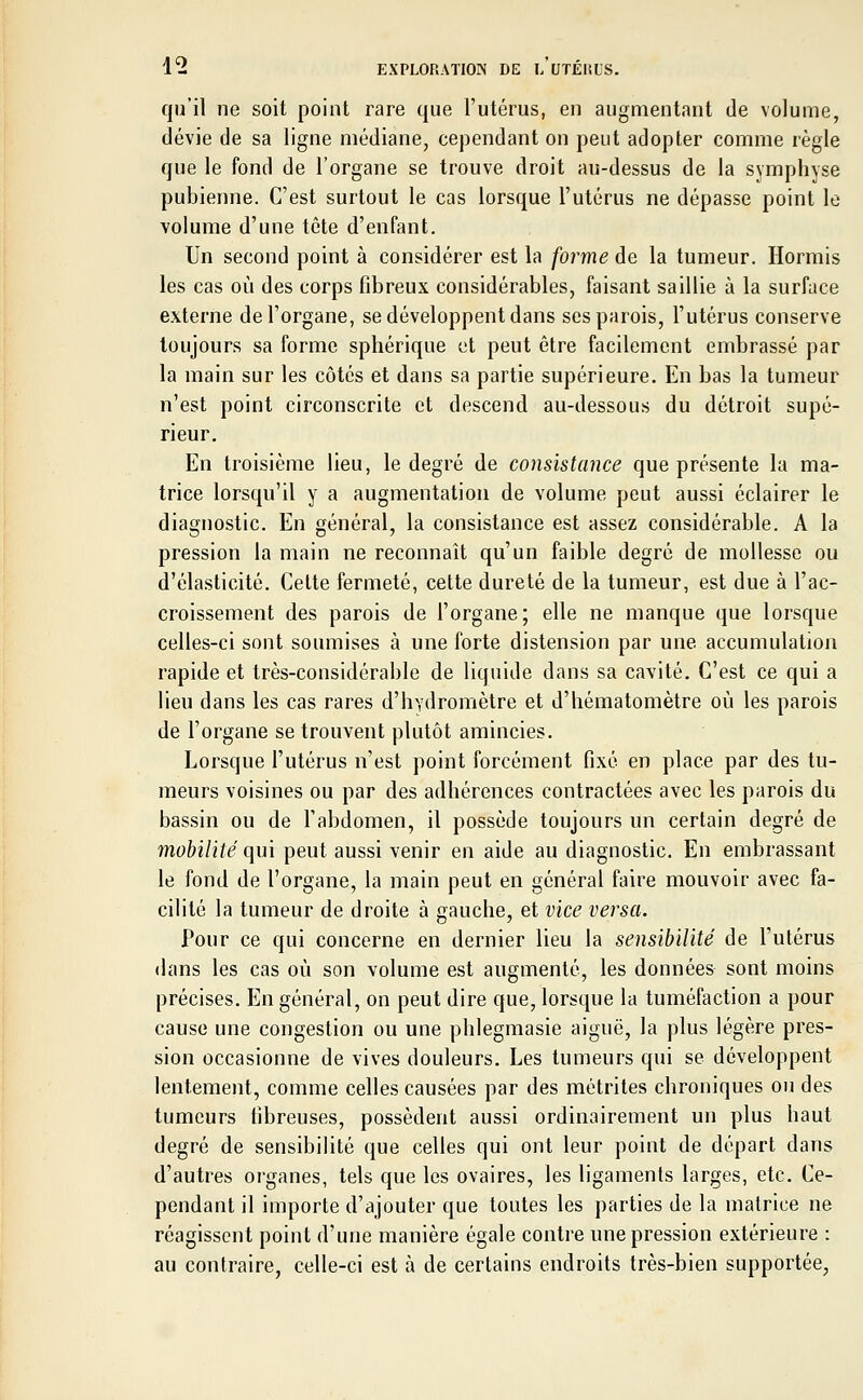 qu'il ne soit point rare que l'utérus, en augmentant de volume, dévie de sa ligne médiane, cependant on peut adopter comme règle que le fond de l'organe se trouve droit au-dessus de la symphyse pubienne. C'est surtout le cas lorsque l'utérus ne dépasse point le volume d'une tête d'enfant. Un second point à considérer est la forme de la tumeur. Hormis les cas où des corps fibreux considérables, faisant saillie à la surface externe de l'organe, se développent dans ses parois, l'utérus conserve toujours sa forme sphérique et peut être facilement embrassé par la main sur les côtés et dans sa partie supérieure. En bas la tumeur n'est point circonscrite et descend au-dessous du détroit supé- rieur. En troisième lieu, le degré de consistance que présente la ma- trice lorsqu'il y a augmentation de volume peut aussi éclairer le diagnostic. En général, la consistance est assez considérable. A la pression la main ne reconnaît qu'un faible degré de mollesse ou d'élasticité. Cette fermeté, cette dureté de la tumeur, est due à l'ac- croissement des parois de l'organe; elle ne manque que lorsque celles-ci sont soumises à une forte distension par une accumulation rapide et très-considérable de liquide dans sa cavité. C'est ce qui a lieu dans les cas rares d'hydromètre et d'hématomètre où les parois de l'organe se trouvent plutôt amincies. Lorsque l'utérus n'est point forcément fixé en place par des tu- meurs voisines ou par des adhérences contractées avec les parois du bassin ou de l'abdomen, il possède toujours un certain degré de mobilité qui peut aussi venir en aide au diagnostic. En embrassant le fond de l'organe, la main peut en général faire mouvoir avec fa- cilité la tumeur de droite à gauche, et vice versa. Pour ce qui concerne en dernier lieu la sensibilité de l'utérus dans les cas où son volume est augmenté, les données sont moins précises. En général, on peut dire que, lorsque la tuméfaction a pour cause une congestion ou une phlegmasie aiguë, la plus légère pres- sion occasionne de vives douleurs. Les tumeurs qui se développent lentement, comme celles causées par des métrites chroniques ou des tumeurs fibreuses, possèdent aussi ordinairement un plus haut degré de sensibilité que celles qui ont leur point de départ dans d'autres organes, tels que les ovaires, les ligaments larges, etc. Ce- pendant il importe d'ajouter que toutes les parties de la matrice ne réagissent point d'une manière égale contre une pression extérieure : au contraire, celle-ci est à de certains endroits très-bien supportée,