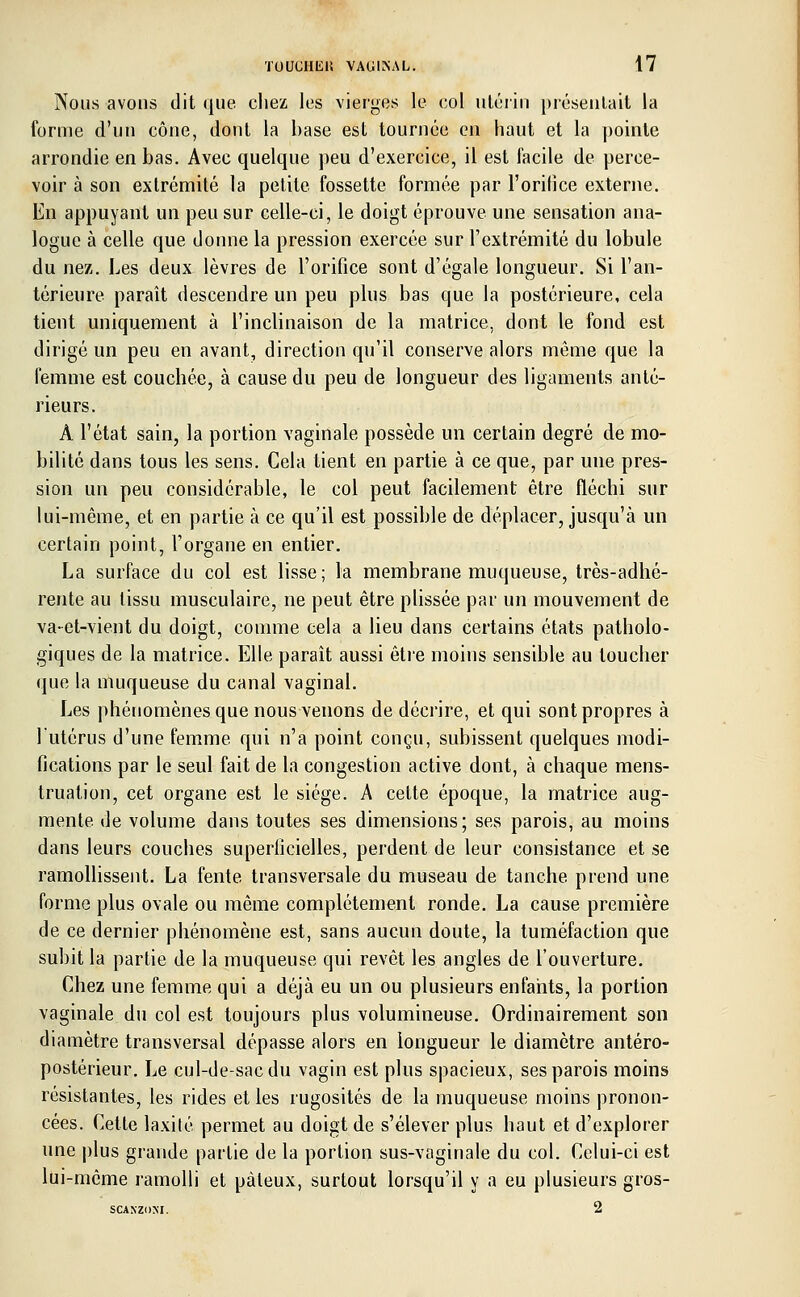 Nous avons dit que chez les vierges le col utérin présentait la forme d'un cône, dont la base est tournée en haut et la pointe arrondie en bas. Avec quelque peu d'exercice, il est facile de perce- voir à son extrémité la petite fossette formée par l'orifice externe. En appuyant un peu sur celle-ci, le doigt éprouve une sensation ana- logue à celle que donne la pression exercée sur l'extrémité du lobule du nez. Les deux lèvres de l'orifice sont d'égale longueur. Si l'an- térieure paraît descendre un peu plus bas que la postérieure, cela tient uniquement à l'inclinaison de la matrice, dont le fond est dirigé un peu en avant, direction qu'il conserve alors même que la femme est couchée, à cause du peu de longueur des ligaments anté- rieurs. A l'état sain, la portion vaginale possède un certain degré de mo- bilité dans tous les sens. Cela tient en partie à ce que, par une pres- sion un peu considérable, le col peut facilement être fléchi sur lui-même, et en partie à ce qu'il est possible de déplacer, jusqu'à un certain point, l'organe en entier. La surface du col est lisse; la membrane muqueuse, très-adhé- rente au tissu musculaire, ne peut être plissée par un mouvement de va-et-vient du doigt, comme cela a lieu dans certains états patholo- giques de la matrice. Elle paraît aussi être moins sensible au toucher que la muqueuse du canal vaginal. Les phénomènes que nous venons de décrire, et qui sont propres à l'utérus d'une femme qui n'a point conçu, subissent quelques modi- fications par le seul fait de la congestion active dont, à chaque mens- truation, cet organe est le siège. A cette époque, la matrice aug- mente de volume dans toutes ses dimensions; ses parois, au moins dans leurs couches superficielles, perdent de leur consistance et se ramollissent. La fente transversale du museau de tanche prend une forme plus ovale ou même complètement ronde. La cause première de ce dernier phénomène est, sans aucun doute, la tuméfaction que subit la partie de la muqueuse qui revêt les angles de l'ouverture. Chez une femme qui a déjà eu un ou plusieurs enfants, la portion vaginale du col est toujours plus volumineuse. Ordinairement son diamètre transversal dépasse alors en longueur le diamètre antéro- postérieur. Le cul-de-sac du vagin est plus spacieux, ses parois moins résistantes, les rides et les rugosités de la muqueuse moins pronon- cées. Cette laxité permet au doigt de s'élever plus haut et d'explorer une plus grande partie de la portion sus-vaginale du col. Celui-ci est lui-même ramolli et pâteux, surtout lorsqu'il y a eu plusieurs gros- SCAXZOM. 2