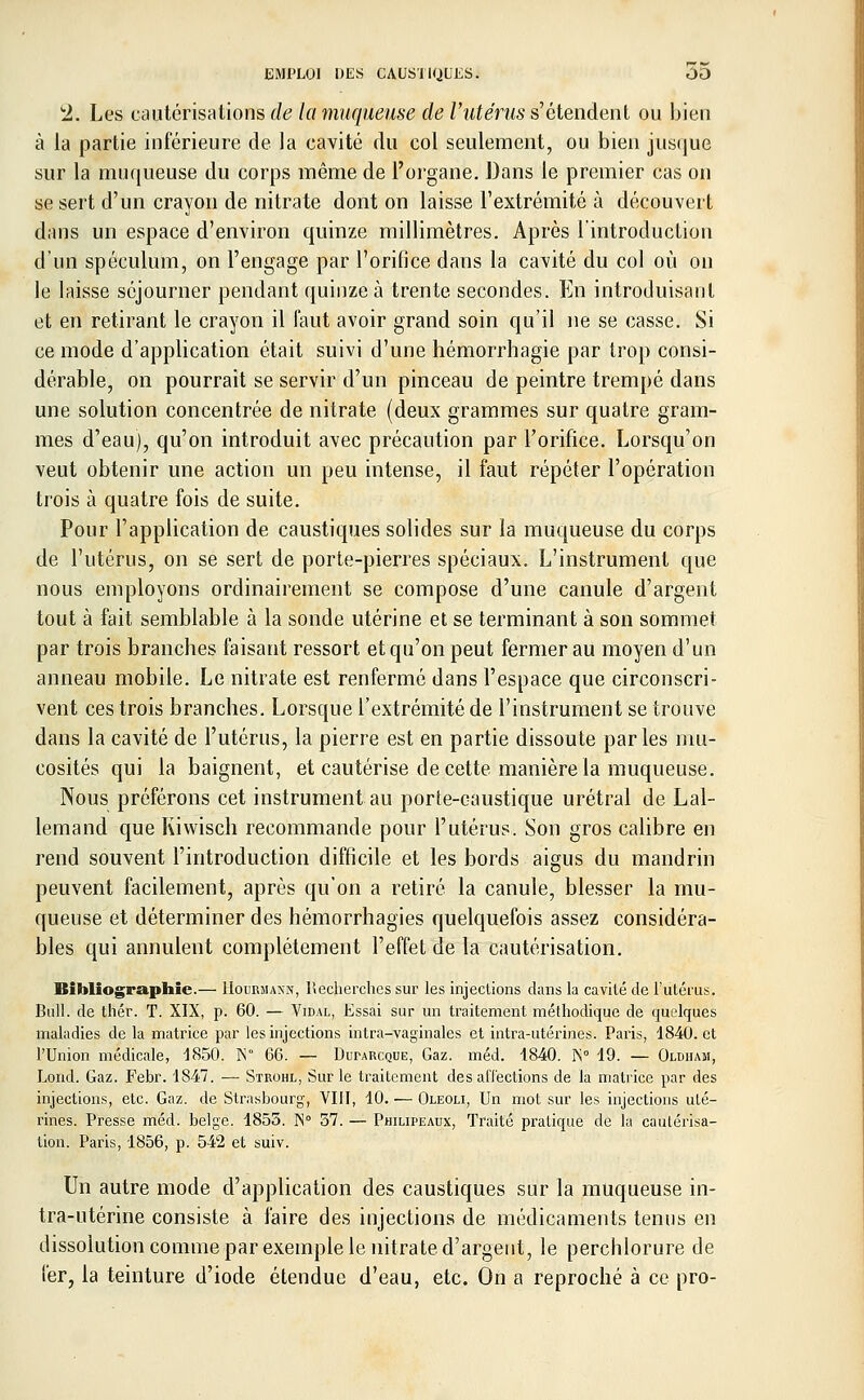 *2. Les cautérisations de la muqueuse de l'utérus s'étendent ou bien à la partie inférieure de la cavité du col seulement, ou bien jusque sur la muqueuse du corps même de l'organe. Dans le premier cas on se sert d'un crayon de nitrate dont on laisse l'extrémité à découvert dans un espace d'environ quinze millimètres. Après l'introduction d'un spéculum, on l'engage par l'orifice dans la cavité du col où on le laisse séjourner pendant quinze à trente secondes. En introduisant et en retirant le crayon il faut avoir grand soin qu'il ne se casse. Si ce mode d'application était suivi d'une hémorrhagie par trop consi- dérable, on pourrait se servir d'un pinceau de peintre trempé dans une solution concentrée de nitrate (deux grammes sur quatre gram- mes d'eau), qu'on introduit avec précaution par l'orifice. Lorsqu'on veut obtenir une action un peu intense, il faut répéter l'opération trois à quatre fois de suite. Pour l'application de caustiques solides sur la muqueuse du corps de l'utérus, on se sert de porte-pierres spéciaux. L'instrument que nous employons ordinairement se compose d'une canule d'argent tout à fait semblable à la sonde utérine et se terminant à son sommet par trois branches faisant ressort et qu'on peut fermer au moyen d'un anneau mobile. Le nitrate est renfermé dans l'espace que circonscri- vent ces trois branches. Lorsque l'extrémité de l'instrument se trouve dans la cavité de l'utérus, la pierre est en partie dissoute parles mu- cosités qui la baignent, et cautérise de cette manière la muqueuse. Nous préférons cet instrument au porte-caustique urétral de Lal- lemand que Kiwisch recommande pour l'utérus. Son gros calibre en rend souvent l'introduction difficile et les bords aigus du mandrin peuvent facilement, après qu'on a retiré la canule, blesser la mu- queuse et déterminer des hémorrhagies quelquefois assez considéra- bles qui annulent complètement l'effet de la cautérisation. Bibliographie.— Hourmaxn, Recherches sur les injections dans la cavité de l'utérus. Bull, de thér. T. XIX, p. 60. — Vidal, Essai sur un traitement méthodique de quelques maladies de la matrice par les injections intra-vaginales et intra-utérines. Paris, 1840. et l'Union médicale, 1850. K° 66. — Duparcque, Gaz. méd. 1840. IS° 19. — Oldhasi, Lond. Gaz. Febr. 1847. — Strohl, Sur le traitement des affections de la matrice par des injections, etc. Gaz. de Strasbourg, VIII, 10. — Oleoli, Un mot sur les injections uté- rines. Presse méd. belge. 1855. IS° 57. — Philipeaux, Traité pratique de la cautérisa- tion. Paris, 1856, p. 542 et suiv. Un autre mode d'application des caustiques sur la muqueuse in- tra-utérine consiste à faire des injections de médicaments tenus en dissolution comme par exemple le nitrate d'argent, le perchlorure de fer, la teinture d'iode étendue d'eau, etc. On a reproché à ce pro-