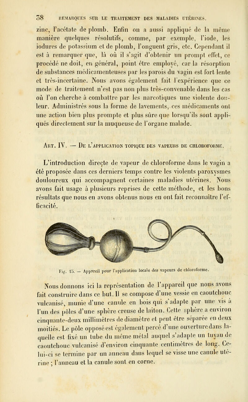 zinc, l'acétate de plomb. Enfin on a aussi appliqué de la même manière quelques résolutifs, comme, par exemple, l'iode, les iodures de potassium et de plomb, l'onguent gris, etc. Cependant il est à remarquer que, là où il s'agit d'obtenir un prompt effet, ce procédé ne doit, en général, point être employé, car la résorption de substances médicamenteuses par les parois du vagin est fort lente et très-incertaine. Nous avons également fait l'expérience que ce mode de traitement n'est pas non plus très-convenable dans les cas où l'on cherche à combattre par les narcotiques une violente dou- leur. Administrés sous la forme de lavements, ces médicaments ont une action bien plus prompte et plus sûre que lorsqu'ils sont appli- qués directement sur la muqueuse de l'organe malade. Art. IV. — De l'application topique des vapeurs de chloroforme. L'introduction directe de vapeur de chloroforme dans le vagin a été proposée dans ces derniers temps contre les violents paroxysmes douloureux qui accompagnent certaines maladies utérines. Nous avons fait usage à plusieurs reprises de cette méthode, et les bons résultats que nous en avons obtenus nous en ont fait reconnaître l'ef- ficacité. Fig. 15. — Appnreil pour l'application locale des vapeurs de chloroforme. Nous donnons ici la représentation de l'appareil que nous avons fait construire dans ce but. Il se compose d'une vessie en caoutchouc vulcanisé, munie d'une canule en bois qui s'adapte par une vis à l'un des pôles d'une sphère creuse de laiton. Cette sphère a environ cinquante-deux millimètres de diamètre et peut être séparée en deux moitiés. Le pôle opposé est également percé d'une ouverture dans la- quelle est fixé un tube du même métal auquel s'adapte un tuyau de caoutchouc vulcanisé d'environ cinquante centimètres de long. Ce- lui-ci se termine par un anneau dans lequel se visse une canule uté- rine : l'anneau et la canule sont en corne.
