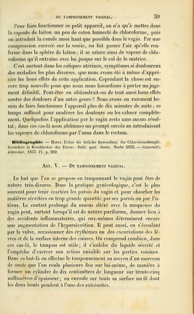 DU TAMPONNEMENT VAGINAL. 51) Pour faire fonctionner ce petit appareil, on n'a qu'à mettre dans la capsule de laiton un peu de coton humecté de chloroforme, puis on introduit la canule aussi haut que possible dans le vagin. Par une compression exercée sur la vessie, on fait passer l'air qu'elle ren- ferme dans la sphère de laiton ; il se sature ainsi de vapeur de chlo- roforme qu'il entraîne avec lui jusque sur le col de la matrice. C'est surtout dans les coliques utérines, symptômes si douloureux des maladies les plus diverses, que nous avons été à même d'appré- cier les bons effets de celte application. Cependant la chose est en- core trop nouvelle pour que nous nous hasardions à porter un juge- ment définitif. Peut-être en obtiendrait-on de tout aussi bons effets contre des douleurs d'un autre genre? Nous avons eu rarement be- soin de faire fonctionner l'appareil plus de dix minutes de suite ; ce temps suffisait pour modérer les douleurs ou les calmer complète- ment. Quelquefois l'application par le vagin resta sans aucun résul- tat ; dans ces cas-là nous obtînmes un prompt succès en introduisant les vapeurs de chloroforme par l'anus dans le rectum. Bibliographie. — Hardy, Ueber die ortliche Anwendung- der Chlorolbrmdœmpfe, besonders in Krankheiten des Utérus. Dubl. quat. Journ. Novbr 1853. — Cannstattrs Jabresber. 1855. IV, p. 269. Art. V. — Du tamponnement vaginal. Le but que l'on se propose en tamponnant le vagin peut être de nature très-diverse. Dans la pratique gynécologique, c'est le plus souvent pour tenir écartées les parois du vagin et pour absorber les matières sécrétées en trop grande quantité par ses parois ou par l'u- térus. Le contact prolongé du mucus altéré avec la muqueuse du vagin peut, surtout lorsqu'il est de nature puriforme, donner lieu à des accidents inflammatoires, qui eux-mêmes déterminent encore une augmentation de l'hypersécrétion. Il peut aussi, en s'écoulant par la vulve, occasionner des érythèmes ou des excoriations des lè- vres et de la surface interne des cuisses. On comprend combien, dans ces cas-là, le tampon est utile; il s'imbibe du liquide sécrété et l'empêche d'exercer son action nuisible sur les parties voisines. Dans ce but-là on effectue le tamponnement au moyen d'un morceau de ouate que l'on roule plusieurs fois sur lui-même, de manière à former un cylindre de dix centimètres de longueur sur trente-cinq millimètres d'épaisseur; on enroule sur toute sa surface un fil dont les deux bouts pendent à l'une des extrémités.