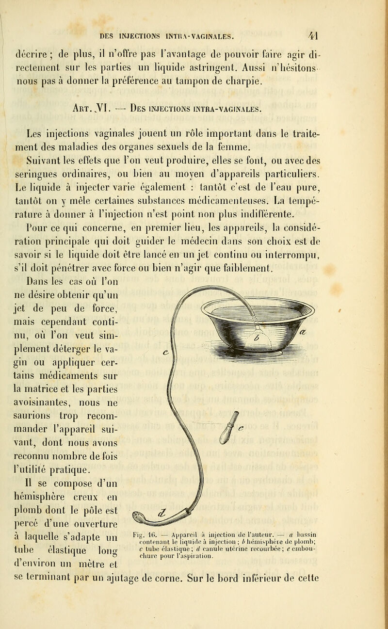 décrire ; de plus, il n'offre pas l'avantage de pouvoir faire agir di- rectement sur les parties un liquide astringent. Aussi n'hésitons- nous pas à donner la préférence au tampon de charpie. ART..VI. — Des INJECTIONS JNTRA-VAGINALES. Les injections vaginales jouent un rôle important dans le traite- ment des maladies des organes sexuels de la femme. Suivant les effets que l'on veut produire, elles se font, ou avec des seringues ordinaires, ou bien au moyen d'appareils particuliers. Le liquide à injecter varie également : tantôt c'est de l'eau pure, tantôt on y mêle certaines substances médicamenteuses. La tempé- rature à donner à l'injection n'est point non plus indifférente. Pour ce qui concerne, en premier lieu, les appareils, la considé- ration principale qui doit guider le médecin dans son choix est de savoir si le liquide doit être lancé en un jet continu ou interrompu, s'il doit pénétrer avec force ou bien n'agir que faiblement. Dans les cas où l'on ne désire obtenir qu'un jet de peu de force, mais cependant conti- nu, où l'on veut sim- plement déterger le va- gin ou appliquer cer- tains médicaments sur la matrice et les parties avoisinantes, nous ne saurions trop recom- mander l'appareil sui- vant, dont nous avons reconnu nombre de fois l'utilité pratique. Il se compose d'un hémisphère creux en plomb dont le pôle est percé d'une ouverture à laquelle s'adapte un tube élastique long d'environ un mètre et se terminant par un ajutage de corne. Sur le bord inférieur de cette Fig. 16. — Appareil à injection de l'auteur. — a bassin contenant le liquide à injection ; b hémisphère de plomb; c tube élastique; d canule utérine recourbée; e embou- chure pour l'aspiration.