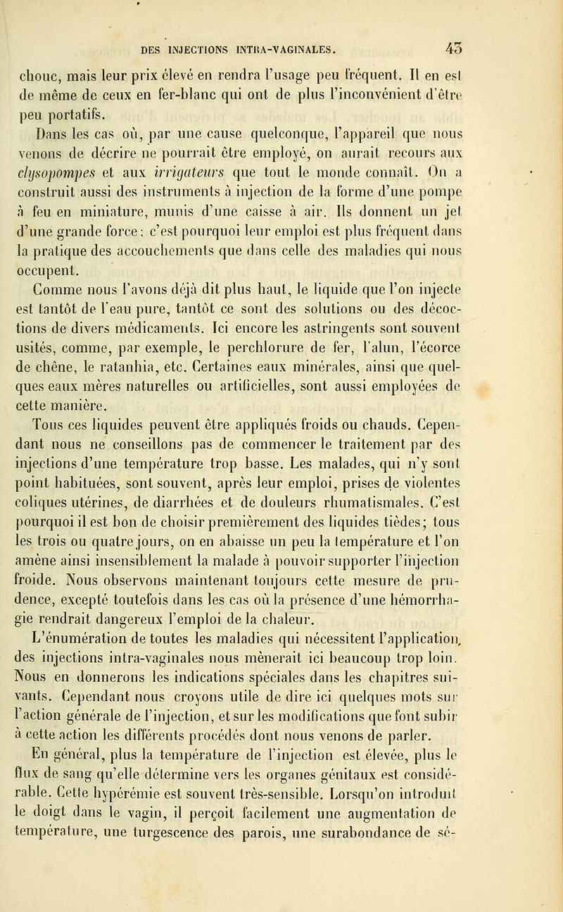 chouc, mais leur prix élevé en rendra l'usage peu fréquent. Il en esl de même de ceux en fer-blanc qui ont de plus l'inconvénient d'être peu portatifs. Dans les cas où, par une cause quelconque, l'appareil que nous venons de décrire ne pourrait être employé, on aurait recours aux chjsopompes- et aux irrigateurs que tout le monde connaît. On a construit aussi des instruments à injection de la forme d'une pompe à feu en miniature, munis d'une caisse à air. Ils donnent un jet d'une grande force: c'est pourquoi leur emploi est plus fréquent dans la pratique des accouchements que dans celle des maladies qui nous occupent. Comme nous l'avons déjà dit plus haut, le liquide que l'on injecte est tantôt de l'eau pure, tantôt ce sont des solutions ou des décoc- tions de divers médicaments. Ici encore les astringents sont souvent usités, comme, par exemple, le perchlorure de fer, l'alun, l'écorce de chêne, le ratanhia, etc. Certaines eaux minérales, ainsi que quel- ques eaux mères naturelles ou artificielles, sont aussi employées de cette manière. Tous ces liquides peuvent être appliqués froids ou chauds. Cepen- dant nous ne conseillons pas de commencer le traitement par des injections d'une température trop basse. Les malades, qui n'y sont point habituées, sont souvent, après leur emploi, prises de violentes coliques utérines, de diarrhées et de douleurs rhumatismales. C'est pourquoi il est bon de choisir premièrement des liquides tièdes; tous les trois ou quatre jours, on en abaisse un peu la température et l'on amène ainsi insensiblement la malade à pouvoir supporter l'injection froide. Nous observons maintenant toujours cette mesure de pru- dence, excepté toutefois dans les cas où la présence d'une hémorrha- gie rendrait dangereux l'emploi de la chaleur. L'énumération de toutes les maladies qui nécessitent l'application, des injections intra-vaginales nous mènerait ici beaucoup trop loin. Nous en donnerons les indications spéciales dans les chapitres sui- vants. Cependant nous croyons utile de dire ici quelques mots sur l'action générale de l'injection, et sur les modifications que font subir à cette action les différents procédés dont nous venons de parler. En général, plus la température de l'injection est élevée, plus le flux de sang qu'elle détermine vers les organes génitaux est considé- rable. Cette hypérémie est souvent très-sensible. Lorsqu'on introduit le doigt dans le vagin, il perçoit facilement une augmentation de température, une turgescence des parois, une surabondance de se-