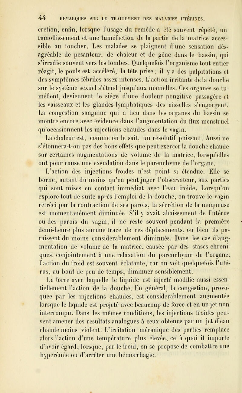 crétion, enfin, lorsque l'usage du remède a été souvent répété, un ramollissement et une tuméfaction de la partie de la matrice acces- sible au loucher. Les malades se plaignent d'une sensation dés- agréable de pesanteur, de chaleur et de gêne dans le bassin, qui s'irradie souvent vers les lombes. Quelquefois l'organisme tout entier réagit, le pouls est accéléré, la tête prise ; il y a des palpitations et des symptômes fébriles assez intenses. L'action irritante delà douche sur le système sexuel s'étend jusqu'aux mamelles. Ces organes se tu- méfient, deviennent le siège d'une douleur pongitive passagère et les vaisseaux et les glandes lymphatiques des aisselles s'engorgent. La congestion sanguine qui a lieu dans les organes du bassin se montre encore avec évidence dans l'augmentation du flux menstruel qu'occasionnent les injections chaudes dans le vagin. La chaleur est, comme on le sait, un résolutif puissant. Aussi ne s'étonnera-t-on pas des bons effets que peut exercer la douche chaude sur certaines augmentations de volume de la matrice, lorsqu'elles ont pour cause une exsudation dans le parenchyme de l'organe. L'action des injections froides n'est point si étendue. Elle se borne, autant du moins qu'en peut juger l'observateur, aux parties qui sont mises en contact immédiat avec l'eau froide. Lorsqu'on explore tout de suite après l'emploi de la douche, on trouve le vagin rétréci par la contraction de ses parois, la sécrétion de la muqueuse est momentanément diminuée. S'il y avait abaissement de l'utérus ou des parois du vagin, il ne reste souvent pendant la première demi-heure plus aucune trace de ces déplacements, ou bien ils pa- raissent du moins considérablement diminués. Dans les cas d'aug- mentation de volume de la matrice, causée par des stases chroni- ques, conjointement à une relaxation du parenchyme de l'organe, l'action du froid est souvent éclatante, car on voit quelquefois l'uté- rus, au bout de peu de temps, diminuer sensiblement. La force avec laquelle le liquide est injecté modifie aussi essen- tiellement l'action de la douche. En général, la congestion, provo- quée par les injections chaudes, est considérablement augmentée lorsque le liquide est projeté avec beaucoup de force et en un jet non interrompu. Dans les mêmes conditions, les injections froides peu- vent amener des résultats analogues à ceux obtenus par un jet d'eau chaude moins violent. L'irritation mécanique des parties remplace alors l'action d'une température plus élevée, ce à quoi il importe d'avoir égard, lorsque, par le froid, on se propose de combattre une hypérémie ou d'arrêter une hémorrhagie.