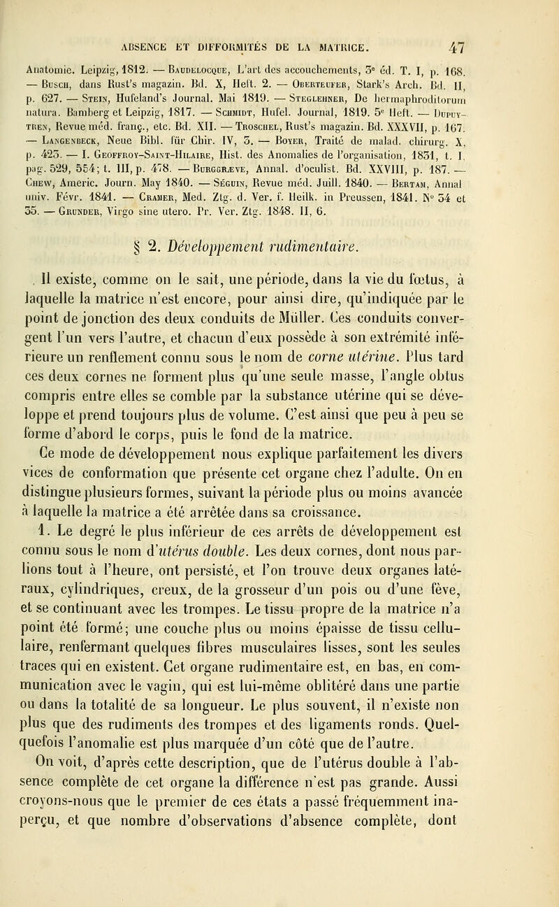 Anatomie. Leipzig, 1812. — Baudelocque, L'art des accouchements, 5° éd. T. I, p. 168. — Busch, dans Rust's magazin. Bd. X, Ilel'l. 2. — Oberteufer, Stark's Arch. Bd. II p. 627. — Stein, Hufeland's Journal. Mai 1819. — Steglehner, De hermaphrpditorum natura. Baniberg et Leipzig, 1817. —Schmidt, Hufel. Journal, 1819. 5e lleft. — Dupuy- tren, Revue méd. franc., etc. Bd. XII. —Troschel, Rust's magazin. Bd. XXXVII, p. 167. — Langenbeck, Neue Bibl. fur Chir. IV, 5. — Boyer, Traité de malad. chirurg. X, p. 425. — I. Geoffroy-Saint-Hilaire, Ilist. des Anomalies de l'organisation, 1831, t. I. pag. 529, 554; t. 111, p. 478. — Burggrjeve, Annal, d'oculist. Bd. XXVIII, p. 187.— Chew, Americ. Journ. May 1840. —Séguin, Revue méd. Juill. 1840. — Bertam, Annal iiuiv. Févr. 1841. — Cramer, Med. Ztg. d. Ver. f. lleilk. in Preussen, 1841. ISD 54 et 35. — Grunder, Virgo sine utero. Tr. Ver. Ztg. 1848. II, 6. 8 2. Développement rudimentaire. . 11 existe, comme on le sait, une période, dans la vie du l'œlus, à laquelle la matrice n'est encore, pour ainsi dire, qu'indiquée par le point de jonction des deux conduits de Mùller. Ces conduits conver- gent l'un vers l'autre, et chacun d'eux possède à son extrémité inté- rieure un renflement connu sous le nom de corne utérine. Plus tard ces deux cornes ne forment plus qu'une seule masse, l'angle obtus compris entre elles se comble par la substance utérine qui se déve- loppe et prend toujours plus de volume. C'est ainsi que peu à peu se l'orme d'abord le corps, puis le fond de la matrice. Ce mode de développement nous explique parfaitement les divers vices de conformation que présente cet organe chez l'adulte. On en distingue plusieurs formes, suivant la période plus ou moins avancée à laquelle la matrice a été arrêtée dans sa croissance. 1. Le degré le plus inférieur de ces arrêts de développement est connu sous le nom d'utérus double. Les deux cornes, dont nous par- lions tout à l'heure, ont persisté, et l'on trouve deux organes laté- raux, cylindriques, creux, de la grosseur d'un pois ou d'une fève, et se continuant avec les trompes. Le tissu propre de la matrice n'a point été formé; une couche plus ou moins épaisse de tissu cellu- laire, renfermant quelques fibres musculaires lisses, sont les seules traces qui en existent. Cet organe rudimentaire est, en bas, en com- munication avec le vagin, qui est lui-même oblitéré dans une partie ou dans la totalité de sa longueur. Le plus souvent, il n'existe non plus que des rudiments des trompes et des ligaments ronds. Quel- quefois l'anomalie est plus marquée d'un côté que de l'autre. On voit, d'après cette description, que de l'utérus double à l'ab- sence complète de cet organe la différence n'est pas grande. Aussi croyons-nous que le premier de ces états a passé fréquemment ina- perçu, et que nombre d'observations d'absence complète, dont