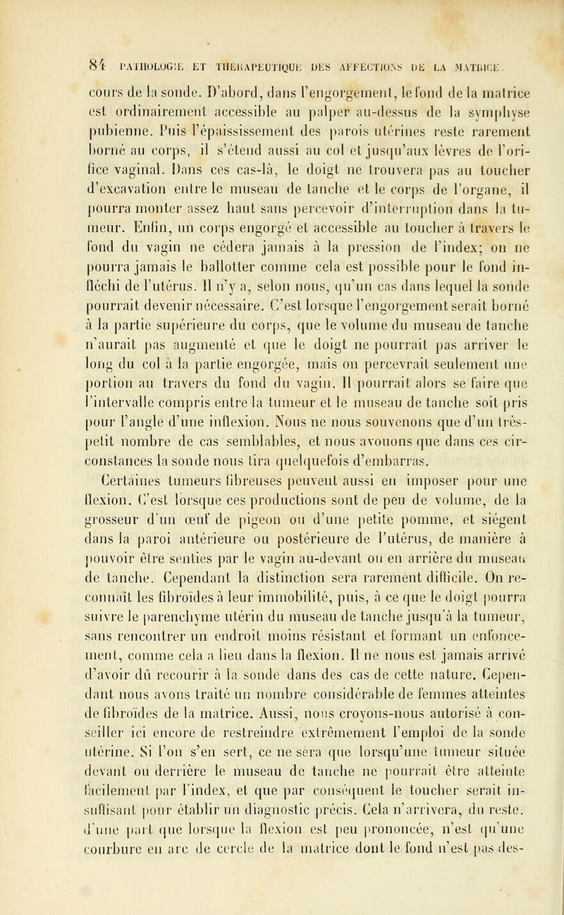 cours de la sonde. D'abord, dans l'engorgement, le Tond de la matrice est ordinairement accessible au palper au-dessus de la symphyse pubienne. Puis l'épaississement des parois utérines reste rarement borné au corps, il s'étend aussi au col et jusqu'aux lèvres de l'ori- fice vaginal. Dans ces cas-là, le doigt ne trouvera pas au toucher d'excavation entre le museau de tanche et le corps de l'organe, il pourra monter assez haut sans percevoir d'interruption dans la tu- meur. Enfin, un corps engorgé et accessible au toucher à travers le fond du vagin ne cédera jamais à la pression de l'index; on ne pourra jamais le ballotter comme cela est possible pour le fond in- fléchi de l'utérus. Il n'y a, selon nous, qu'un cas dans lequel la sonde pourrait devenir nécessaire. C'est lorsque l'engorgement serait borné à la partie supérieure du corps, que le volume du museau de tanclie n'aurait pas augmenté et que le doigt ne pourrait pas arriver le long du col à la partie engorgée, mais on percevrait seulement une. portion au travers du fond du vagin. Il pourrait alors se faire que l'intervalle compris entre la tumeur et le museau de tanche soit pris pour l'angle d'une inflexion. Nous ne nous souvenons que d'un très- petit nombre de cas semblables, et nous avouons que dans ces cir- constances la sonde nous tira quelquefois d'embarras. Certaines tumeurs fibreuses peuvent aussi en imposer pour une flexion. C'est lorsque ces productions sont de peu de volume, de la grosseur d'un œuf de pigeon ou d'une petite pomme, et siègent dans la paroi antérieure ou postérieure de l'utérus, de manière à pouvoir être senties par le vagin au-devant ou en arrière du museau de tanche. Cependant la distinction sera rarement difficile. On re- connaît les fibroïdes à leur immobilité, puis, à ce que le doigt pourra suivre le parenchyme utérin du museau de tanche jusqu'à la tumeur, sans rencontrer un endroit moins résistant et formant un enfonce- ment, comme cela a lieu dans la flexion. Il ne nous est jamais arrivé d'avoir dû recourir à la sonde dans des cas de cette nature. Cepen- dant nous avons traité un nombre considérable de femmes atteintes de fibroïdes de la matrice. Aussi, nous croyons-nous autorisé à con- seiller ici encore de restreindre extrêmement l'emploi de la sonde utérine. Si l'on s'en sert, ce ne sera que lorsqu'une fumeur située devant ou derrière le museau de tanche ne pourrait être atteinte facilement par l'index, et que par conséquent le toucher serait in- suffisant pour établir un diagnostic précis. Cela n'arrivera, du reste, d'une part que lorsque la flexion est peu prononcée, n'est qu'une courbure en arc de cercle de la matrice dont le fond n'est pas des-