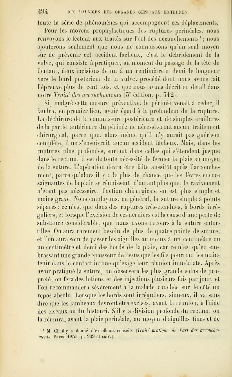 toute la série de phénomènes qui accompagnent ces déplacements. Pour les moyens prophylactiques des ruptures périnéales, nous renvoyons le lecteur aux traités sur l'art des accouchements1; nous ajouterons seulement que nous ne connaissons qu'un seul moyen sûr de prévenir cet accident fâcheux, c'est le débridement de la vulve, qui consiste à pratiquer, au moment du passage de la tête de l'enfant, deux incisions de un à un centimètre et demi de longueur vers le bord postérieur de la vulve, procédé dont nous avons fait l'épreuve plus de cent fois, et que nous avons décrit en détail dans notre Traité des accouchements (3e édition, p. 712). Si, malgré cette mesure préventive, le périnée venait à céder, il faudra, en premier lieu, avoir égard à la profondeur de la rupture. La déchirure de la commissure postérieure et de simples érailiures de la partie antérieure du périnée ne nécessiteront aucun traitement chirurgical, parce que, alors môme qu'il n'y aurait pas guérison complète, il ne s'ensuivrait aucun accident fâcheux. Mais, dans les ruptures plus profondes, surtout dans celles qui s'étendent jusque dans le rectum, il est de toute nécessité de fermer la plaie au moyen de la suture. L'opération devra être faite aussitôt après l'accouche- ment, parce qu'alors il y a le plus de chance que les lèvres encore saignantes de la plaie se réunissent, d'autant plus que, le ravivement n'étant pas nécessaire, l'action chirurgicale en est plus simple et moins grave. Nous employons, en général, la suture simple à points séparés; ce n'est que dans des ruptures très-étendues, à bords irré- guliers, et lorsque l'excision de ces derniers est la cause d'une perte de substance considérable, que nous avons recours à la suture entor- tillée. On aura rarement besoin de plus de quatre points de suture, et l'on aura soin de passer les aiguilles au moins à un centimètre ou un centimètre et demi des bords de la plaie, car ce n'est qu'en em- brassant une grande épaisseur de tissus que les fils pourront les main- tenir dans le contact intime qu'exige leur réunion immédiate. Après avoir pratiqué la suture, on observera les plus grands soins de pro- preté, on fera des lotions et des injections plusieurs fois par jour, et l'on recommandera sévèrement à la malade couchée sur le côté un repos absolu. Lorsque les bords sont irréguliers, sinueux, il va sans dire que les lambeaux devront être excisés, avant la réunion, à l'aide des ciseaux ou du bistouri. S'il y a division profonde du rectum, on la réunira, avant la plaie périnéale, au moyen d'aiguilles fines et de ' M. Chailly a donné d'excellents conseils (Traité pratique de l'art des accouche- ments, Taris, 4853, p. 909 et suiv.).