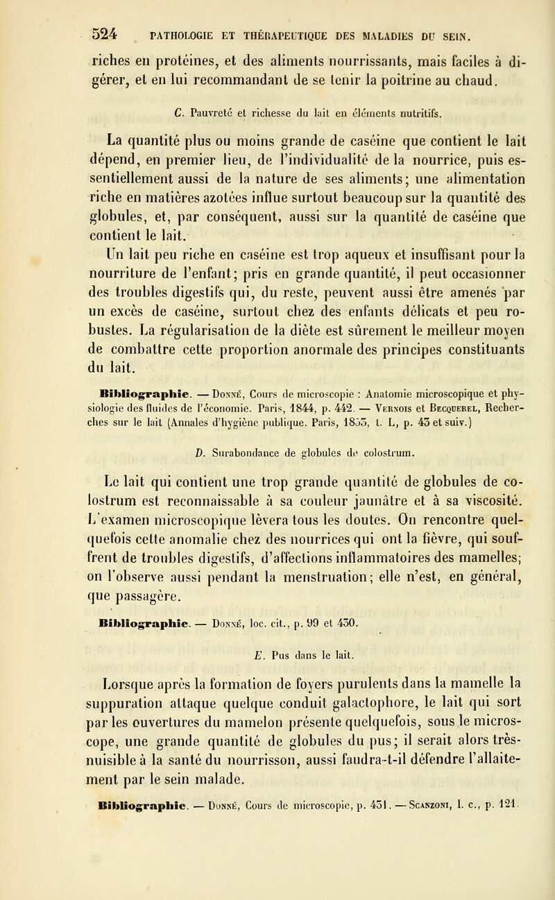 riches en protéines, et des aliments nourrissants, mais faciles à di- gérer, et en lui recommandant de se tenir la poitrine au chaud. C. Pauvreté et richesse du lait en éléments nutritifs. La quantité plus ou moins grande de caséine que contient le lait dépend, en premier lieu, de l'individualité de la nourrice, puis es- sentiellement aussi de la nature de ses aliments; une alimentation riche en matières azotées influe surtout beaucoup sur la quantité des globules, et, par conséquent, aussi sur la quantité de caséine que contient le lait. Un lait peu riche en caséine est trop aqueux et insuffisant pour la nourriture de l'enfant; pris en grande quantité, il peut occasionner des troubles digestifs qui, du reste, peuvent aussi être amenés par un excès de caséine, surtout chez des enfants délicats et peu ro- bustes. La régularisation de la diète est sûrement le meilleur moyen de combattre cette proportion anormale des principes constituants du lait. Bibliographie. —Donné, Cours de microscopie : Anatomie microscopique et phy- siologie des fluides de l'économie. Paris, 1844, p. 442. — Vernois et Becquerel, Recher- ches sur le lait (Annales d'hygiène publique. Paris, 18âo, t. L, p. 43etsuiv.) D. Surabondance de globules de colostrum. Le lait qui contient une trop grande quantité de globules de co- lostrum est reconnaissable à sa couleur jaunâtre et à sa viscosité. L'examen microscopique lèvera tous les doutes. On rencontre quel- quefois cette anomalie chez des nourrices qui ont la fièvre, qui souf- frent de troubles digestifs, d'affections inflammatoires des mamelles; on l'observe aussi pendant la menstruation; elle n'est, en général, que passagère. Bibliographie. — Donné, loc. cit., p. 99 et 430. E. Pus dans le lait. Lorsque après la formation de foyers purulents dans la mamelle la suppuration attaque quelque conduit galactophore, le lait qui sort par les ouvertures du mamelon présente quelquefois, sous le micros- cope, une grande quantité de globules du pus; il serait alors très- nuisible à la santé du nourrisson, aussi faudra-t-il défendre l'allaite- ment par le sein malade. Bibliographie. — Donné, Cours de microscopie, p. 451. —Scanzoni, 1. c, p. 121.