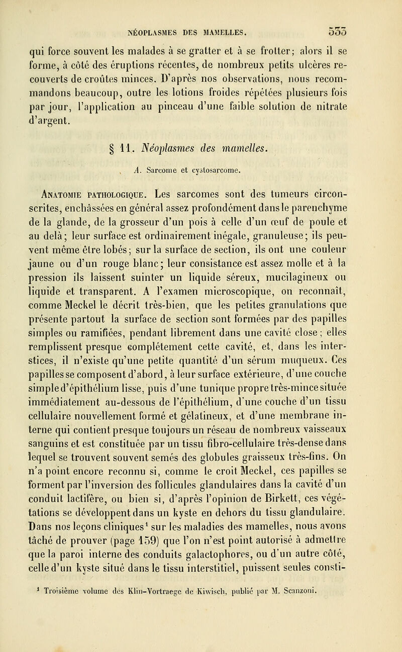 qui force souvent les malades à se gratter et à se frotter; alors il se forme, à côté des éruptions récentes, de nombreux petits ulcères re- couverts de croûtes minces. D'après nos observations, nous recom- mandons beaucoup, outre les lotions froides répétées plusieurs fois par jour, l'application au pinceau d'une faible solution de nitrate d'argent. tr § 11. Néoplasmes des mamelles. A. Sarcome et cystosarcome. Anatomie pathologique. Les sarcomes sont des tumeurs circon- scrites, enchâssées en général assez profondément dans le parenchyme de la glande, de la grosseur d'un pois à celle d'un œuf de poule et au delà; leur surface est ordinairement inégale, granuleuse; ils peu- vent même être lobés; sur la surface de section, ils ont une couleur jaune ou d'un rouge blanc; leur consistance est assez molle et à la pression ils laissent suinter un liquide séreux, mucilagineux ou liquide et transparent. A l'examen microscopique, on reconnaît, comme Meckel le décrit très-bien, que les petites granulations que présente partout, la surface de section sont formées par des papilles simples ou ramifiées, pendant librement dans une cavité close ; elles remplissent presque eomplétement cette cavité, et, dans les inter- stices, il n'existe qu'une petite quantité d'un sérum muqueux. Ces papilles se composent d'abord, à leur surface extérieure, d'une couche simple d'épithélium lisse, puis d'une tunique propre très-mince située immédiatement au-dessous de l'épithélium, d'une couche d'un tissu cellulaire nouvellement formé et gélatineux, et d'une membrane in- terne qui contient presque toujours un réseau de nombreux vaisseaux sanguins et est constituée par un tissu fibro-cellulaire très-dense dans lequel se trouvent souvent semés des globules graisseux très-fins. On n'a point encore reconnu si, comme le croit Meckel, ces papilles se forment par l'inversion des follicules glandulaires dans la cavité d'un conduit lactifère, ou bien si, d'après l'opinion de Birkett, ces végé- tations se développent dans un kyste en dehors du tissu glandulaire. Dans nos leçons cliniques1 sur les maladies des mamelles, nous avons tâché de prouver (page 159) que l'on n'est point autorisé à admettre que la paroi interne des conduits galactophores, ou d'un autre côté, celle d'un kyste situé dans le tissu interstitiel, puissent seules consti- 1 Troisième -volume des Klin-Vortraege de Kiwisch, publié par M, Scanzoni.