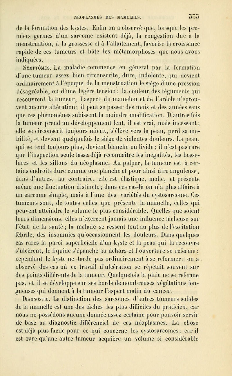 de la formation des kystes. Enfin on a observé que, lorsque les pre- miers germes d'un sarcome existent déjà, la congestion due à la menstruation, à la grossesse et à l'allaitement, favorise la croissance rapide de ces tumeurs et hâte les métamorphoses que nous avons indiquées. Symptômes. La maladie commence en général par la formation d'une tumeur assez bien circonscrite, dure, indolente, qui devient ordinairement à l'époque de la menstruation le siège d'une pression désagréable, ou d'une légère tension ; la couleur des téguments qui recouvrent la tumeur, l'aspect du mamelon et de l'aréole n'éprou- vent aucune altération; il peut se passer des mois et des années sans que ces phénomènes subissent la moindre modification. D'autres fois la tumeur prend un développement lent, il est vrai, mais incessant ; elle se circonscrit toujours mieux, s'élève vers la peau, perd sa mo- bilité, et devient quelquefois le siège de violentes douleurs. La peau, qui se tend toujours plus, devient blanche ou livide ; il n'est pas rare que l'inspection seule fasse.déjà reconnaître les inégalités, les bosse- lures et les sillons du néoplasme. Au palper, la tumeur est à cer- tains endroits dure comme une planche et pour ainsi dire anguleuse, dans d'autres, au contraire, elle est élastique, molle, et présente même une fluctuation distincte; dans ces cas-là on n'a plus affaire à un sarcome simple, mais à l'une des variétés du cystosarcome. Ces tumeurs sont, de toutes celles que présente la mamelle, celles qui peuvent atteindre le volume le plus considérable. Quelles que soient leurs dimensions, elles n'exercent jamais une influence fâcheuse sur l'état de la santé ; la malade se ressent tout au plus de l'excitation fébrile, des insomnies qu'occasionnent les douleurs. Dans quelques cas rares la paroi superficielle d'un kyste et la peau qui la recouvre s'ulcèrent, le liquide s'épanche au dehors et l'ouverture se referme ; cependant le kyste ne tarde pas ordinairement à se reformer ; on a observé des cas où ce travail d'ulcération se répétait souvent sur des points différents de la tumeur. Quelquefois la plaie ne se referme pas, et il se développe sur ses bords de nombreuses végétations fon- gueuses qui donnent à la tumeur l'aspect malin du cancer. Diagnostic. La distinction des sarcomes d'autres tumeurs solides de la mamelle est une des tâches les plus difficiles du praticien, car nous ne possédons aucune donnée assez certaine pour pouvoir servir de base au diagnostic différenciel de ces néoplasmes. La chose est déjà plus facile pour ce qui concerne les cystosarcomes; car il est rare qu'une autre tumeur acquière un volume si considérable