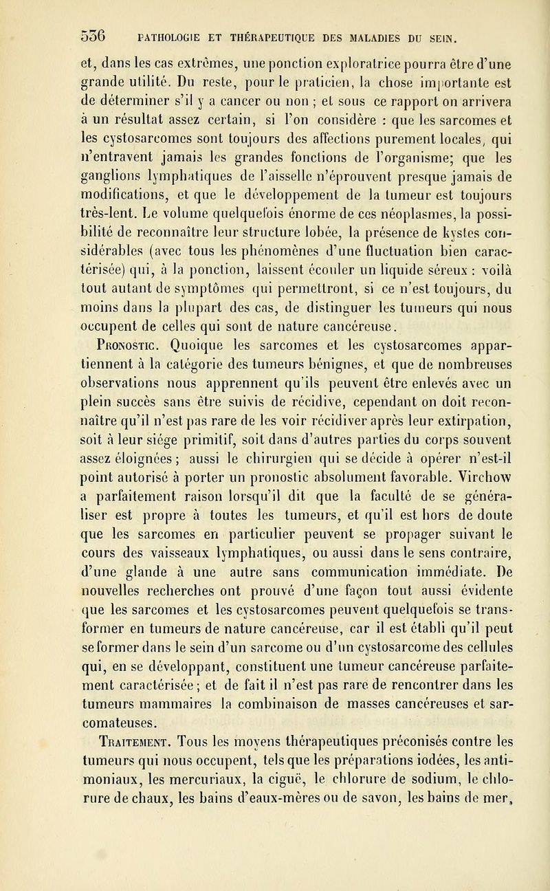 et, dans les cas extrêmes, une ponction exploratrice pourra être d'une grande utilité. Du reste, pour le praticien, la chose importante est de déterminer s'il y a cancer ou non ; et sous ce rapport on arrivera à un résultat assez certain, si l'on considère : que les sarcomes et les cystosarcomcs sont toujours des affections purement locales, qui n'entravent jamais les grandes fonctions de l'organisme; que les ganglions lymphatiques de l'aisselle n'éprouvent presque jamais de modifications, et que le développement de la tumeur est toujours très-lent. Le volume quelquefois énorme de ces néoplasmes, la possi- bilité de reconnaître leur structure lobée, la présence de kystes con- sidérables (avec tous les phénomènes d'une fluctuation bien carac- térisée) qui, à la ponction, laissent écouler un liquide séreux : voilà tout autant de symptômes qui permettront, si ce n'est toujours, du moins dans la plupart des cas, de distinguer les tumeurs qui nous occupent de celles qui sont de nature cancéreuse. Pronostic. Quoique les sarcomes et les cystosarcomes appar- tiennent à la catégorie des tumeurs bénignes, et que de nombreuses observations nous apprennent qu'ils peuvent être enlevés avec un plein succès sans être suivis de récidive, cependant on doit recon- naître qu'il n'est pas rare de les voir récidiver après leur extirpation, soit à leur siège primitif, soit dans d'autres parties du corps souvent assez éloignées ; aussi le chirurgien qui se décide à opérer n'est-il point autorisé à porter un pronostic absolument favorable. Virchow a parfaitement raison lorsqu'il dit que la faculté de se généra- liser est propre à toutes les tumeurs, et qu'il est hors de doute que les sarcomes en particulier peuvent se propager suivant le cours des vaisseaux lymphatiques, ou aussi dans le sens contraire, d'une glande à une autre sans communication immédiate. De nouvelles recherches ont prouvé d'une façon tout aussi évidente que les sarcomes et les cystosarcomes peuvent quelquefois se trans- former en tumeurs de nature cancéreuse, car il est établi qu'il peut se former dans le sein d'un sarcome ou d'un cystosarcomedes cellules qui, en se développant, constituent une tumeur cancéreuse parfaite- ment caractérisée ; et de fait il n'est pas rare de rencontrer dans les tumeurs mammaires la combinaison de masses cancéreuses et sar- comateuses. Traitement. Tous les moyens thérapeutiques préconisés contre les tumeurs qui nous occupent, tels que les préparations iodées, les anti- moniaux, les mercuriaux, la ciguë, le chlorure de sodium, le chlo- rure de chaux, les bains d'eaux-mères ou de savon, les bains de mer,